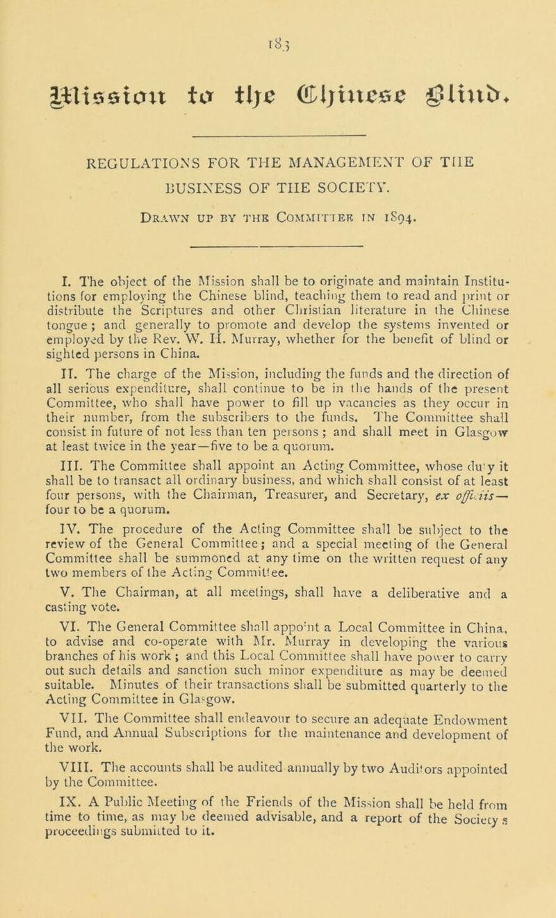 UTisstoit ter tljc Glljine&c ^linln REGULATIONS FOR THE MANAGEMENT OF THE BUSINESS OF THE SOCIETY. Drawn up by the Committee in 1S94. I. The object of the Mission shall be to originate and maintain Institu- tions for employing the Chinese blind, teaching them to read and print or distribute the Scriptures and other Christian literature in the Chinese tongue ; and generally to promote and develop the systems invented or employed by the Rev. W. II. Murray, whether for the benefit of blind or sighted persons in China. II. The charge of the Mission, including the funds and the direction of all serious expenditure, shall continue to be in the hands of the present Committee, who shall have power to fill up vacancies as they occur in their number, from the subscribers to the funds. The Committee shall consist in future of not less than ten persons ; and shall meet in Glasgow at least twice in the year—five to be a quorum. III. The Committee shall appoint an Acting Committee, whose du'y it shall be to transact all ordinary business, and which shall consist of at least four persons, with the Chairman, Treasurer, and Secretary, ex ofliciis — four to be a quorum. IV. The procedure of the Acting Committee shall be subject to the review of the General Committee; and a special meeting of the General Committee shall be summoned at any time on the written request of any two members of the Acting Committee. V. The Chairman, at all meetings, shall have a deliberative and a casting vote. VI. The General Committee shall appomt a Local Committee in China, to advise and co-operate with Mr. Murray in developing the various branches of his work ; and this Local Committee shall have power to carry out such details and sanction such minor expenditure as may be deemed suitable. Minutes of their transactions shall be submitted quarterly to the Acting Committee in Glasgow. VII. The Committee shall endeavour to secure an adequate Endowment Fund, and Annual Subscriptions for the maintenance and development of the work. VIII. The accounts shall be audited annually by two Audbors appointed by the Committee. IX. A Public Meeting of the Friends of the Mission shall be held from time to time, as may be deemed advisable, and a report of the Society s proceedings submitted to it.