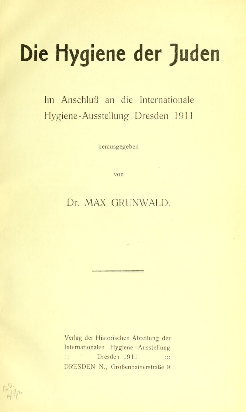 Die Hygiene der ]uden Im Anschluß an die Internationale Hygiene-Ausstellung Dresden 1911 herausgegeben von Dr. MAX GRUNWALD. Verlag der Historischen Abteilung der Internationalen Hygiene - Ausstellung Dresden 1911 ::: DRESDEN N., Großenhainerstraße 9