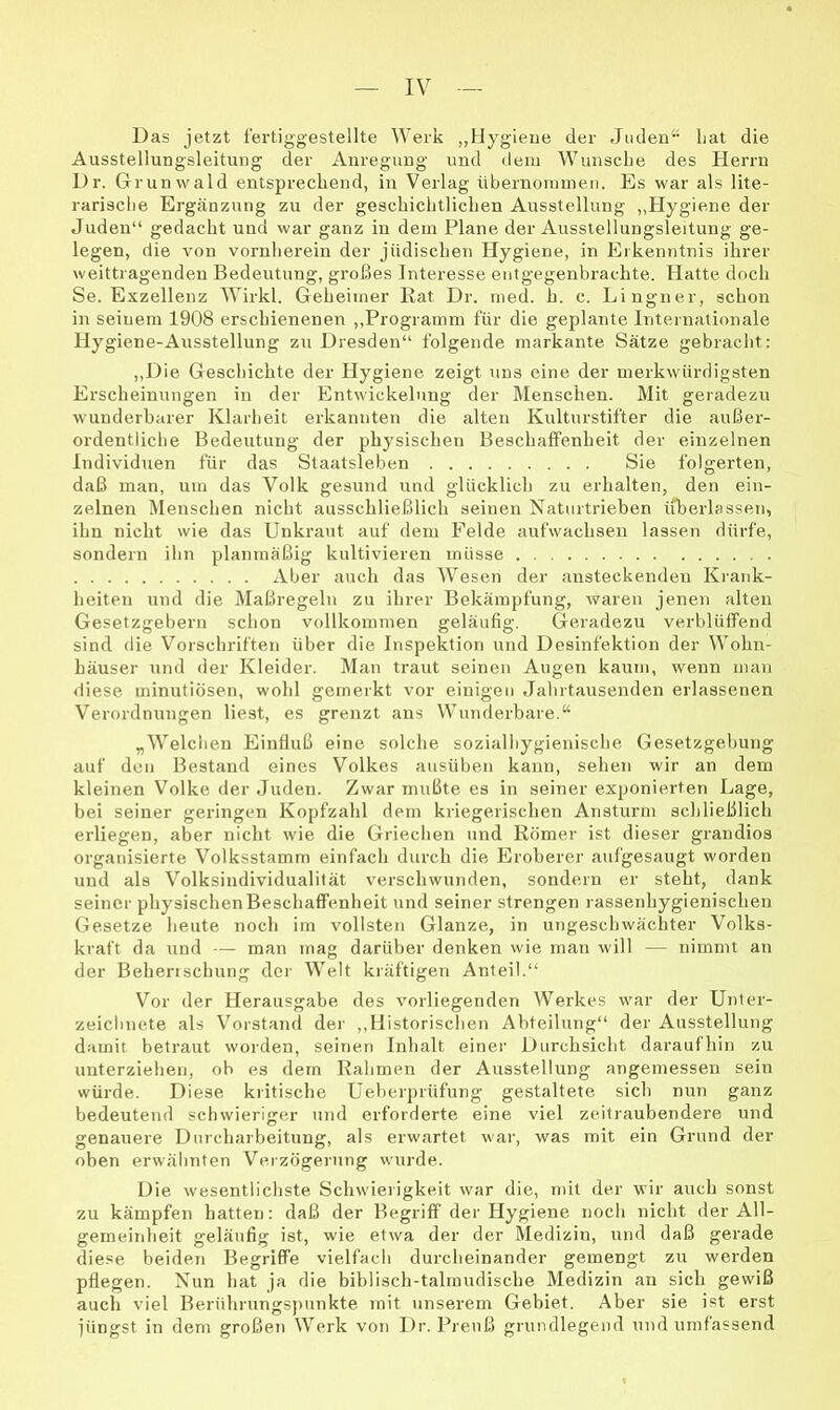 Das jetzt fertiggestellte Werk „Hygiene der Juden“ Lat die Ausstellungsleitung der Anregung und dein Wunsche des Herrn Dr. Grunwald entsprechend, in Verlag übernoruinen. Es war als lite- rarische Ergänzung zu der geschiclitlichen Ausstellung ,,Hygiene der Juden“ gedacht und war ganz in dem Plane der Ausstellungsleitung ge- legen, die von vornherein der jüdischen Hygiene, in Erkenntnis ihrer weittragenden Bedeutung, großes Interesse eutgegenbrachte. Hatte doch Se. Exzellenz W^irkl. Geheimer Kat Dr. med. h. c. Lingner, schon in seinem 1908 erschienenen ,,Programm für die geplante Internationale Hygiene-Ausstellung zu Dresden“ folgende markante Sätze gebracht: „Die Geschichte der Hygiene zeigt uns eine der merkwürdigsten Erscheinungen in der Entwickelung der Menschen. Mit geradezu wunderbarer Klarheit erkannten die alten Kulturstifter die außer- ordentliche Bedeutung der physischen Beschaffenheit der einzelnen Individuen für das Staatsleben Sie folgerten, daß man, um das Volk gesund und glücklich zu erhalten, den ein- zelnen Menschen nicht ausschließlich seinen Naturtrieben iiberDssen, ihn nicht wie das Unkraut auf dem Felde aufwachsen lassen dürfe, sondern ihn planmäßig kultivieren müsse Aber auch das Wesen der ansteckenden Krank- heiten und die Maßregeln zu ihrer Bekämpfung, waren jenen alten Gesetzgebern schon vollkommen geläufig. Geradezu verblüffend sind die Vorschriften über die Inspektion und Desinfektion der Wohn- häuser und der Kleider. Man traut seinen Augen kaum, wenn man diese minutiösen, wohl gemerkt vor einigen Jahrtausenden erlassenen Verordnungen liest, es grenzt ans Wunderbare.“ „Welchen Einfluß eine solche sozialhygienische Gesetzgehung auf den Bestand eines Volkes ausüben kann, sehen wir an dem kleinen Volke der Juden. Zwar mußte es in seiner exponierten Lage, bei seiner geringen Kopfzahl dem kriegerischen Ansturm schließlich erliegen, aber nicht wie die Griechen und Römer ist dieser grandios organisierte Volksstamm einfach durch die Eroberer aufgesaugt worden und als Volksindividualität verschwunden, sondern er steht, dank seiner physischenBeschaffenheit und seiner strengen rassenhygienischen Gesetze heute noch im vollsten Glanze, in ungeschwäcliter Volks- kraft da und — man mag darüber denken wie man will — nimmt an der Behenschung der Welt kräftigen Anteil.“ Vor der Herausgabe des vorliegenden Werkes war der Unter- zeichnete als Vorstand der ,,Historischen Abteilung“ der Ausstellung damit betraut worden, seinen Inhalt einer Durchsicht daraufhin zu unterziehen, ob es dem Rahmen der Ausstellung angemessen sein würde. Diese kritische Ueberprüfung gestaltete sich nun ganz bedeutend schwieriger und erforderte eine viel zeitraubendere und genauere Durcharbeitung, als erwartet war, was mit ein Grund der oben erwähnten Verzögerung wurde. Die wesentlichste Schwierigkeit war die, mit der wir auch sonst zu kämpfen hatten: daß der Begriff der Hygiene noch nicht der All- gemeinheit geläufig ist, wie etwa der der Medizin, mul daß gerade diese beiden Begriffe vielfach durcheinander gemengt zu werden pflegen. Nun hat ja die biblisch-talmudische Medizin an sich gewiß auch viel Berührungs])unkte mit unserem Gebiet. Aber sie ist erst jüngst in dem großen Werk von Dr. Preuß grundlegend und umfassend