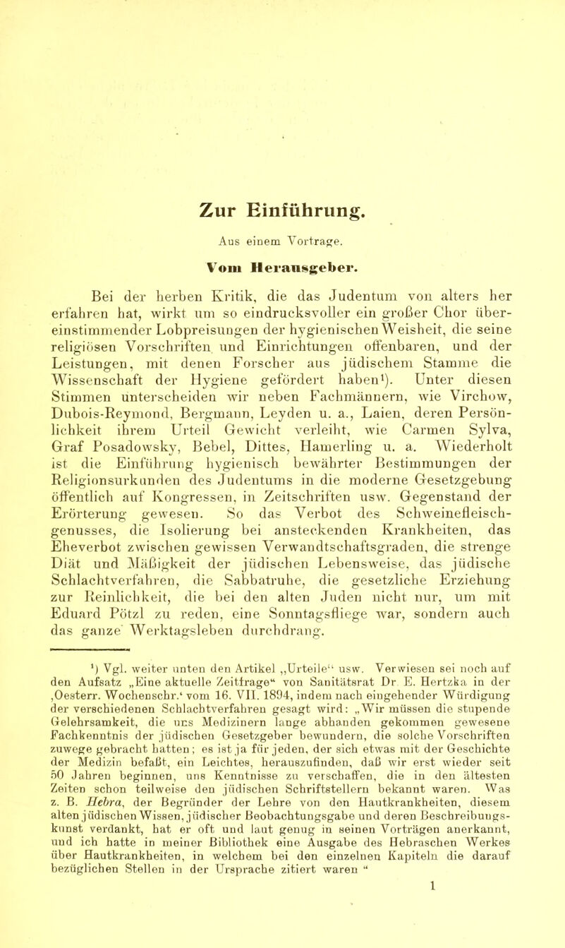 Zur Einführung. Aus einem Vortrage. Vom Heransgeber. Bei der herben Kritik, die das Judentum von alters her erfahren hat, wirkt um so eindrucksvoller ein großer Chor über- einstimmender Lobpreisungen der hygienischen Weisheit, die seine religiösen Vorschriften und Einrichtungen offenbaren, und der Leistungen, mit denen Forscher aus jüdischem Stamme die Wissenschaft der Hygiene gefördert habeni). Unter diesen Stimmen unterscheiden tvir neben Fachmännern, wie Virchow, Dubois-Reymond, Bergmann, Leyden u. a., Laien, deren Persön- lichkeit ihi’em Urteil Gewicht verleiht, wie Carmen Sylva, Graf Posadowsky, Bebel, Dittes, Hamerliug u. a. Wiederholt ist die Einführung hygienisch bewährter Bestimmungen der Religionsurkunden des Judentums in die moderne Gesetzgebung öffentlich auf Kongressen, in Zeitschriften usw'. Gegenstand der Erörterung gewesen. So das Verbot des Schweinefleisch- genusses, die Isolierung bei ansteckenden Krankheiten, das Eheverbot zwischen gewissen Verwandtschaftsgraden, die strenge Diät und ^Mäßigkeit der jüdischen Lebensweise, das jüdische Schlachtverfähren, die Sabbatruhe, die gesetzliche Erziehung zur Reinlichkeit, die bei den alten Juden nicht nur, um mit Eduard Pötzl zu reden, eine Sonntagsfliege war, sondern auch das ganze Werktagsleben durcbdrang. ') Vgl. weiter unten den Artikel ,,Urteile“ usw. Verwiesen sei noch auf den Aufsatz „Eine aktuelle Zeitirage“ von Sanitätsrat Dr E. Hertzka in der ,Oesterr. Wochenschr.* vom 16. VII. 1894, indem nach eingehender Würdigung der verschiedenen Schlachtverfahren gesagt wird: „Wir müssen die stupende Gelehrsamkeit, die uns Medizinern lange abhanden gekommen gewesene Fachkenntnis der jüdischen Gesetzgeber bewundern, die solche Vorschriften zuwege gebracht batten; es ist ja für jeden, der sich etwas mit der Geschichte der Medizin befaßt, ein Leichtes, herauszufinden, daß wir erst wieder seit .00 Jahren beginnen, uns Kenntnisse zu verschaffen, die in den ältesten Zeiten schon teilweise den jüdischen Schriftstellern bekannt waren. Was z. B. Hebra, der Begründer der Lehre von den Hautkrankheiten, diesem alten jüdischen Wissen, jüdischer Beobachtungsgabe und deren Beschreibuugs- kunst verdankt, hat er oft und laut genug in seinen Vorträgen anerkannt, rrud ich hatte in meiner Bibliothek eine Ausgabe des Hebraschen Werkes über Hautkrankheiten, in welchem bei den einzelnen Kapiteln die darauf bezüglichen Stellen in der Ursprache zitiert waren “