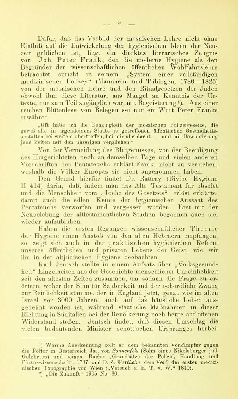 Dafür, daß das Voi'bild der mosaischen Lehre nicht ohne Einfluß auf die Entwickelung der hygienischen Ideen der Neu- zeit geblieben ist, liegt ein direktes literarisches Zeugnis vor. Joh. Peter Frank, den die moderne Hygiene als den Begründer der wissenschaftlichen öffentlichen Wohlfahrtslehre betrachtet, spricht in seinem „System einer vollständigen medizinischen Polizey“ (IMannheim und Tübingen, 1780—1825) von der mosaischen Lehre und den Ritualgesetzen der Juden obwohl ihm diese Literatur, aus Mangel an Kenntnis der Ur- texte, nur zum Teil zugänglich war, mit Begeisterung’). Aus einer reichen Blütenlese von Belegen sei nur ein Wort Peter Franks erwähnt; „Oft habe ich die Genauigkeit der mosaischen Polizeigesetze, die gewiß alle in irgendeinem Staate je getroffenen öffentlichen Gesundheits- aiistalten bei weitem flbertreffen, bei mir überdacht . .. und mit Bewunderung jene Zeiten mit den unserigen verglichen.“ Von der Vermeidung des Blutgenusses, von der Beerdigung des Hingerichteten noch an demselben Tage und vielen anderen Vorschriften des Pentateuchs erklärt Frank, nicht zu verstehen, weshalb die Völker Europas sie nicht angenommen haben. Den Grund hierfür findet Dr. Rattray (L)ivine Hygiene 11 414) darin, daß, indem man das Alte Testament für obsolet und die Menschheit vom „Joche des Gesetzes“ erlöst erklärte, damit auch die edlen Keime der hygienischen Aussaat des Pentateuchs verworfen und vergessen wurden. Erst mit der Neubelebung der alttestamentlichen Studien begannen auch sie, wieder aufzublühen. Haben die ersten Regungen wissenschaftlicher Theorie der Hygiene einen Anstoß von den alten Hebräern empfangen, so zeigt sich auch in der praktischen hygienischen Reform unseres öffentlichen und privaten Lebens der Geist, wie wir ihn in der altjüdischen Hygiene beobachten. Karl deutsch stellte in einem Aufsatz über „Volksgesund- heit“ Einzelheiten aus der Geschichte menschlicher Unreinlichkeit seit den ältesten Zeiten zusammen, um sodann die Frage zu er- örtern, woher der Sinn für Sauberkeit und der behördliche Zwang zur Reinlichkeit stamme, der in England jetzt, genau wie im alten Israel vor 3000 Jahren, auch auf das häusliche Leben aus- gedehnt worden ist, während staatliche Maßnahmen in dieser Richtung in Süditalien bei der Bevölkerung noch heute auf offenen Widerstand stoßen. Jentsch findet, daß diesen Umschlag die vielen bedeutenden Minister schottischen Ursprunges herbei- Warme Anerkennung zollt er dem bekannten Vorkämpfer gegen die Folter in Oesterreich Jos. von Sonnenfcls (Sohn eines Nikolsburger jüd. Gelehrten) und seinem Buche „Grundsätze der Polizei, Handlung und Finanzwissenschaft“, 1787, und D. Z. Wertheim, dem Verf. der ersten medizi- nischen Topographie von Wien (,,Versuch e. m. T. v. W.“ 1810). ^) „Die Zukunft“ 1905 No. 30.