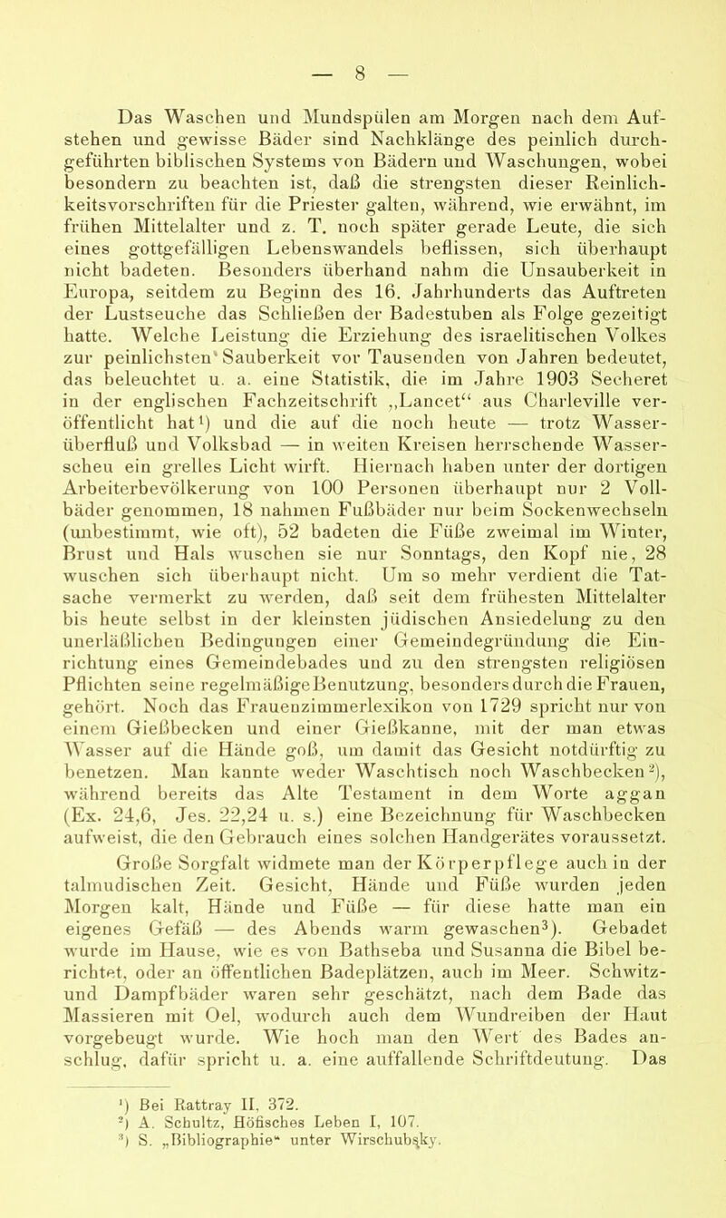 Das Waschen und Mundspülen am Morgen nach dem Auf- stehen und gewisse Bäder sind Nachklänge des peinlich durch- geführten biblischen Systems von Bädern und Waschungen, wobei besondern zu beachten ist, daß die strengsten dieser Reinlich- keitsvorschrifteii für die Priester galten, während, wie erwähnt, im frühen Mittelalter und z. T. noch später gerade Leute, die sich eines gottgefälligen Lebenswandels beflissen, sich überhaupt nicht badeten. Besonders überhand nahm die Unsauberkeit in Europa, seitdem zu Beginn des 16. Jahrhunderts das Auftreten der Lustseuche das Schließen der Badestuben als Folge gezeitigt hatte. Welche Leistung die Erziehung des israelitischen Volkes zur peinlichsten* Sauberkeit vor Tausenden von Jahren bedeutet, das beleuchtet u. a. eine Statistik, die im Jahre 1903 Secheret in der englischen Fachzeitschrift ,,Lancet“ aus Charleville ver- öffentlicht hat 1) und die auf die noch heute — trotz Wasser- überfluß und Volksbad — in weiten Kreisen herrschende Wasser- scheu ein grelles Licht wirft. Hiernach haben unter der dortigen Arbeiterbevölkerung von 100 Personen überhaupt nur 2 Voll- bäder genommen, 18 nahmen Fußbäder nur beim Sockenwechseln (unbestimmt, wie oft), 52 badeten die Füße zweimal im Winter, Brust und Hals wuschen sie nur Sonntags, den Kopf nie, 28 wuschen sich überhaupt nicht. Um so mehr verdient die Tat- sache vermerkt zu werden, daß seit dem frühesten Mittelalter bis heute selbst in der kleinsten jüdischen Ansiedelung zu den unerläßlichen Bedingungen einer Gemeindegründuiig die Ein- richtung eines Gemeindebades und zii den strengsten religiösen Pflichten seine regelmäßigeBeniitzung, besondei’sdurchdieFrauen, gehört. Noch das Fraueuziinmerlexikon von 1729 spricht nur von einem Gießbecken und einer Gießkanne, mit der man etwas Wasser auf die Hände goß, um damit das Gesicht notdürftig zu benetzen. Mau kannte weder Waschtisch noch Waschbecken^), während bereits das Alte Testament in dem Worte aggan (Ex. 24,6, Jes. 22,24 u. s.) eine Bezeichnung für Waschbecken aufweist, die den Gebrauch eines solchen Handgerätes voraussetzt. Große Sorgfalt widmete man der Körperpflege auch in der talmudischen Zeit. Gesicht, Hände und Füße wurden jeden Morgen kalt, Hände und Füße — für diese hatte man ein eigenes Gefäß — des Abends warm gewaschen^). Gebadet wurde im Hause, wie es von Bathseba und Susanna die Bibel be- richtet, oder an öffentlichen Badeplätzen, auch im Meer. Schwitz- und Dampfbäder waren sehr geschätzt, nach dem Bade das IMassieren mit Oel, wodurch auch dem Wundreiben der Haut vorgebeugt wurde. Wie hoch man den Wert des Bades an- schlug, dafür spricht u. a. eine auffallende Schriftdeutung. Das ‘) Bei Rattray If, 372. -) A. Schultz, Höfisches Leben I, 107. 'h S. „Bibliographie“ unter Wirscbub^ky.