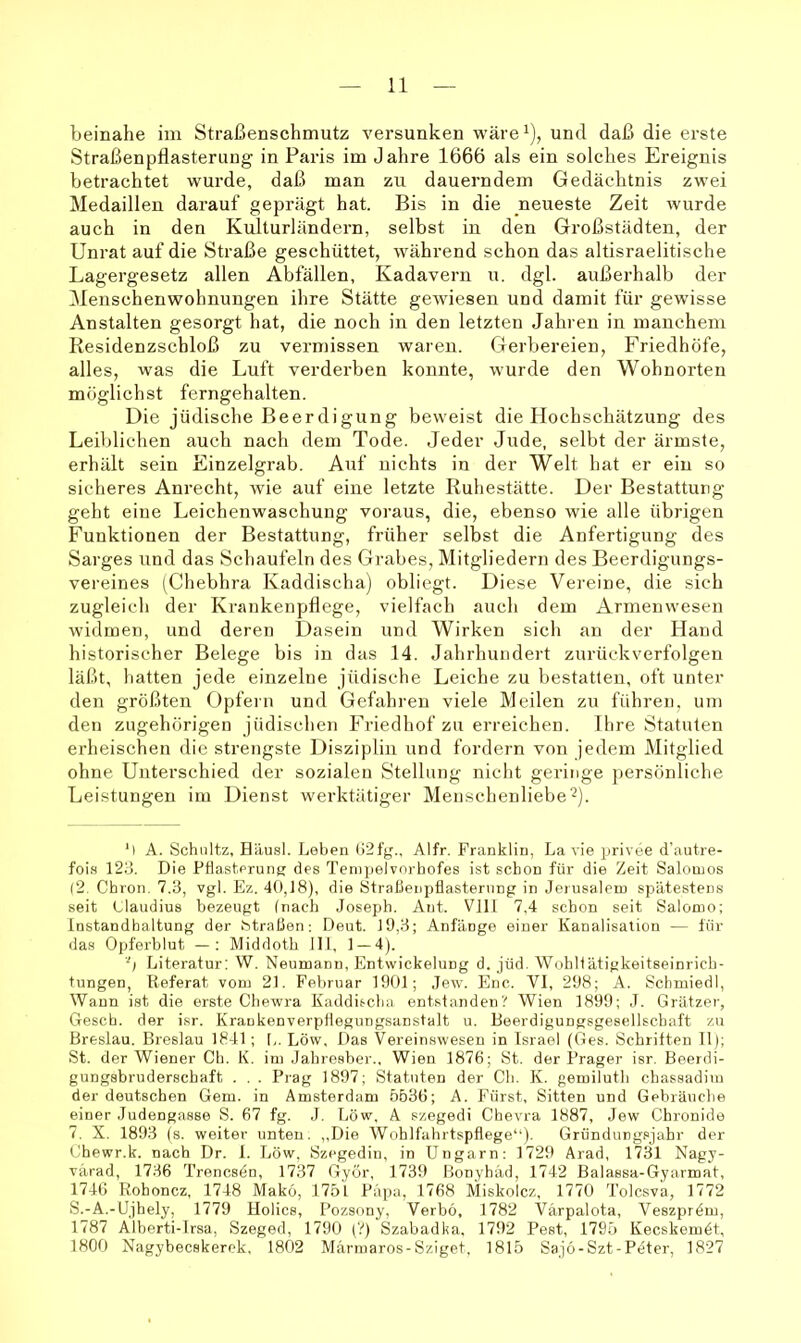 beinahe im Straßenschmutz versunken wäre^), und daß die erste Straßenpflasterung in Paris im Jahre 1666 als ein solches Ereignis betrachtet wurde, daß man zu dauerndem Gedächtnis zwei Medaillen darauf geprägt hat. Bis in die neueste Zeit wurde auch in den Kulturländern, selbst in den Großstädten, der Unrat auf die Straße geschüttet, während schon das altisraelitische Lagergesetz allen Abfällen, Kadavern u. dgl. außerhalb der Menschenwohnungen ihre Stätte gewiesen und damit für gewisse Anstalten gesorgt hat, die noch in den letzten Jahren in manchem Residenzschloß zu vermissen waren. Gerbereien, Friedhöfe, alles, was die Luft verderben konnte, wurde den Wohnorten möglichst ferngehalten. Die jüdische Beerdigung beweist die Hochschätzung des Leiblichen auch nach dem Tode. Jeder Jude, seiht der ärmste, erhält sein Einzelgrab. Auf nichts in der Welt hat er ein so sicheres Anrecht, wie auf eine letzte Ruhestätte. Der Bestattung geht eine Leichenwaschung voraus, die, ebenso wie alle übrigen Funktionen der Bestattung, früher selbst die Anfertigung des Sarges und das Schaufeln des Grabes, Mitgliedern des Beerdigungs- vereines (Chebhra Kaddischa) obliegt. Diese Vereine, die sich zugleich der Krankenpflege, vielfach auch dem Armenwesen widmen, und deren Dasein und Wirken sich an der Hand historischer Belege bis in das 14. Jahrhundert zurückverfolgen läßt, hatten jede einzelne jüdische Leiche zu bestatten, oft unter den größten Opfern und Gefahren viele Meilen zu führen, um den zugehörigen jüdischen Friedhof zu erreichen. Ihre Statuten erheischen die strengste Disziplin und fordern von jedem Mitglied ohne Unterschied der sozialen Stellung nicht geringe ])ersönliche Leistungen im Dienst werktätiger Menschenliebe'^). M A. Schnitz, Häusl. Lehen ü2fg., Alfr. Franklin, La vie privee d'autre- fois 123. Die Pflasterung des Tenipelvnrbofes ist schon für die Zeit Salomos (2. Chron, 7.3, vgl. Ez. 40,18), die Straßenpflasterung in Jerusalem spätestens seit Claudius bezeugt (nach Joseph. Ant. Vlll 7,4 schon seit Salomo; Instandhaltung der btraßen: Deut. 19,3; Anfänge einer Kanalisation — für das Opferblut —; Middoth 111, 1 — 4). ■'; Literatur: W. Neumann, Entwickelung d. jüd. Wobllätigkeitseinrich- tungen, Referat vom 21. Februar 1901; Jew. Enc. VI, 298; A. Sclimiedl, Wann ist die erste Chewra Kaddischa entstanden? Wien 1899; J. Grätzer, Gesch. der isr. Kraukenverpflegungsanstalt u. Beerdigungsgesellschaft zu Breslau. Breslau 1841; L. Löw, Das Vereinswesen in Israel (Ges. Schriften 11); St. der Wiener Ch. K. im Jahresber., Wien 1876; St. der Prager isr. Beerdi- gungsbruderschaft . . . Prag 1897; Statuten der Ch. K. gemiluth chassadiui der deutschen Gern, in Amsterdam 5636; A. Fürst, Sitten und Gebräuche einer Judengasse S. 67 fg. J. Löw, A szegedi Chevra 1887, Jew Chronide 7. X. 1893 (s. weiter unten. ,,Die Wohlfahrtspflege“). Gründungsjahr der Chewr.k. nach Dr. 1. Löw, Szegedin, in Ungarn: 1729 Arad, 1731 Nagy- värad, 1736 Trencsdn, 1737 Györ, 1739 Bonyhäd, 1742 Balassa-Gyarmat, 1746 Rohoncz, 1748 Mako, 1751 Papa, 1768 Miskolcz, 1770 Tolcsva, 1772 S.-A.-Ujhely, 1779 Hohes, Pozsf>ny, Verbö, 1782 Värpalota, Veszprdm, 1787 Alberti-Irsa, Szeged, 1790 (?) Szabadka, 1792 Pest, 1795 Keeskemdt, 1800 Nagybeeskerek, 1802 Märmaros-Sziget, 1815 Saj6-Szt-Pdter, 1827