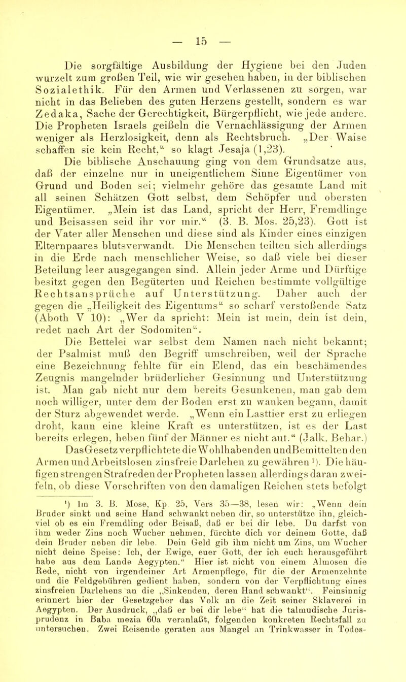 Die sorgfältige Ausbildung der Hygiene bei den Juden wurzelt zum großen Teil, wie wir gesehen haben, in der biblischen Sozialethik. Für den Annen und Verlassenen zu sorgen, war nicht in das Belieben des guten Herzens gestellt, sondern es war Zedaka, Sache der Gerechtigkeit, Bürgerpflicht, wie jede andere. Die Propheten Israels geißeln die Vernachlässigung der Armen weniger als Herzlosigkeit, denn als Rechtsbruch. „Der Waise schaffen sie kein Recht,“ so klagt Jesaja (1,23). Die biblische Anschauung ging von dem Grundsätze aus. daß der einzelne nur in uneigentlichem Sinne Eigentümer von Grund und Boden sei; vielmehr gehöre das gesamte Land mit all seinen Schätzen Gott selbst, dem Schöpfer und obersten Eigentümer. „l\Iein ist das Land, spricht der Herr, Fremdlinge und Beisassen seid ihr vor mir.“ (3. B. Mos. 25,23). Gott ist der Vater aller Menschen und diese sind als Kinder eines einzigen Elternpaares blutsverwandt. Die Menschen teilten sich allerdings in die Erde nach menschlicher Weise, so daß viele bei dieser Beteilung leer ausgegangen sind. Allein jeder Arme und Dürftige besitzt gegen den Begüterten und Reichen bestimmte vollgültige Rechtsansprüche auf Unterstützung. Daher auch der gegen die „Heiligkeit des Eigentums“ so scharf verstoßende Satz (Aboth V 10): „Wer da spricht: Mein ist mein, dein ist dein, redet nach Art der Sodomiten“. Die Bettelei war selbst dem Namen nach nicht bekannt; der Psalmist muß den Begriff umschreiben, weil der Sprache eine Bezeichnung fehlte für ein Elend, das ein l)eschämendes Zeugnis mangelnder brüderlicher Gesinnung und Unterstützung ist. Man gab nicht nur dem bereits Gesunkeneji, mau gab dem noch williger, unter dem der Boden erst zu wanken begann, damit der Sturz abgewendet werde. „Wenn ein Lasttier erst zu erliegen droht, kann eine kleine Kraft es unterstützen, ist es der Last bereits erlegen, heben fünf der Männer es nicht aut.“ (Jalk. Behar.) DasGesetz verpflichtete die Wohlhabenden undBemittelteu den Armen und Arbeitslosen zinsfreie Darlehen zu gewähren '). Die häu- figen strengen Strafreden der Propheten lassen allerdings daran zwei- feln, ob diese Vorschriften von den damaligen Reichen stets befolgt ') Im 3. B. Mose, Kp 25, Vers 35—38, leseu wir: „Wenn dein Bruder sinkt und seine Hand schwankt neben dir, so unterstütze ihn, gleich- viel ob es ein Fremdling oder Beisaß, daß er bei dir lebe. Du darfst von ihm weder Zins noch Wucher nehmen, fürchte dich vor deinem Gotte, daß dein Bruder neben dir lebe. Dein Geld gib ihm nicht um Zins, um Wucher nicht deine Speise: Ich, der Ewige, euer Gott, der ich euch herausgeführt habe aus dem Lande Aegypten.“ Hier ist nicht von einem Almosen die Rede, nicht von irgendeiner .\rt Armenpflege, für die der Armenzehnte und die Peldgebühren gedient haben, sondern von der Verpflichtung eines zinsfreien Darlehens an die ,,Sinkenden, deren Hand schwankt“. Feinsinnig erinnert hier der Gesetzgeber das Volk an die Zeit seiner Sklaverei in Aegypten. Der Ausdruck, ,,daß er bei dir lebe“ hat die talmudische Juris- prudenz in Baba mezia 60a veranlaßt, folgenden konkreten Rechtsfall zu untersuchen. Zwei Reisende geraten aus Mangel an Trinkwasser in Todes-