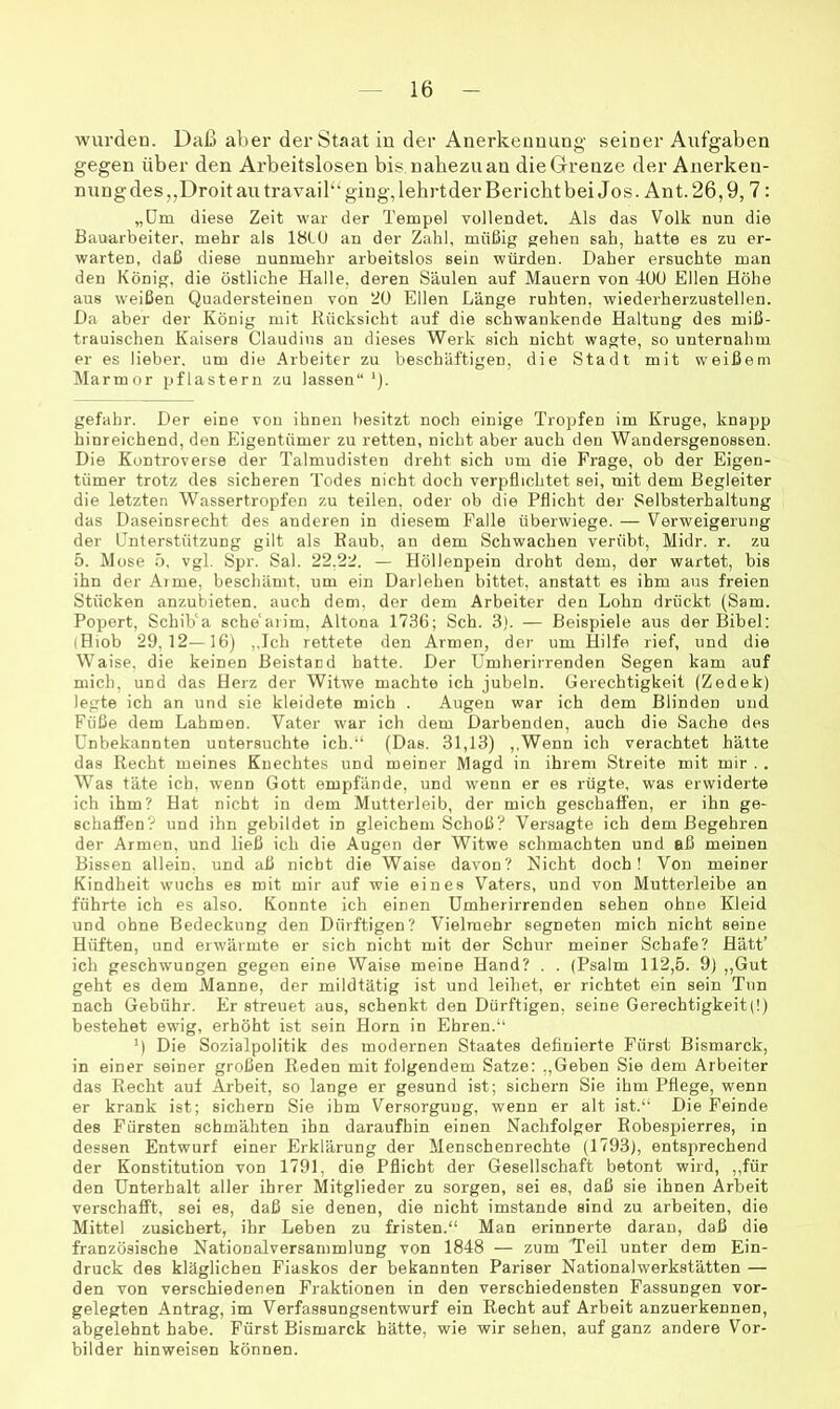 wurden. Daß aber der Staat in der Anerkennung seiner Aufgaben gegen über den Arbeitslosen bis nahezu an die Grenze der Anerken- nung des,,Droit au travail“ ging, lehi’tder Bericht bei Jos. Ant. 26,9, 7: „Um diese Zeit war der Tempel vollendet. Als das Volk nun die Bauarbeiter, mehr als IHIU an der Zalil, müßig gehen sah, hatte es zu er- warten, daß diese nunmehr arbeitslos sein würden. Daher ersuchte man den König, die östliche Halle, deren Säulen auf Mauern von 400 Ellen Höhe aus weißen Quadersteinen von 20 Eilen Länge ruhten, wiederherzustellen. Da aber der König mit Rücksicht auf die schwankende Haltung des miß- trauischen Kaisers Claudius an dieses Werk sich nicht wagte, so unternahm er es lieber, um die Arbeiter zu beschäftigen, die Stadt mit weißem Marmor pflastern zu lassen“ '). gefahr. Der eine von ihnen besitzt noch einige Tropfen im Kruge, knapp hinreichend, den Eigentümer zu retten, nicht aber auch den Wandersgenossen. Die Kontroverse der Talmudisten dreht sich um die Frage, ob der Eigen- tümer trotz des sicheren Todes nicht doch verpflichtet sei, mit dem Begleiter die letzten Wassertropfen zu teilen, oder ob die Pflicht dej- Selbsterhaltung das Daseinsrecht des anderen in diesem Falle überwiege. — Verweigerung der Unterstützung gilt als Kaub, an dem Schwachen verübt, Midr. r. zu 5. Mose b. vgl, Spr. Sal. 22,22. — Höllenpein droht dem, der wartet, bis ihn der Arme, beschämt, um ein Darlehen bittet, anstatt es ihm aus freien Stücken anzubieten, auch dem, der dem Arbeiter den Lohn drückt (Sam. Popert, Schib'a sche‘aiim, Altona 1736; Sch. 3). — Beispiele aus der Bibel: (Hiob 29,12—16) ,,Ich rettete den Armen, der um Hilfe rief, und die Waise, die keinen Beistand hatte. Der Umherirrenden Segen kam auf mich, und das Herz der Witwe machte ich jubeln. Gerechtigkeit (Zedek) legte ich an und sie kleidete mich . Augen war ich dem Blinden und Füße dem Lahmen. Vater w'ar ich dem Darbenden, auch die Sache des Unbekannten untersuchte ich.“ (Das. 31,13) ,,Wenn ich verachtet hätte das Recht meines Knechtes und meiner Magd in ihrem Streite mit mir . . Was täte ich, wenn Gott empfände, und wenn er es rügte, was erwiderte ich ihm? Hat nicht in dem Mutterleib, der mich geschaffen, er ihn ge- schaffen? und ihn gebildet in gleichem Schoß? Versagte ich dem Begehren der Armen, und ließ ich die Augen der Witwe schmachten und aß meinen Bissen allein, und aß nicht die Waise davon? Nicht doch! Von meiner Kindheit wuchs es mit mir auf wie eines Vaters, und von Mutterleibe an führte ich es also. Konnte ich einen Umherirrenden sehen ohne Kleid und ohne Bedeckung den Dürftigen? Vielmehr segneten mich nicht seine Hüften, und erwärmte er sich nicht mit der Schur meiner Schafe? Hätt’ ich geschwungen gegen eine Waise meine Hand? . . (Psalm 112,5. 9) ,,Gut geht es dem Manne, der mildtätig ist und leihet, er richtet ein sein Tun nach Gebühr. Er streuet aus, schenkt den Dürftigen, seine Gerechtigkeit(l) bestehet ewig, erhöht ist sein Horn in Ehren.“ H Die Sozialpolitik des modernen Staates definierte Fürst Bismarck, in einer seiner großen Reden mit folgendem Satze; ,,Geben Sie dem Arbeiter das Recht auf Arbeit, so lange er gesund ist; sichern Sie ihm Pflege, wenn er krank ist; sichern Sie ihm Versorgung, wenn er alt ist.“ Die Feinde des Fürsten schmähten ihn daraufhin einen Nachfolger Rohespierres, in dessen Entwurf einer Erklärung der Menschenrechte (1793), entsprechend der Konstitution von 1791, die Pflicht der Gesellschaft betont wird, „für den Unterhalt aller ihrer Mitglieder zu sorgen, sei es, daß sie ihnen Arbeit verschafft, sei es, daß sie denen, die nicht imstande sind zu arbeiten, die Mittel zusichert, ihr Leben zu fristen.“ Man erinnerte daran, daß die französische Nationalversammlung von 1848 — zum Teil unter dem Ein- druck des kläglichen Fiaskos der bekannten Pariser Nationalwerkstätten — den von verschiedenen Fraktionen in den verschiedensten Fassungen vor- gelegten Antrag, im Verfassungsentwurf ein Recht auf Arbeit anzuerkennen, abgelehnt habe. Fürst Bismarck hätte, wie wir sehen, auf ganz andere Vor- bilder hinweisen können.