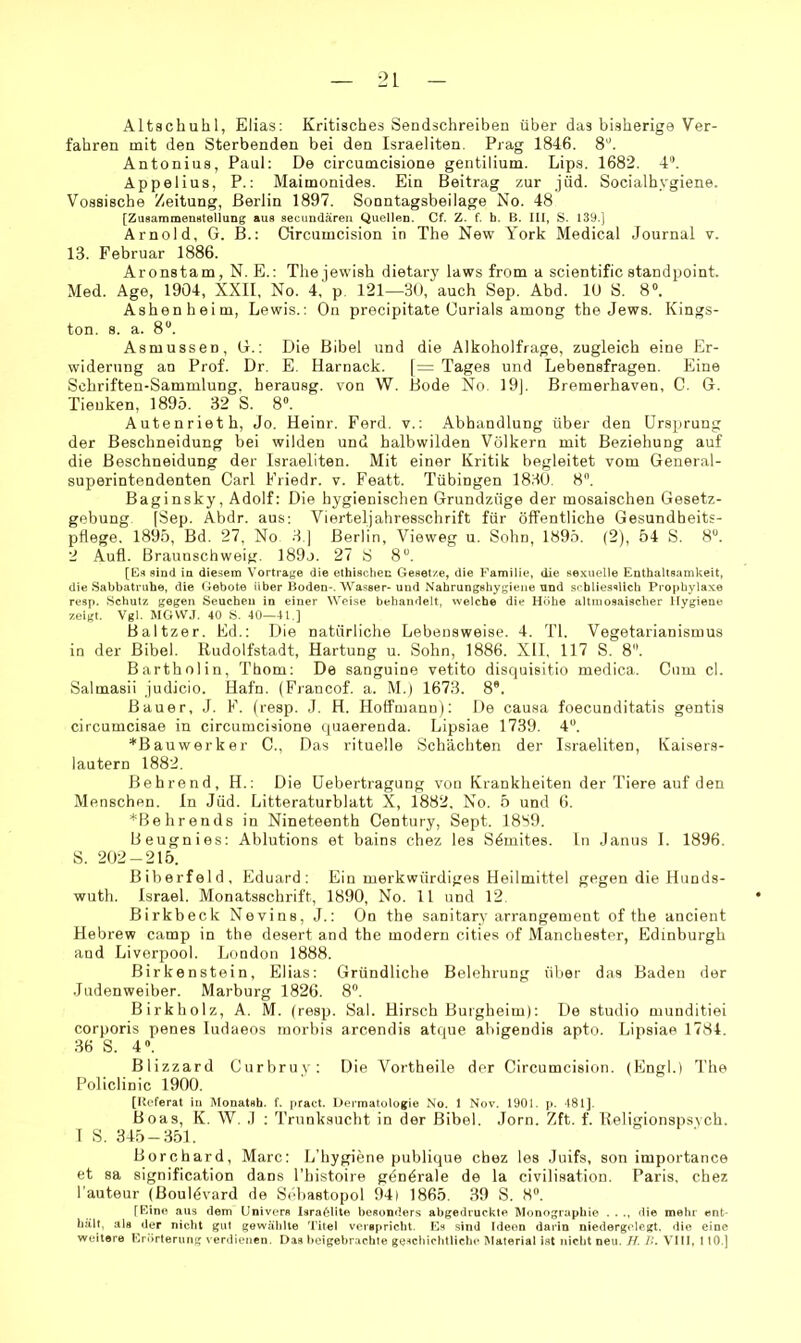 Altachuhl, Elias: Kritisches Sendschreiben über das bisherige Ver- fahren mit den Sterbenden bei den Israeliten. Prag 1846. 8'’. Antonius, Paul: De circumcisione gentilium. Lips. 1682. 4“. Appelius, P.: Maimonides. Ein Beitrag zur jüd. Socialhygiene. Vossische Zeitung, Berlin 1897. Sonntagsbeilage No. 48 [ZusaramensteUung aus secundären Quellen. Cf. Z. f. b. B. III, S. 139.] Arnold, G. B.: Circumcision in The New York Medical Journal v. 13. Februar 1886. Aronstam, N. E.: The jewish dietary laws from a scientific standpoint. Med. Age, 1904, XXII, No. 4, p, 121—30, auch Sep. Abd. 10 S. 8°. Ashenheim, Lewis.: On precipitate Gurials among the Jews. Kings- ton. 8. a. 8“. Asmussen, G.: Die Bibel und die Alkoholfrage, zugleich eine Er- widerung an Prof. Dr. E. Harnack. [= Tages und Lebensfragen. Eine Schriften-Sammlung. herausg. von W. Bode No. 19]. Bremerhaven, C. G. Tieuken, 1895. 32 S. 8». A Uten riet h. Jo. Heinr. Ferd. v.: Abhandlung über den Ur.sprung der Beschneidung bei wilden und halbwilden Völkern mit Beziehung auf die Beschneidung der Israeliten. Mit einer Kritik begleitet vom General- superintendenten Carl Friedr. v. Featt. Tübingen 183(3. 8. Baginsky, Adolf: Die hygienischen Grundzüge der mosaischen Gesetz- gebung. [Sep. Abdr. aus; Vierteljahresschrift für öffentliche Gesundheits- pflege. 1895, Bd. 27. No 3 ] Berlin, Vieweg u. Sohn, 1895. (2), 54 S. 8”. 2 Aufl. Braunschweig. I89j. 27 S 8“. [Es sind in diesem Vorträge die ethisclien Gesetze, die Familie, die sexuelle Enthaltsamkeit, die Sabbatruhe, die Gebote über Boden-. Wasser-und Nahrungshygiene und schliesslich Prophylaxe resp. Schutz gegen Seuchen in einer Weise behandelt, welche die Höhe altiuosaischer Hygiene zeigt. Vgl. MGVV.T. 40 S. 40—41.] Baltzer. Ed.: Die natürliche Lebensweise. 4. TI. Vegetarianismus in der Bibel. Rudolfstadt, Hartung u. Sohn, 1886. XII. 117 S. 8. Bartholin, Thom; De sanguine vetito disquisitio medica. Cum cl. Salmasii judicio. Hafn. (Fiancof. a. M.) 1673. 8*. Bauer, J. F. (resp. J. H. Hoffmanu): De causa foecunditatis gentis circumcisae in circumcisione quaerenda. Lipsiae 1739. 4“. *Bauwerker C., Das rituelle Schächten der Israeliten, Kaisers- lautern 1882. ßehrend, H.: Die Uebertragung von Krankheiten der Tiere auf den Menschen, ln Jüd. Litteraturblatt X, 1882, No. 5 und 6. *Behrends in Nineteenth Century, Sept. 1889. Beugnies: Ablutions et bains chez les Sömites. Ln Janus I. 1896. S. 202-215. Biberfeld, Eduard; Ein merkwürdiges Heilmittel gegen die Hunds- wuth. Israel. Monatsschrift, 1890, No. 11 und 12. Birkbeck Nevins, J.: On the sanitary arrangement of the ancient Hebrew camp in the desert and the modern cities of Manchester, Edinburgh and Liverpool. London 1888. Birkenstein, Elias: Gründliche Belehrung über das Baden der Juden weiber. Marburg 1826. 8. Birkholz, A. M. (resp. Sah Hirsch Burgheim); De studio munditiei corporis penes ludaeos morbis arcendis atque ahigendis apto. Lipsiae 1784. 36 S. 4. Blizzard Curbruy: Die Vortheile der Circumcision. (Engl.) The Policlinic 1900. [Referat in Monatsb. f. pract. Dermatologie No. 1 Nov. 1901. p. 481]. Boas, K. W. .1 ; Trunksucht in der Bibel. Jorn. Zft. f. Religionspsych. I S. 345 — 351. Borchard, Marc: L’hygiene publique chez les Juifs, son importance et sa signification dans l’histoire generale de la civilisation. Paris, chez l'auteur (Bouldvard de Söhastopol 94| 1865. 39 S. 8“. [Eine aus dem Univers Israölite besonders abgedruckte Monographie . . ., die mehr ent- hält, als der nicht gut gewählte Titel verspricht. Es sind Ideen darin niedergclegt. die eine weitere Erörterung verdienen. Das beigebrachte ge^cliichlliche Material ist nicht neu. H. H. VIII, 1 tO.]