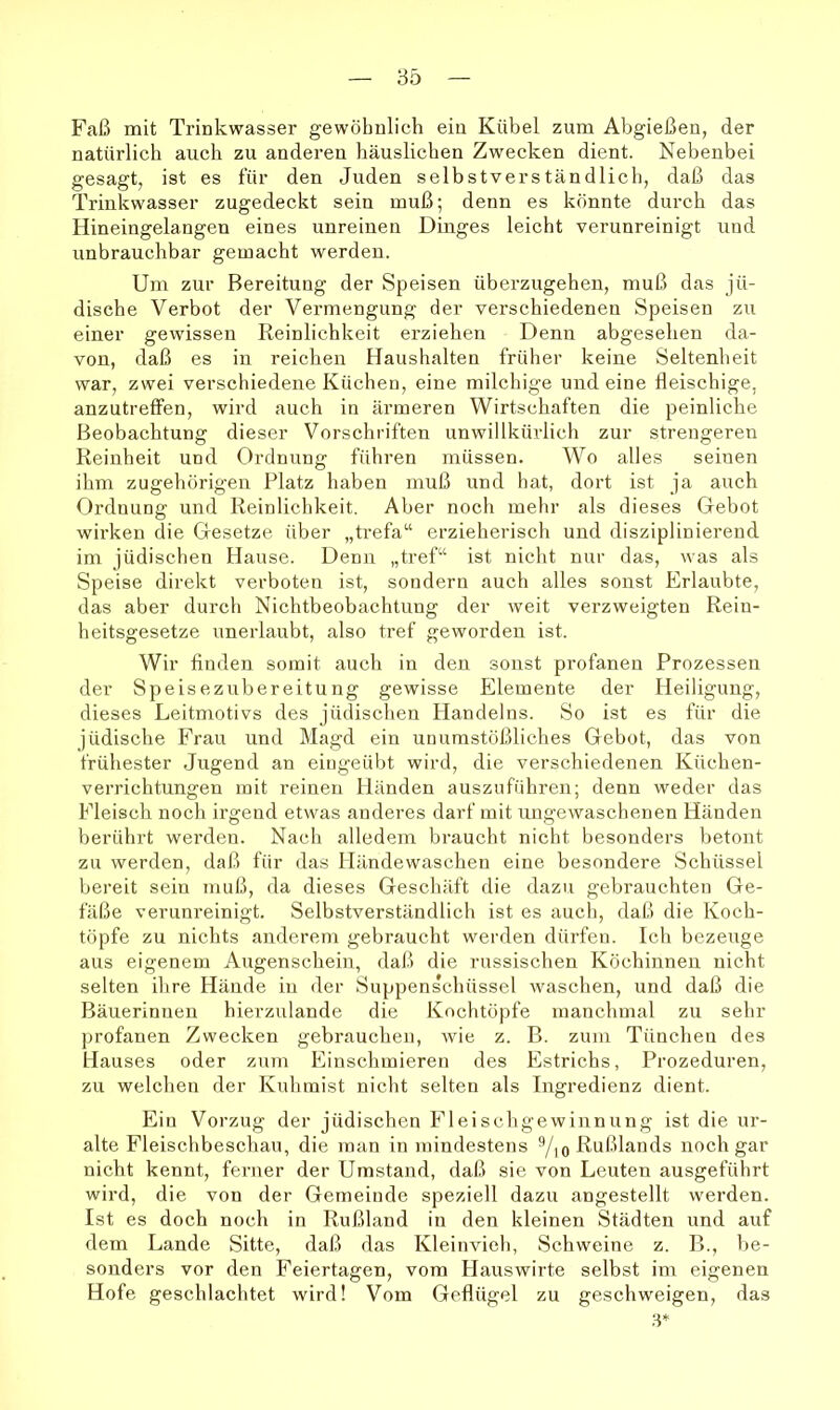 Faß mit Trinkwasser gewöhnlich ein Kübel zum Abgießen, der natürlich auch zu anderen häuslichen Zwecken dient. Nebenbei gesagt, ist es für den Juden selbstverständlich, daß das Trinkwasser zugedeckt sein muß; denn es könnte durch das Hineingelangen eines unreinen Dmges leicht verunreinigt und unbrauchbar gemacht werden. Um zur Bereitung der Speisen überzugehen, muß das jü- dische Verbot der Vermengung der verschiedenen Speisen zu einer gewissen Reinlichkeit erziehen Denn abgesehen da- von, daß es in reichen Haushalten früher keine Seltenheit war, zwei verschiedene Küchen, eine milchige und eine fleischige, anzutreffen, wird auch in ärmeren Wirtschaften die peinliche Beobachtung dieser Vorschriften unwillkürlich zur strengeren Reinheit und Ordnung führen müssen. Wo alles seinen ihm zugehörigen Platz haben muß und bat, dort ist ja auch Ordnung und Reinlichkeit. Aber noch mehr als dieses Gebot wirken die Gesetze über „trefa“ erzieheriscb und disziplinierend im jüdischen Hause. Denn „tref“ ist nicht nur das, was als Speise direkt verboten ist, sondern auch alles sonst Erlaubte, das aber durch Nichtbeobachtung der weit verzweigten Rein- heitsgesetze unerlaubt, also tref geworden ist. Wir finden somit auch in den sonst profanen Prozessen der Speisezubereitung gewisse Elemente der Heiligung, dieses Leitmotivs des jüdischen Handelns. So ist es für die jüdische Frau und Magd ein unumstößliches Gebot, das von frühester Jugend an eingeübt wird, die verschiedenen Küchen- verrichtungen mit reinen Händen auszuführen; denn weder das Fleisch noch irgend etwas anderes darf mit ungewaschenen Händen berührt werden. Nach alledem braucht nicht besonders betont zu werden, daß für das Händewaschen eine besondere Schüssel bereit sein muß, da dieses Geschäft die dazu gebrauchten Ge- fäße verunreinigt. Selbstverständlich ist es auch, daß die Koch- töpfe zu nichts anderem gebraucht werden dürfen. Ich bezeuge aus eigenem Augenschein, daß die russischen Köchinnen nicht selten ihre Hände in der Suppenschüssel waschen, und daß die Bäuerinnen hierzulande die Kochtöpfe manchmal zu sehr profanen Zwecken gebrauchen, wie z. B. zum Tünchen des Hauses oder zum Einschmieren des Estrichs, Prozeduren, zu welchen der Kuhmist nicht selten als Ingredienz dient. Ein Vorzug der jüdischen Fleischgewinnung ist die ur- alte Fleischbeschau, die man in mindestens Yio Rußlands noch gar nicht kennt, ferner der Umstand, daß sie von Leuten ausgeführt wird, die von der Gemeinde speziell dazu angestellt werden. Ist es doch noch in Rußland in den kleinen Städten und auf dem Lande Sitte, daß das Kleinvieh, Schweine z. B., l>e- sonders vor den Feiertagen, vom Hauswirte selbst im eigenen Hofe geschlachtet wird! Vom Geflügel zu geschweigen, das 3*