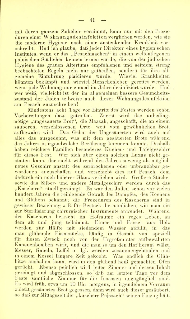 mit deren ganzem Zubehör vornimmt, kann nur mit den Proze- duren einer Wohnungsdesinfektion verglichen werden, wie sie die moderne Hygiene nach einer ansteckenden Krankheit vor- schreibt. Und ich glaube, daß jeder Direktor eines bygienischen Institutes, wenn er das ,,Pesachmachen“ in einem weltentlegenen polnischen Städtchen kennen lernen würde, die von der jüdischen Hygiene des grauen Altertums empfohlenen und seitdem streng beobachteten Regeln nicht nur gutheißen, sondern für ihre all- gemeine Einführung plaidieren würde. Wieviel Krankheiten könnten bekämpft und wieviel Menschenleben gerettet werden, wenn jede Wohnung nur einmal im Jahre desiniiziert würde. Und wer weiß, vielleicht ist der im allgemeinen bessere Gesundheits- zustand der Juden teilweise auch dieser Wohnuugsdesinfektion am Pesach zuzuschreiben! Mindestens acht Tage vor Eintritt des Festes werden schon Vorbereitungen dazu getroffen. Zuerst wird das unbedingt nötige ,,ungesäuerte Brot“, die IMazzah, angeschaft’t, die au einem sauberen, verschlossenen Orte, weit vom gewöhnlichen Brot, aufbewahrt wird Das Gebot des Ungesäuerten wird aucli auf alles das ausgedehnt, was mit dem gesäuei ten Brote während des Jahres in irgendwelche Berührung kommen konnte. Deshalb haben reichere Familien besonderes Küchen- und Tafelgeschirr für dieses Fest. Wer sich aber einen solchen Luxus nicht ge- statten kann, der sucht während des Jahres sowenig als möglich neues Geschirr anstatt des zerbrochenen oder unbrauchbar ge- wordenen anzuschaffen und verschiebt dies auf Pesach, dem dadurch ein noch höherer Glanz verliehen wird. Größere Stücke, sowie das Silber- und andere Metallgeschirr werden durch das ,,Käschern“ rituell gereinigt. Es war den .luden schon vor vielen hundert Jahren die reinigende Gewalt des Dampfes, des Kochens und Glühens bekannt; die Prozeduren des Kascherns sind in gewisser Beziehung z. B. für Besteck die nämlichen, wie man sie zur Sterilisierung chirurgischer Instrumente anwemlet. Während des Kascherns herrscht im Hofraume ein reges Leben, an dem alt und jung teilnimmt. Eimer und Fässer aus Holz werden zur Hälfte mit siedendem Wasser gefüllt, in das man glühende Eisenstücke, häufig in Gestalt von speziell für diesen Zweck noch von der Urgroßmutter aufbewahrten Kanonenbomben wirft, und die man so um den Hof herum wälzt. I\Iesser, Gabeln, Löffel u. dgl. werden zusammengebunden und in einem Kessel längere Zeit gekocht. Was endlich die Glüh- hitze aushalten kann, wird in den glühend heiß gemachten Ofen gerückt. Ebenso peinlich wird jedes Zimmer und dessen Inhalt gereinigt und abgeschlossen, so daß am letzten Tage vor dem Feste sämtliche Zimmer für die Insassen unzugänglich sind. Es wird früh, etwa um lü Uhr morgens, in irgendeinem Vorraum zuletzt gesäuertes Brot gegessen, dann wird auch dieser gesäubert, so daß zur Mittagszeit der ,,kuschere Pejssach“ seinen Einzug b;dt.