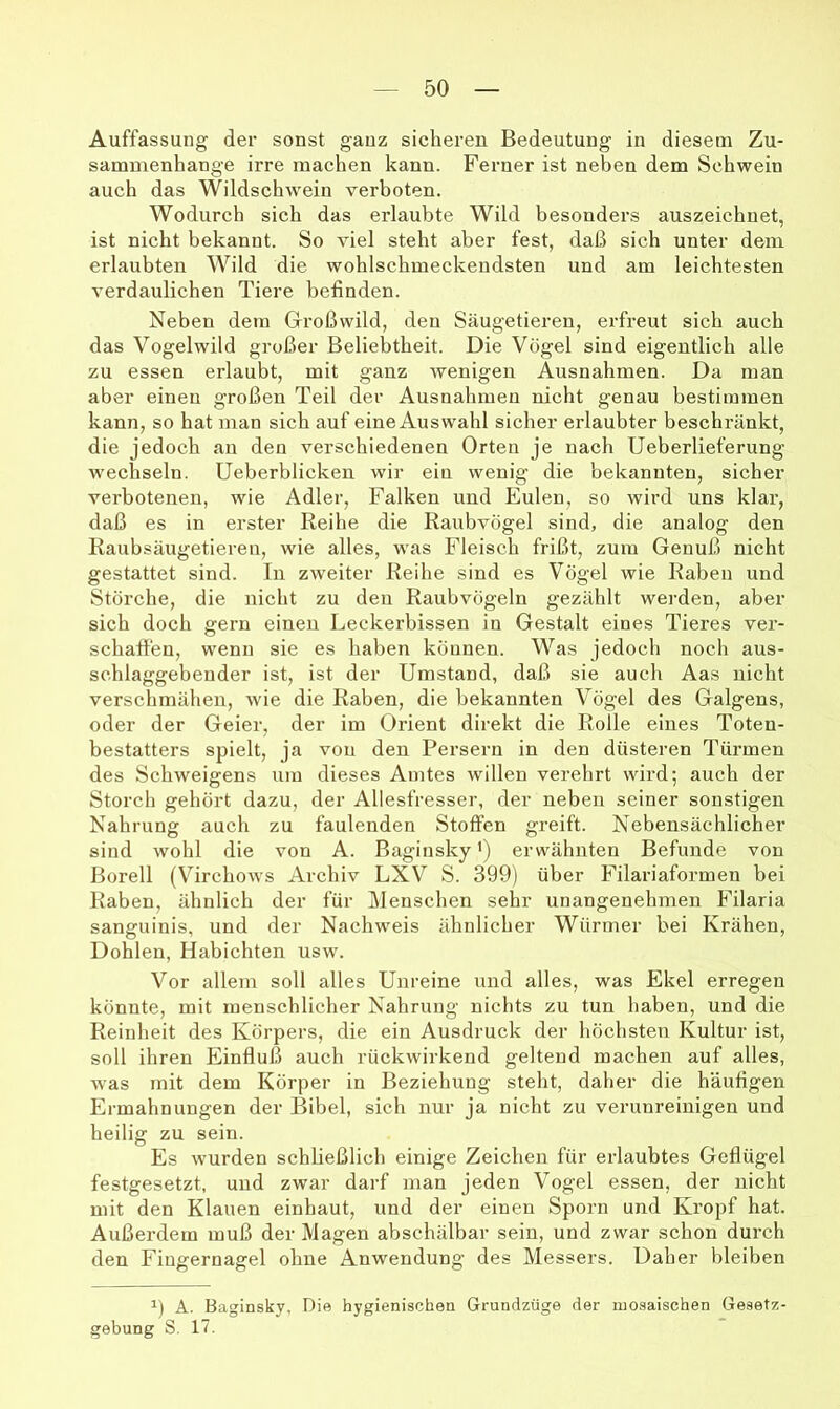 Auffassung der sonst ganz sicheren Bedeutung in diesem Zu- sammenhänge irre machen kann. Ferner ist neben dem Schwein auch das Wildschwein verboten. Wodurch sich das erlaubte Wild besonders auszeichnet, ist nicht bekannt. So viel steht aber fest, daß sich unter dem erlaubten Wild die wohlschmeckendsten und am leichtesten verdaulichen Tiere befinden. Neben dem Großwild, den Säugetieren, erfreut sich auch das Vogelwild großer Beliebtheit. Die Vögel sind eigentlich alle zu essen erlaubt, mit ganz wenigen Ausnahmen. Da man aber einen großen Teil der Ausnahmen nicht genau bestimmen kann, so hat man sich auf eine Auswahl sicher erlaubter beschränkt, die jedoch an den verschiedenen Orten je nach Ueberlieferung wechseln. Ueberblicken wir ein wenig die bekannten, sicher verbotenen, wie Adler, Falken und Eulen, so wird uns klar, daß es in erster Reihe die Raubvögel sind, die analog den Raubsäugetieren, wie alles, was Fleisch frißt, zum Genuß nicht gestattet sind. In zweiter Reihe sind es Vögel wie Raben und Störche, die nicht zu den Raubvögeln gezählt werden, aber sich doch gern einen Leckerbissen in Gestalt eines Tieres ver- schaffen, wenn sie es haben können. Was jedoch noch aus- schlaggebender ist, ist der Umstand, daß sie auch Aas nicht verschmähen, wie die Raben, die bekannten Vögel des Galgens, oder der Geier, der im Orient direkt die Rolle eines Toten- bestatters spielt, ja von den Persern in den düsteren Türmen des Schweigens um dieses Amtes willen verehrt wird; auch der Storch gehört dazu, der Allesfresser, der neben seiner sonstigen Nahrung auch zu faulenden Stoffen greift. Nebensächlicher sind wohl die von A. Baginsky') erwähnten Befunde von Boreil (Virchows Archiv LXV S. 399) über Filariaformen bei Raben, ähnlich der für Menschen sehr unangenehmen Filaria sanguinis, und der Nachweis ähnlicher Würmer bei Krähen, Dohlen, Habichten usw. Vor allem soll alles Unreine und alles, was Ekel erregen könnte, mit menschlicher Nahrung nichts zu tun haben, und die Reinheit des Körpers, die ein Ausdruck der höchsten Kultur ist, soll ihren Einfluß auch rückwirkend geltend machen auf alles, was mit dem Körper in Beziehung steht, daher die häufigen Ermahnungen der Bibel, sich nur ja nicht zu verunreinigen und heilig zu sein. Es wurden schließlich einige Zeichen für erlaubtes Geflügel festgesetzf, und zwar darf man jeden Vogel essen, der nicht mit den Klauen einhaut, und der einen Sporn und Kropf hat. Außerdem muß der Magen abschälbar sein, und zwar schon durch den Fingernagel ohne Anwendung des Messers. Daher bleiben A. Baginsky, Die hygienischen Grundzüge der mosaischen Gesetz- gebung S. 17.