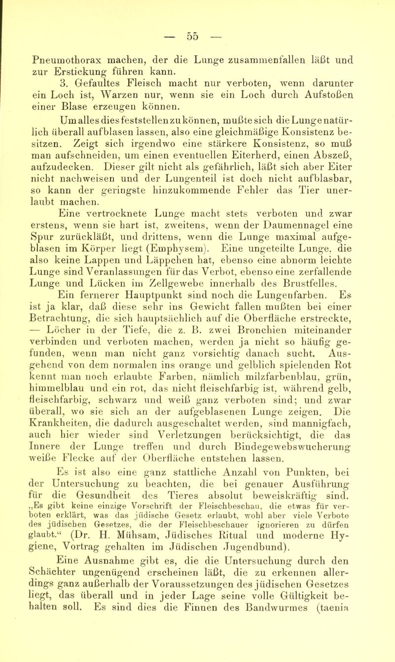 00 Pneumothorax machen, der die Lunge zusammenfallen läßt und zur Erstickung führen kann. 3. Gefaultes Fleisch macht nur verboten, wenn darunter ein Loch ist, Warzen nur, wenn sie ein Loch durch Aufstoßen einer Blase erzeugen können. Um alles dies feststellen zu können, mußte sich die Lunge natür- lich überall aufblasen lassen, also eine gleichmäßige Konsistenz be- sitzen. Zeigt sich irgendwo eine stärkere Konsistenz, so muß man aufschneideu, um einen eventuellen Eiterherd, einen Abszeß, aufzudecken. Dieser gilt nicht als gefährlich, läßt sich aber Eiter nicht nachweisen und der Lungenteil ist doch nicht aufblasbar, so kann der geringste hinzukommende Fehler das Tier uner- laubt machen. Eine vertroeknete Lunge macht stets verboten und zwar erstens, wenn sie hart ist, zweitens, wenn der Daumennagel eine Spur zurückläßt, und drittens, wenn die Lunge maximal aufge- blasen im Körper liegt (Emphysem). Eine ungeteilte Lunge, die also keine Lappen und Läppchen hat, ebenso eine abnorm leichte Lunge sind Veranlassungen für das Verbot, ebenso eine zerfallende Lunge und Lücken im Zellgewebe innerhalb des Brustfelles. Ein fernerer Hauptpunkt sind noch die Lungeufarben. Es ist ja klar, daß diese sehr ins Gewicht fallen mußten bei einer Betrachtung, die sich hauptsächlich auf die Oberfläche erstreckte, — Löcher in der Tiefe, die z. B. zwei Bronchien miteinander verbinden und verboten machen, werden ja nicht so häuflg ge- funden, wenn man nicht ganz vorsichtig danach sucht. Aus- gehend von dem normalen ins orange und gelblich spielenden Rot kennt man noch erlaubte Farben, nämlich milzfarbenblau, grün, himmelblau und ein rot, das nicht fleischfarbig ist, während gelb, fleischfarbig, schwarz und weiß ganz verboten sind; und zwar überall, wo sie sich an der aufgeblaseuen Lunge zeigen. Die Krankheiten, die dadurch ausgeschaltet werden, sind mannigfach, auch hier wieder sind Verletzungen berücksichtigt, die das Innere der Lunge treffen und durch Bindegewebswucherung weiße Flecke auf der Oberfläche entstehen lassen. Es ist also eine ganz stattliche Anzahl von Punkten, bei der Untersuchung zu beachten, die bei genauer Ausführung für die Gesundheit des Tieres absolut beweiskräftig sind. „Es gibt keine einzige Vorschrift der Fleischbeschau, die etwas für ver- boten erklärt, was das jüdische Gesetz erlaubt, wohl aber viele Verbote des jüdischen Gesetzes, die der Fleischbeschauer ignorieren zu dürfen glaubt.“ (Dr. H. Mühsam, Jüdisches Ritual und moderne Hy- giene, Vortrag gehalten im Jüdischen Jugendbund). Eine Ausnahme gibt es, die die Untersuchung durch den Schächter ungenügend erscheinen läßt, die zu erkennen aller- dings ganz außerhalb der Voraussetzungen des jüdischen Gesetzes liegt, das überall und in jeder Lage seine volle Gültigkeit be- halten soll. Es sind dies die Finnen des Bandwurmes (taeuia