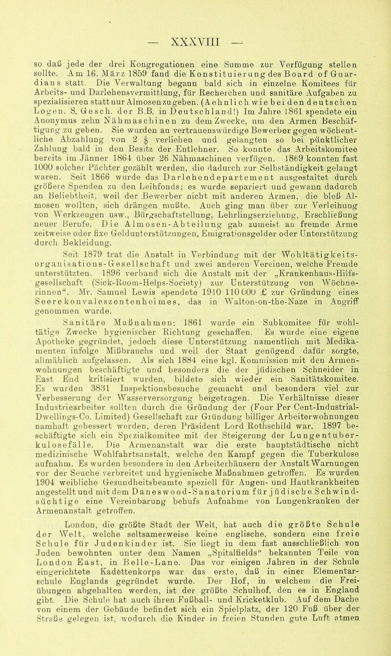 so daß jede der drei Kongregationen eine Summe zur Verfügung stellen sollte. Am 16. März 1859 fand die Konstituierung des Board of Guar- dian s statt. Die Verwaltung begann bald sieb in einzelne Komitees für Arbeits- und Daiiehensvermittluug, für Recherchen und sanitäre Aufgaben zu spezialisieren stattuur Almosenzugeben. (Vehnlicli wie bei den deutschen Logen. S, Geseb. der B.ß. in Deutschland!) Im Jahre 1861 spendete ein Anonymus zehn Nähmaschinen zu dem Zwecke, um den Armen Beschäf- tigung zu geben. Sie wurden an vertrauenswürdige Bewerber gegen wöchent- liche Abzahlung von 2 | verliehen und gelangten so bei pünktlicher Zahlung bald in den Besitz der Entlebner. So konnte das Arbeitskomitee bereits im Jänner 1861 über 26 Nähmaschinen verfügen. 1869 konnten fast 1000 solcher' Pächter gezählt werden, die dadurch zur Selbständigkeit gelangt waren. Seit 1866 wurde das Darlehendepartement ausgestaltet durch größere Spenden zu den Leihfonds; es wurde separiert und gewann dadurch an Beliebtheit, weil der Bewerber nicht mit anderen Armen, die bloß Al- mosen wollten, sich drängen mußte. Auch ging man über zur Verleihung von Werkzeugen usw., Bürgschaftstellung, Lehrlingserziehung, Erschließung neuer Berufe. Die Almosen-Abteilung gab zumeist an fremde Arme zeitweise oder fixe Geldunterstützungen, Emigrationsgelder oder Unterstützung durch Bekleidung. Seit 1879 trat die Anstalt in Verbindung mit der Wobltätigkeits- organisations-Gesellschaft und zwei anderen Vereinen, welche Fremde unterstützten. 1896 verband sich die Anstalt mit der „Krankenhaus-Hilfs- gesellscbaft (Sick-ßoom-Helps-Society) zur Unterstützung von Wöchne- rinnen“. Mr. Samuel Lewis spendete 1910 110 000 £ zur Gründung eines Seerekonvaleszentenheimes, das in Walton-on-the-Naze in Angriff genommen wurde. Sanitäre Maßnahmen: 1861 wurde ein Subkomitee für wohl- tätige Zwecke hygienischer Richtung geschaffen. Es wurde eine eigene Apotheke gegründet, jedoch diese Unterstützung namentlich mit Medika- menten infolge Mißbrauchs und weil der Staat genügend dafür sorgte, allmählich aufgelassen. Als sich 1884 eine kgl. Kommission mit den Armen- wohnungen beschäftigte und besonders die der jüdischen Schneider in East End kritisiert wurden, bildete sich wieder ein Sanitätskomitee. Es wurden .3891 Inspektionsbesuche gemacht und besonders viel zur Verbesserung der Wasserversorgung beigetragen. Die Verhältnisse dieser Industriearbeiter sollten durch die Gründung der (Four Per Cent-Industrial- Dwellings-Co. Limited) Gesellschaft zur Gründung billiger Arbeiterwohnungen namhaft gebessert werden, deren Präsident Lord Rothschild war. 1897 be- schäftigte sich ein Sptzialkomitee mit der Steigerung der Lungentuber- kulosefälle. Die Armenanstalt war die erste hauptstädtische nicht medizinische Wohlfahrtsanstalt, welche den Kampf gegen die Tuberkulose aufnahm. Es wurden besonders in den Arbeiterhäusern der Anstalt Warnungen vor der Seuche verbreitet und hygienische Maßnahmen getroffen. Es wurden 1904 weibliche Gesundheitsbeamte speziell für Augen- und Hautkrankheiten angestellt und mit dem Daneswood-Sanatorium für jüdische Schwind- süchtige eine Vereinbarung behufs Aufnahme von Lungenkranken der Armenanstalt getroffen. London, die größte Stadt der Welt, hat auch die größte Schule der Welt, welche seltsamerweise keine englische, sondern eine freie Schule für Judenkinder ist. Sie liegt in dem fast ausschließlich von Juden bewohnten unter dem Namen „Spitalfields“ bekannten Teile von London East, in Belle-Lane. Das vor einigen Jahren in der Schule eingerichtete Kadettenkorps war das erste, daß in einer Elementar- schule Englands gegründet wurde. Der Hof, in welchem die Frei- übungen abgehalten werden, ist der größte Schulhof, den es in England gibt. Die Schule hat auch ihren Fußball- und Kricketklub. Auf dem Dache von einem der Gebäude befindet sich ein Spielplatz, der 120 Fuß über der Straße gelegen ist, wodurch die Kinder in freien Stunden gute Luft atmen