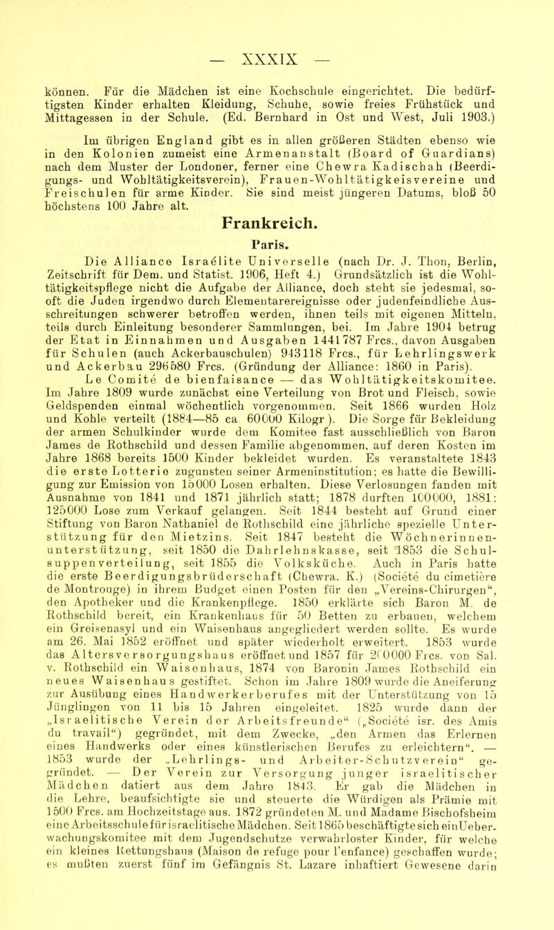 können. Für die Mädchen ist eine Kochschule eingerichtet. Die bedürf- tigsten Kinder erhalten Kleidung, Schuhe, sowie freies Frühstück und Mittagessen in der Schule. (Ed. Bernhard in Ost und West, Juli 1903.) Im übrigen England gibt es in allen größeren Städten ebenso wie in den Kolonien zumeist eine Armenanstalt (Board of Guardians) nach dem Muster der Londoner, ferner eine Chewra Kadischah (Beerdi- gungs- und Wohltätigkeitsverein), Frauen-Wohltätigkeisvereine und Freischulen für arme Kinder. Sie sind meist jüngeren Datums, bloß 50 höchstens 100 Jahre alt. Frankreich. Paris. Die Alliance Israölite Universelle (nach Dr. J. Thon, Berlin, Zeitschrift für Dem. und Statist. 1906, Heft 4.) Grundsätzlich ist die Wohl- tätigkeitspflege nicht die Aufgabe der Alliance, doch steht sie jedesmal, so- oft die Juden irgendwo durch Elemeutarereignisse oder judenfeindliche Aus- schreitungen schwerer betrofi’en werden, ihnen teils mit eigenen Mitteln, teils durch Einleitung besonderer Sammlungen, bei. Im Jahre 1904 betrug der Etat in Einnahmen und Ausgaben 1441787 Frcs., davon Ausgaben für Schulen (auch Ackerbauschulen) 943118 Frcs., für Lehrlingswerk und Ackerbau 296580 Frcs. (Gründung der Alliance: 1860 in Paris). Le Comite de bienfaisance — das Wohltätigkeitskomitee. Im Jahre 1809 wurde zunächst eine Verteilung von Brot und Fleisch, sowie Geldspenden einmal wöchentlich vorgenommen. Seit 1866 wurden Holz und Kohle verteilt (1884—85 ca 60000 Kilogr). Die Sorge für Bekleidung der armen Schulkinder wurde dom Komitee fast ausschließlich von Baron James de Rothschild und dessen Familie abgenommen, auf deren Kosten im Jahre 1868 bereits 1500 Kinder bekleidet wurden. Es veranstaltete 1843 die erste Lotterie zugunsten seiner Armeninstitution; es hatte die Bewilli- gung zur Emission von 15000 Losen erhalten. Diese Verlosungen fanden mit Ausnahme von 1841 und 1871 jährlich statt; 1878 durften 100000, 1881: 125000 Lose zum Verkauf gelangen. Seit 1844 besteht auf Grund einer Stiftung von Baron Nathaniel de Rothschild eine jährliche spezielle Unter- stützung für den Mietzins. Seit 1847 besteht die Wöchn erinnen- unterstützung, seit 1850 die Dahrlehnskasse, seit 1853 die Schul- 8 uppen verteil ung, seit 1855 die Volksküche. Auch in Paris hatte die erste Beerdigungsbrüderschaft (Chewra. K.) (Societe du cimetiere de Montrouge) in ihrem Budget einen Posten für den „Vereins-Chirurgen“, den Apotheker und die Krankenpflege. 1850 erklärte sich Baron M. de Rothschild bereit, ein Krankenhaus für 50 Betten zu erbauen, welchem ein Greisenasyl und ein Waisenhaus angegliedert werden sollte. Es wurde am 26. Mai 1852 eröffnet und später wiedeiholt erweitert. 1853 wurde das Altersvorsorguugshaus eröffnetund 1857 für 2( 0000 Frcs. von Sal. V. Rothschild ein Waisenhaus, 1874 von Baronin James Rothschild ein neues Waisenhaus gestiftet. Schon im Jahre 1809 wurde die Aneiferung zur Ausübung eines Handwerkorborufes mit der Unterstützung von 15 Jünglingen von 11 bis 1.5 Jahren eingeleitet. 1825 wurde dann der „Israelitische Verein der Arbeitsfreunde“ („Societe isr. des Amis du travail) gegründet, mit dem Zwecke, „den Armen das Erlernen eines Handwerks oder eines künstlerischen Berufes zu erleichtern“. — 1853 wurde der ..Lehrlings- und A rb ei ter-Sch u tzv er ein“ ge- gründet. — Der Verein zur Versorgung junger israelitischer Mädchen datiert aus dem Jahre 1843. Er gab die Mädchen in die Lehre, beaufsichtigte sie und steuerte die Würdigen als Prämie mit 150t) Frcs. am Hochzeitstage aus. 1872 gründeten M. und Madame Bischofsheim eine Arbeitsschule für isracditische Mädchen. Seit 1865 beschäftigte sich einUeber- wachungskomitee mit dem Jugendschutze verwahrloster Kinder, für welche ein kleines Rettungshana (Maison de refuge pour l’enfance) geschaffen wurde; es mußten zuerst fünf im Gefängnis St. Lazare inhaftiert Gewesene darin