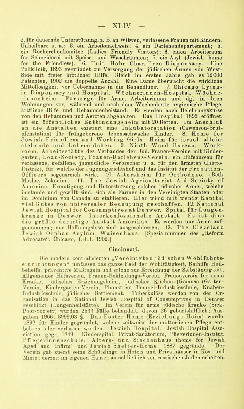 2. für dauernde Unterstützung, z. B. an Witwen, verlassene Frauen mit Kindern, Unheilbare u. a.; 3. ein Arbeitsnachweis; 4. ein Darlehendepartement; 5. ein Recherchenkomitee (Ladies Friendly Visitors); 6. einen Arbeitsraum für Schneiderei mit Speise- und Waschräumen; 7. ein Asyl (Jewish home for the Friendless). 6. Unit. Hehr. Char. Free Dispensary. Eine Poliklinik, 1893 gegründet zur Versorgung der jüdischen Armen von West- Side mit freier ärztlicher Hilfe. Gleich im ersten Jahre gab es 12000 Patienten, 1902 die doppelte Anzahl. Eine Dame überwacht die wirkliche Mittellosigkeit vor Uebernahme in die Behandlung. 7. Chicago Lying- in Disp ensary and Hospital. Wöchnerinnen-Hospital. Wöchne- rinnenheim. Fürsorge für Arme, Arbeiterinnen und dgl. in ihren Wohnungen vor, während und nach dem Wochenbette hygienische Pflege, ärztliche Hilfe und Hebammenbeistand. Es werden auch Belehrungskurse von den Hebammen und Aerzten abgehalten. Das Hospital 1899 erölfnet, ist ein öffentliches Entbindungsheim mit 20 Betten. Im Anschluß an die Anstalten existiert eine Inkubatorstation (Cawenson-Brut- ofenstation) für frühgeborene lebensschwache Kinder. 8. Home for Jewish Friendless and Working Girls. Heim für Israel, allein- stehende und Lehrmädchen. 9. Niuth Ward Bureau. Work- room, Arbeitsstätte des Verbandes der Jüd. Frauen-Vereine mit Kinder- garten; Loan-Society, Frauen-Darlehens-Verein, ein Hilfsbureau für verlassene, gefallene, jugendliche Verbrecher u. a. für den ärmsten Ghetto- Distrikt, für welche der .Tugendgerichtshof und das Institut der Probation- Officers segensreich wirkt. 10. Altersheim für Orthodoxe. (Beth Moshav Zekenim.) 11. The .Tewish Agriculturist Aid Society of America. Ermutigung und Unterstützung solcher jüdischer Armer, welche imstande und gewillt sind, sich als Farmer in den Vereinigten Staaten oder im Dominium von Canada zu etablieren. Hier wird mit wenig Kapital viel Gutes von universaler Bedeutung geschaffen. 12. National Jewish Hospital for Consumptives at Denwer. Spital für Lungen- kranke in Denwer. Interkonfessionelle Anstalt. Es ist dies die größte derartige Anstalt Amerikas. Es werden nur Arme auf- genommen; nur Hoffnungslose sind ausgeschlossen. 13. The Cleveland Jewish Orphan Asylum, Waisenhaus. fSpezialnummer des „Reform -\dvocate“, Chicago, l./IIl. 1902.] Cincinnati. Die modern zentralisierten „Vereilnigte n j üdischen Wohlfahrts- ein richtun gen“ umfassen das ganze Feld der Wohltätigkeit, Beihilfe Heil- behelfe, präventive .Maßregeln und solche zur Erreichung der Selbständigkeit. Allgemeiner Hilfsverein, Frauen-Bekleidungs-Veroin, Frauenverein für arme Kranke, jüdisches Erziehungsheim, jüdischer Küchen-(Gemüse-)Garten- Verein, Kindergarten-Verein, Plumstreet Tempel-Industrieschule, Knaben- Industrieschule, jüdisches Settlement. Tuberkulöse werden von der Or- ganisation in das National Jewish Hospital of Consumptives in Denwer geschickt (Lungenheilstätte). Im Verein für arme jüdische Kranke (Sick- Poor-Society) wurden 2533 Fälle behandelt, davon 26 geburtshilflich; Aus- gaben 1906: 3999,03 Das Fester Home (Erziehungs-Heim) wurde. 1892 für Kinder gegründet, welche zeitweise der mütterlichen Pflege ent- behren oder verlassen wurden. Jewish Hospital. .Tewish Hospital Asso- ciation, gegr. 1849. Kinderspital, Privat-Sanatorium, Pflegerinnen-Institut. Pflegerinnenschule. Alters- und Siechenhaus (home for Jewish Aged and In firm) und Jewish Shelter-Home, 1887 gegründet. Der Verein gab zuerst seine Schützlinge in Hotels und Privathäuser in Kost und Miete; derzeit im eigenen Hause; ausschließlich von russischen Juden erhalten.