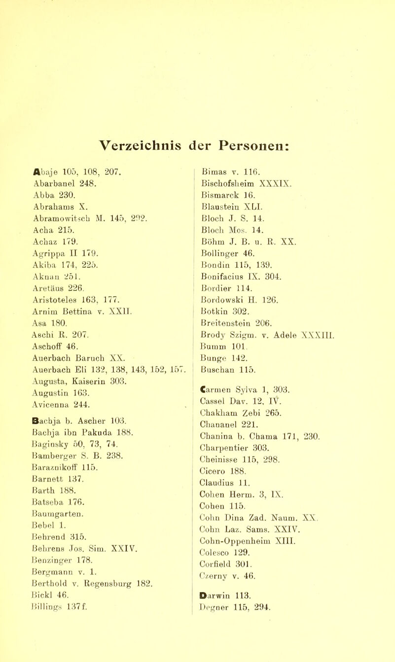 Verzeichnis der Personen Abaje lOö, 108, 207. Abaibanel 248. Abba 230. .Abrahams X. Abramowitjch .M. 14.b, 202. Acha 21.5. Achaz 173. -‘\grippa II 179. Akiba 174, 225. Akuiiri 251. Aretäus 226. Aristotele.s 163, 177. Arnim Bettina v. XXII. -Asa 180. .Aschi K. 207. AschofF 46. Auerbach Baruch XX. Auerbach Eli 132, 138, 14.3, 152, 157. Augusta, Kaiserin 303. Augustin 163. .Avicenna 244. Bacbja b. Ascher 103. Bachja ihn Pakuda 188. Baginsky 50, 73, 74. Bamberger S. B. 238. Bara/.nikotl’ 115. Barnett 137. Barth 188. Batseba 176. Baumgarten. Bebel 1. Bebrend 315. Behrens .los. Sim. XXIV. Benzinger 178. Bergmann v. 1. Berthold v. llegeusburg 182. Bickl 46. Billings 137 f. Bimas v. 116. Bischofsheim XXXIX. Bismarck 16. Blaustein XLl. Bloch J. S. 14. Bloch Mos. 14. Böhm J. B. u. R. XX. Bollinger 46. Bondin 115, 139. Bonifacius IX. 304. Bordier 114. Bordowski H. 126. Botkin .302. Breiteustein 206. Brody Szigm. v. Adele XXXIll. Bumm 101 Bunge 142. Buschan 115. Carmen Sylva 1, 303. Cassel Da7. 12, IV. Chakham Zebi 265. Chananel 221. Chanina b. Cbama 171, 230. Charpentier 303. Cheinisse 115, 298. Cicero 188. Claudius 11. Collen Herrn. 3, IX. Cohen 115. Cohn Dina Zad. Naum. XX. Cohn Laz. Sams. XXIV. Cohn-Oppenheim XIll. Colesco 129. Corfield 301. Czerny v. 46. Darwin 113. Oegner 115, 294.