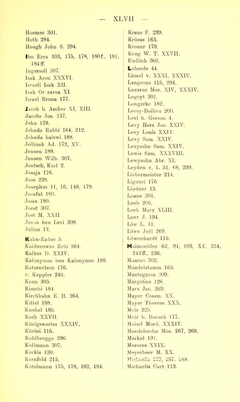 Hosmer 30L Hoth 284. Hough John S. 294. Ihn Ezra 10.3, 175, 178, 180f., 181, 184 ff. Ingersoll 307. Isak Aron XXXVl, Israeli Isak XII. Isak Or zarua XI. Israel Bruna 177. lacob b. Ascher XI, XIII. Jacobs Jos. 137. •lehn 178. Jehuda Kabbi 164, 212. Jelmda halewi 188. Jellinek Ad. 172, XV. Jensen 188. Jensen Wilh. 307. Jentsch, Karl 2. Jesaja 176. Jose 228. Josephus 11, 16, 148, 179. .losafat 180. Josia 180. Joest 307. Jost M. XXII Josiia ben Levi 208. Julian 12. Kahn-Zadoc 5. Kaidenower Zebi 264. Kalker D. XXIV. Kalonynios ben Kalouymos 188. Kdtzenelson 176. V. Keppler 246. Kenn 305. Kinicbi 184 Kirchhahn E. H. 264. Kittel 188. Knobel 185. Koch XXVI1. Königswarter XXXIV. Körösi 115. Kohlbrugge 296. Kollmaun 307. Korkis 130. Kornfeld 215. Kotelmann 175, 178, 182, 184. Kraus F. 299. Krösus 163. , Kroner 179. Krug W. T. XXVII. I Kudlich 306. Laborde 44. j Lämel V. XXXI, XXXIV. j Langeons 115, 294. j Lazarus Mor. XIV, XXXIV. Legoyt 301. Lengerke 182. Leroy-Boilieu 200. Levi b. Gerson 4. Levy Herz Jos. XXIV. Levy Louis XXIV. ' Levy Sam. XXIV. ^ Levysohn Sam. XXIV. ! Lewis Sam. XXXVIII. Lewysohn Abr. XL I Leyden v. 1. 51. 68, 299. Liebermeister 214. I Liguori 176. Lindner 13. I Loane 301. Loeb 206. Loeb Marx XLIIL Loev J. 194. Löw L. 11. Löwe JoLM 269. Löwenhardt 115. Maimonides 62, 94, 103, XL, 234, 243 ff., 226. Mancas 302. Mandelstamm 165. Mantegazza 309. Margolins 126. Marx Jac. 269. Mayer Cossm. XX. Mayer Therese XXX. Me'ir 225. Me'ir b. Baruch 177. Meisel Mord. XXXIV. Mendelssohn Mos. 267, 269. Merkel 191. Merores XXIX. Meyerbeer M. XX. .Michaelis 179, 187. 188. Michaelis Gurt 113.