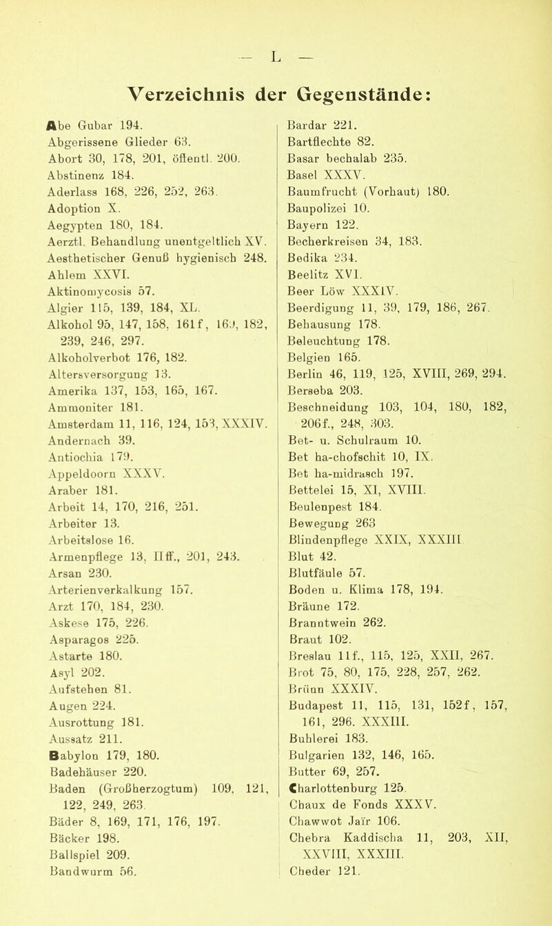 I Verzeichnis der Gegenstände: Abe Gubar 194. Abgerissene Glieder G8. Abort 30, 178, 201, öflentl. 2ÜU. Abstinenz 184. Aderlass 168, 226, 252, 263. Adoption X. Aegypten 180, 184. Aerztl. Behandlung unentgeltlich XV. Aesthetischer Genuß hygienisch 248. Ahlem XXVI. Aktinomycosis 57. Algier 115, 139, 184, XL. Alkohol 95, 147, 158, 161 f, 16;l, 182, 239, 246, 297. Alkoholverbot 176, 182. Altersversorgung 13. Amerika 137, 153, 165, 167. Ammoniter 181. Amsterdam 11, 116, 124, 153, XX.XIV. Andernach 39. Antiochia 17!). Appeldoorn XXXV. Araber 181. Arbeit 14, 170, 216, 251. Arbeiter 13. Arbeitslose 16. Armenpflege 13, 11 ft'., 201, 243. Arsan 230. Arterienverkalkung 157. Arzt 170, 184, 230. Askese 175, 226. Asparagos 225. Astarte 180. Asyl 202. Aufstehen 81. Augen 224. Ausrottung 181. Aussatz 211. Babylon 179, 180. Badehäuser 220. Baden (Großherzogtum) 109, 121, 122, 249, 263. Bäder 8, 169, 171, 176, 197. Bäcker 198. Ballspiel 209. Bandwurm 56. Bardar 221. Bartflechte 82. Basar bechalab 235. Basel XXXV. Baumfrucht (Vorhaut) 180. Baupolizei 10. Bayern 122. Becherkreisen 34, 183. Bedika 234. Beelitz XVI. Beer Lövv XXXIV. Beerdigung 11, 39, 179, 186, 267. Behausung 178. Beleuchtung 178. Belgien 165. Berlin 46, 119, 125, XVIII, 269, 294. Berseba 203. Beschneidung 103, 104, 180, 182, i 206f., 248, 303. ! Bet- u. Schulraum 10. Bet ha-chofschit 10, IX. Bet ha-midrasch 197. Bettelei 15, XI, XVIIl. Beulenpest 184. Bewegung 263 ; Blindenpflege XXIX, XXXIII : Blut 42. Blutfäule 57. ' Boden u. Klima 178, 194. : Bräune 172. Branntwein 262. Braut 102. Breslau llf., 115, 125, XXII, 267. Brot 75, 80, 175, 228, 257, 262. Brünn XXXIV. Budapest 11, 115, 131, 152 f, 157, 161, 296. XXXIII. Buhlerei 183. Bulgarien 132, 146, 165. Butter 69, 257. Charlottenburg 125. Chaux de Fonds XXXV. Chawvvot Jai'r 106. Chebra Kaddischa 11, 203, Xll, XXVIII, XXXIII. Cheder 121.