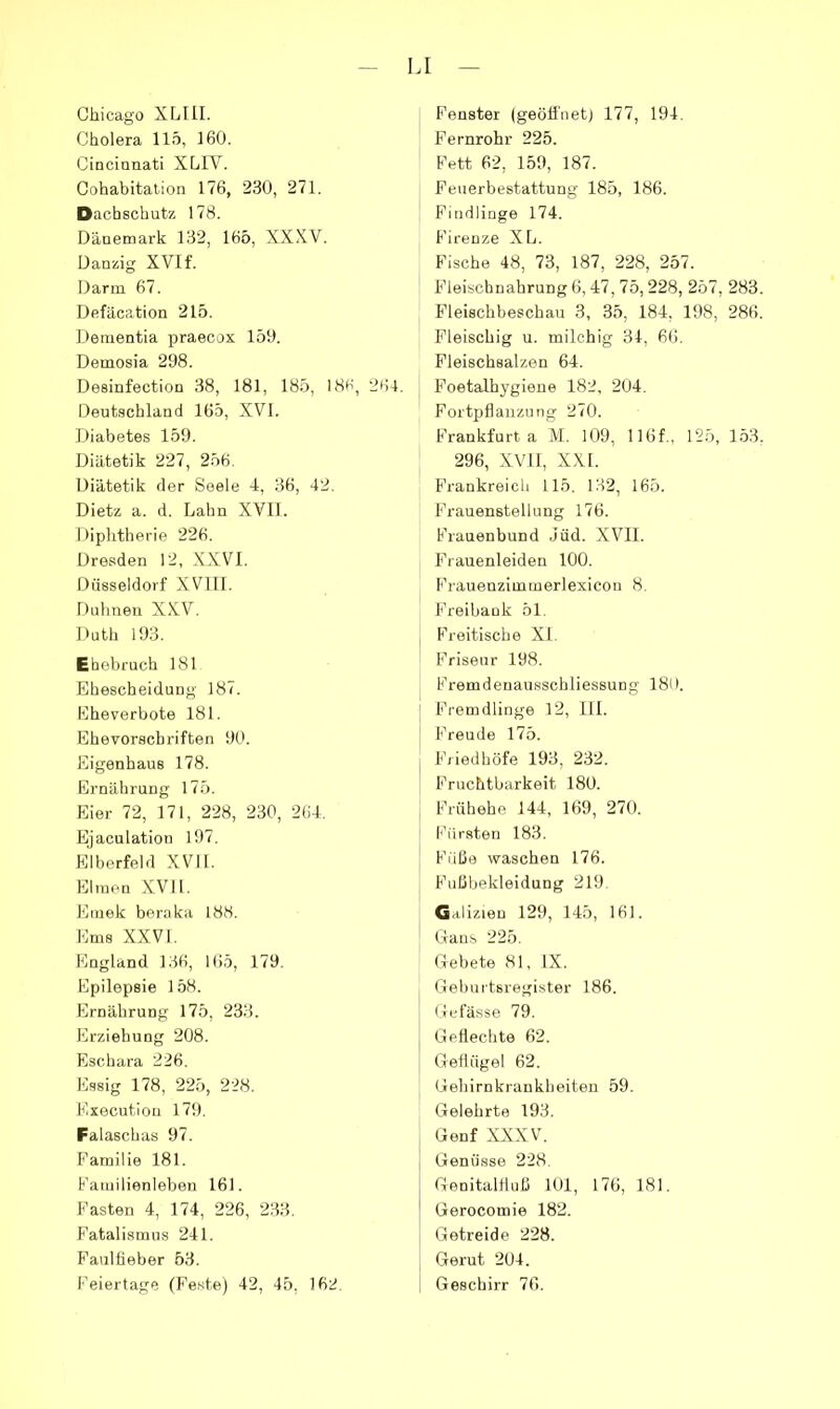 Chicago XLUI. Cholera 115, 160. Cincinnati XLIV. Cohabitalion 176, 230, 271. Dachschutz 178. Dänemark 132, 166, XXXV. Danzig XVI f. Darm 67. Defäcation 215. Dementia praecox 159. Demosia 298. Desinfection 38, 181, 185, 186, 261. Deutschland 165, XVI. Diabetes 159. Diätetik 227, 256. Diätetik der Seele 4, 36, 42. Dietz a. d. Lahn XVII. Diphtherie 226. Dresden 12, XXVI. Düsseldorf XVIII. Dahnen XXV. Duth 193. Ehebruch 181 Ehescheidung 187. Eheverbote 181. Ehevorscbriften 90. Eigenbaus 178. Ernährung 17.5. Eier 72, 171, 228, 230, 264. Ejaculation 197. Elberfeld XVII. Elmou XVII. Emek beraka 188. Ems XXVI. England 136, 165, 179. Epilepsie 158. Ernährung 175, 233. Erziehung 208. Eschara 226. Essig 178, 225, 228. Executlon 179. Falaschas 97. Familie 181. Familienleben 161. Fasten 4, 174, 226, 233. Fatalismus 241. Faulfieber 53. Feiertage (Feste) 42, 45, 162. Fenster (geöffnet) 177, 194. Fernrohr 225. Fett 62, 159, 187. Feuerbestattung 185, 186. I Findlinge 174. Firenze XL. Fische 48, 73, 187, 228, 257. Fleischnahrung 6,47, 75,228, 257, 283. Fleischbeschau 3, 35, 184, 198, 286. Fleischig u. milchig 31, 66. Fleischsalzen 64. Foetalhygieue 182, 204. Fortpflanzung 270. Frankfurt a M. 109, 116f., 125, 153. 296, XVI1, xxr. Frankreich 115. 132, 165. Frauenstellung 176. Frauenbund .iüd. XVII. Frauenleiden 100. Frauenzimmerlexicon 8. Freibank 51. Freitische XI. Friseur 198. Fremdenausschliessung 186. j Fremdlinge 12, III. \ Freude 175. Friedhöfe 193, 232. Fruchtbarkeit 180. Frühehe 144, 169, 270. Fürsten 183. Füße waschen 176. Fußbekleidung 219. Galizien 129, 14.5, 161. tlaus 225. Clebete 81, IX. Geburtsregister 186. Gufässe 79. Geflechte 62. Geflügel 62. Gehirnkrankheiteu 59. Gelehrte 193. Genf XXXVL Genüsse 228. Genitalfluß 101, 176, 181. Gerocomie 182. Getreide 228. Gerut 204. Geschirr 76.