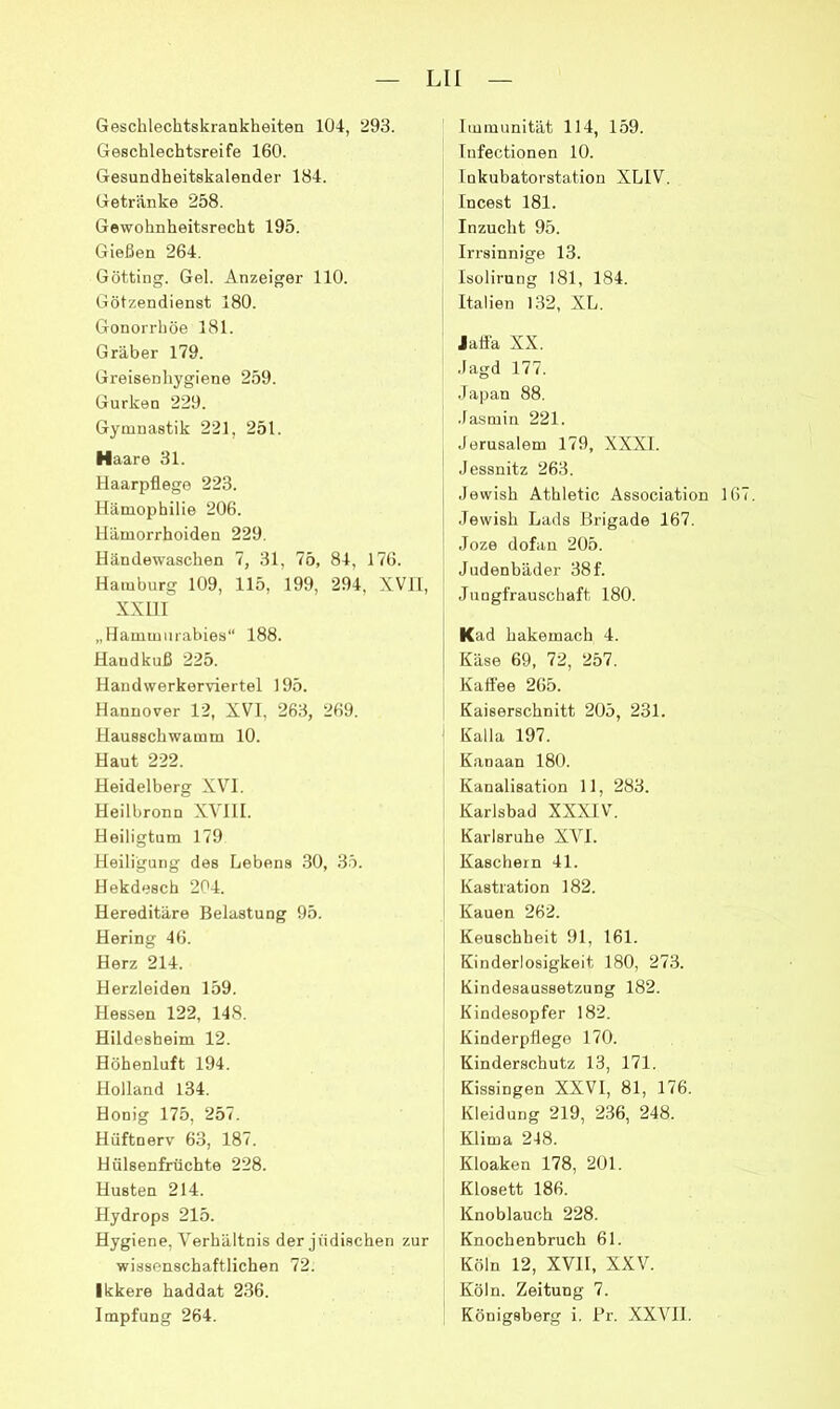 Geschlechtskrankheiten 104, 293. Geschlechtsreife 160. Gesundheitskalender 184. Getränke 258. Gewohnheitsrecht 195. Gießen 264. Gotting. Gel. Anzeiger 110. Götzendienst 180. Gonorrhöe 181. Gräber 179. Greisenhygiene 259. Gurken 229. Gymnastik 221, 251. Haare 31. Haarpflege 223. Hämophilie 206. Hämorrhoiden 229. Händewaschen 7, 31, 75, 84, 176. Hamburg 109, 115, 199, 294, XVH, XXIII „Hammurabies“ 188. Handkuß 225. Handwerkerviertel 195. Hannover 12, XVI, 263, 269. Hausschwamm 10. Haut 222. Heidelberg XVI. Heilbronn XVIII. Heiligtum 179 Heiligung des Lebens 30, 3.5. Hekdesch 204. Hereditäre Belastung 95. Hering 46. Herz 214. Herzleiden 159. Hessen 122, 148. Hildesheim 12. Höhenluft 194. Holland 134. Honig 175, 257. Hüftnerv 63, 187. Hülsenfrüchte 228. Husten 214. Hydrops 215. Hygiene, V'erhältnis der jüdischen zur wissenschaftlichen 72. Ikkere haddat 236. Impfung 264. Immunität 114, 159. Infectionen 10. Inkubatorstatiou XLIV. Incest 181. Inzucht 95. Irrsinnige 13. Isolirnng 181, 184. Italien 132, XL. Jaflä XX. Jagd 177. •Japan 88. Jasmin 221. Jerusalem 179, XXXI. Jessnitz 263. Jewish Athletic Association 16 .Tewish Lads Brigade 167. Joze dofaii 205. Judenbäder 38f. Jungfrauschaft 180. Kad hakemach 4. Käse 69, 72, 257. Kaffee 265. Kaiserschnitt 205, 231. Kalla 197. Kanaan 180. Kanalisation 11, 283. Karlsbad XXXIV. Karlsruhe XVI. Käschern 41. Kastration 182. Kauen 262. Keuschheit 91, 161. Kinderlosigkeit 180, 273. Kindesaussetzung 182. Kindesopfer 182. Kinderpflege 170. Kinderschutz 13, 171. Kissingen XXVI, 81, 176. Kleidung 219, 236, 248. Klima 248. Kloaken 178, 201. Klosett 186. Knoblauch 228. Knochenbruch 61. Köln 12, XVII, XXV. Köln. Zeitung 7. Königsberg i. Fr. XXVHI.
