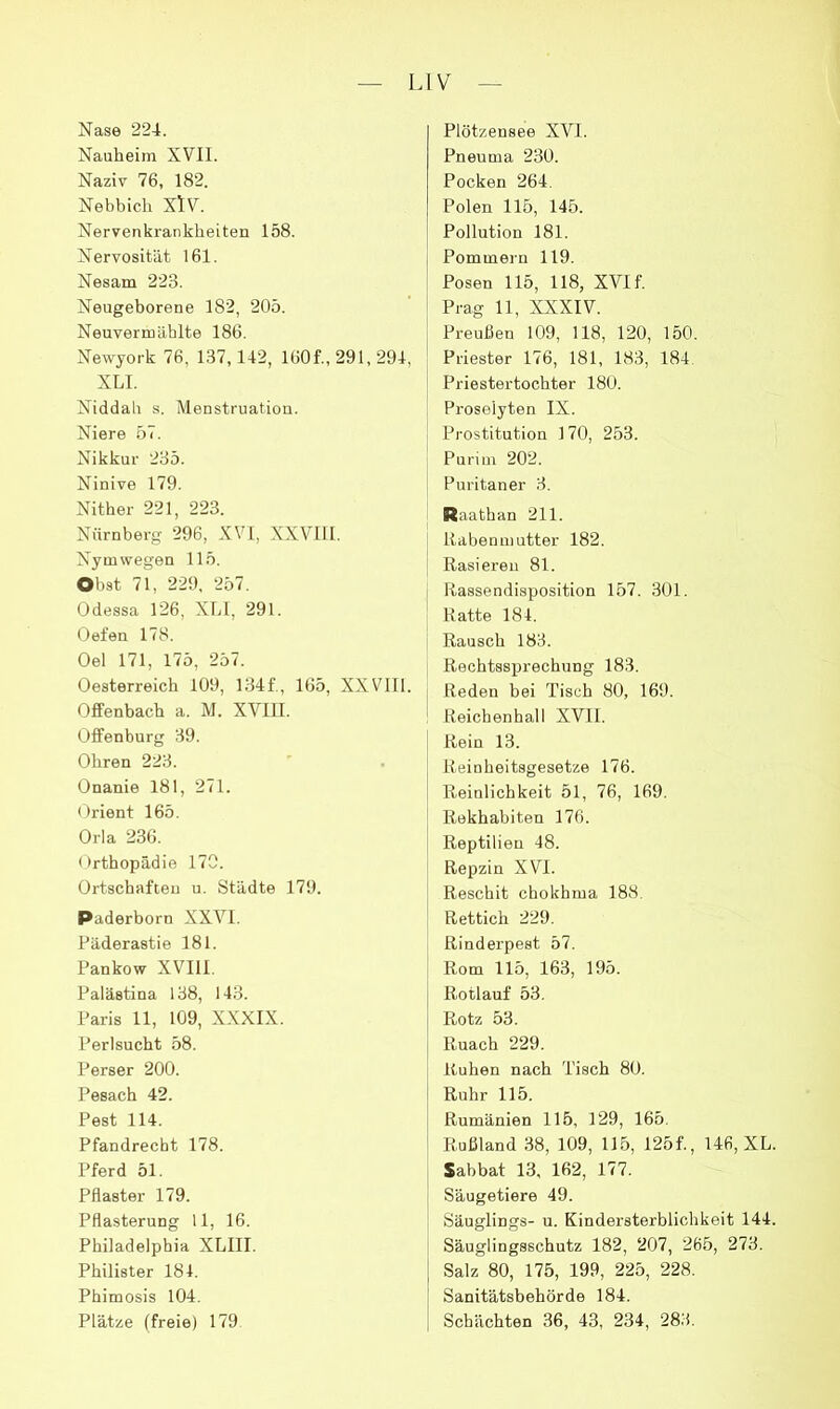 Nase 224. Nauheim XVII. Naziv 76, 182. Nebbich XlV. Nervenkrankheiten 158. Nervosität 161. Nesam 223. Neugeborene 182, 205. Neuvermählte 186. Newyork 76, 137,142, 160f., 291, 294, XLI. Niddab s. Menstruation. Niere 57. Nikkur 235. Ninive 179. Nither 221, 223. Nürnberg 296, XVI, XXVIll. Nym wegen 115. Obst 71, 229. 257. Odessa 126. Xhl, 291. Oefen 178. Oel 171, 175, 257. Oesterreich 109, 134f., 165, XXVIll. Offenbach a. M. XVIII. Offenburg 39. Ohren 223. Onanie 181, 271. Orient 165. Orla 236. Orthopädie 170. Ortschaften ii. Städte 179. Paderborn XXVI. Päderastie 181. Pankow XVIII. Palästina 138, 143. Paris 11, 109, XXXIX. Perlsucht 58. Perser 200. Pesach 42. Pest 114. Pfandrecht 178. Pferd 51. Pflaster 179. Pflasterung 11, 16. Philadelphia XLIII. Philister 181. Phimosis 104. Plätze (freie) 179 Plötzensee XVI. Pneuma 230. Pocken 264. Polen 115, 145. Pollution 181. Pommern 119. Posen 115, 118, XVI f. Prag 11, XXXIV. Preußen 109, 118, 120, 150. Priester 176, 181, 183, 184 Priestertochter 180. Proselyten IX. Prostitution 170, 253. Purim 202. Puritaner 3. Raathan 211. i Rabenmutter 182. I Rasieren 81. Rassendisposition 157. 301. Ratte 184. Rausch 183. Rechtssprechung 183. I Reden bei Tisch 80, 169. ^ Reichenhall XVII. Rein 13. Reinheitsgesetze 176. Reinlichkeit 51, 76, 169. Rekhabiten 176. Reptilien 48. Repzin XVI. Reschit chokhma 188. Rettich 229. Rinderpest 57. Rom 115, 163, 195. Rotlauf 53. Rotz 53. Ruach 229. Ruhen nach Tisch 80. Ruhr 115. Rumänien 115, 129, 165. Rußland 38, 109, 115, 125f., 146, XL. Sabbat 13, 162, 177. Säugetiere 49. Säuglings- u. Kindersterblichkeit 144. Säuglingsschutz 182, 207, 265, 273. Salz 80, 175, 199, 225, 228. Sanitätsbehörde 184. Schächten 36, 43, 234, 283.