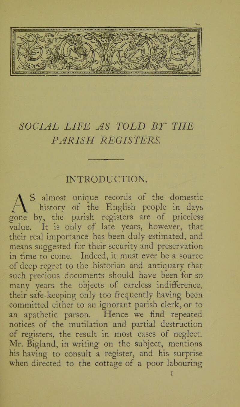 SOCIAL LIFE AS TOLD BT THE PARISH REGISTERS. INTRODUCTION. S almost unique records of the domestic history of the English people in days gone by, the parish registers are of priceless value. It is only of late years, however, that their real importance has been duly estimated, and means suggested for their security and preservation in time to come. Indeed, it must ever be a source of deep regret to the historian and antiquary that such precious documents should have been for so many years the objects of careless indifference, their safe-keeping only too frequently having been committed either to an ignorant parish clerk, or to an apathetic parson. Hence we find repeated notices of the mutilation and partial destruction of registers, the result in most cases of neglect. Mr. Bigland, in writing on the subject, mentions his having to consult a register, and his surprise when directed to the cottage of a poor labouring