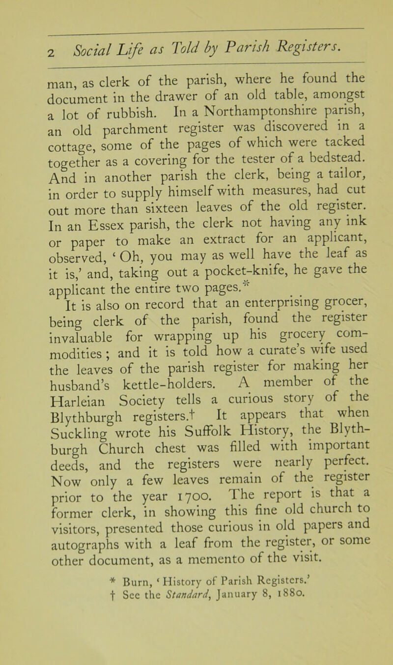 man, as clerk of the parish, where he found the document in the drawer of an old table, amongst a lot of rubbish. In a Northamptonshire parish, an old parchment register was discovered in a cottage, some of the pages of which were tacked together as a covering for the tester of a bedstead. And in another parish the clerk, being a tailor, in order to supply himself with measures, had. cut out more than sixteen leaves of the old register. In an Essex parish, the clerk not having any ink or paper to make an extract for an applicant, observed, 1 Oh, you may as well have the leaf as it is,’ and, taking out a pocket-knife, he gave the applicant the entire two pages/ It is also on record that an enterprising grocer, being clerk of the parish, found the register invaluable for wrapping up his grocery com- modities ; and it is told how a curate’s wife used the leaves of the parish register for making her husband’s kettle-holders. A member of the Harleian Society tells a curious story of the Blythburgh registers./ It appears that when Suckling wrote his Suffolk History, the Blyth- burgh Church chest was filled with important deeds, and the registers were nearly perfect. Now only a few leaves remain of the register prior to the year 1700. The report is that a former clerk, in showing this fine old church to visitors, presented those curious in old papers and autographs with a leaf from the register, or some other document, as a memento of the visit. * Burn, ‘ History of Parish Registers.’ f Sec the Standard, January 8, 1880.