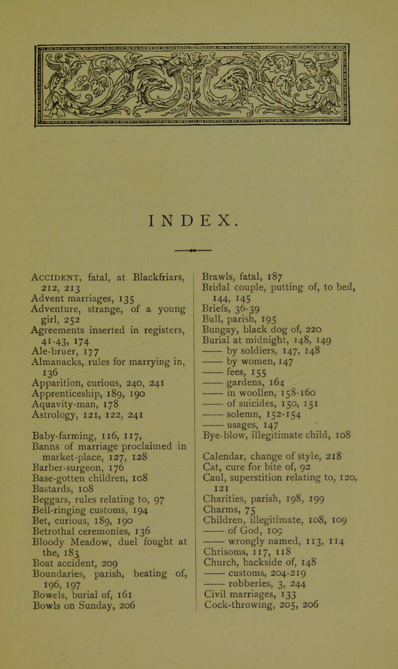 INDEX. Accident, fatal, at Blackfriars, 212, 213 Advent marriages, 135 Adventure, strange, of a young girl, 252 Agreements inserted in registers, 41-43. 174 Ale-bruer, 177 Almanacks, rules for marrying in, 136 Apparition, curious, 240, 241 Apprenticeship, 189, 190 Aquavity-man, 178 Astrology, 121, 122, 241 Baby-farming, 116, 117, Banns of marriage proclaimed in market-place, 127, 128 Barber-surgeon, 176 Base-gotten children, 108 Bastards, 108 Beggars, rules relating to, 97 Bell-ringing customs, 194 Bet, curious, 189, 190 Betrothal ceremonies, 136 Bloody Meadow, duel fought at the, 183 Boat accident, 209 Boundaries, parish, beating of, 196, 197 Bowels, burial of, 161 Bowls on Sunday, 206 Brawls, fatal, 187 Bridal couple, putting of, to bed, 144. 145 Briefs, 36-39 Bull, parish, 195 Bungay, black dog of, 220 Burial at midnight, 148, 149 by soldiers, 147, 148 by women, 147 fees, 155 gardens, 164 in woollen, 158-160 of suicides, 150, 151 solemn, 152-154 usages, 147 Bye-blow, illegitimate child, 108 Calendar, change of style, 218 Cat, cure for bite of, 92 Caul, superstition relating to, 120, 121 Charities, parish, 198, 199 Charms, 75 Children, illegitimate, 108, 109 of God, 105 wrongly named, 113, 114 Chrisoms, 117, 118 Church, backside of, 148 customs, 204-219 robberies, 3, 244 Civil marriages, 133 Cock-throwing, 205, 206