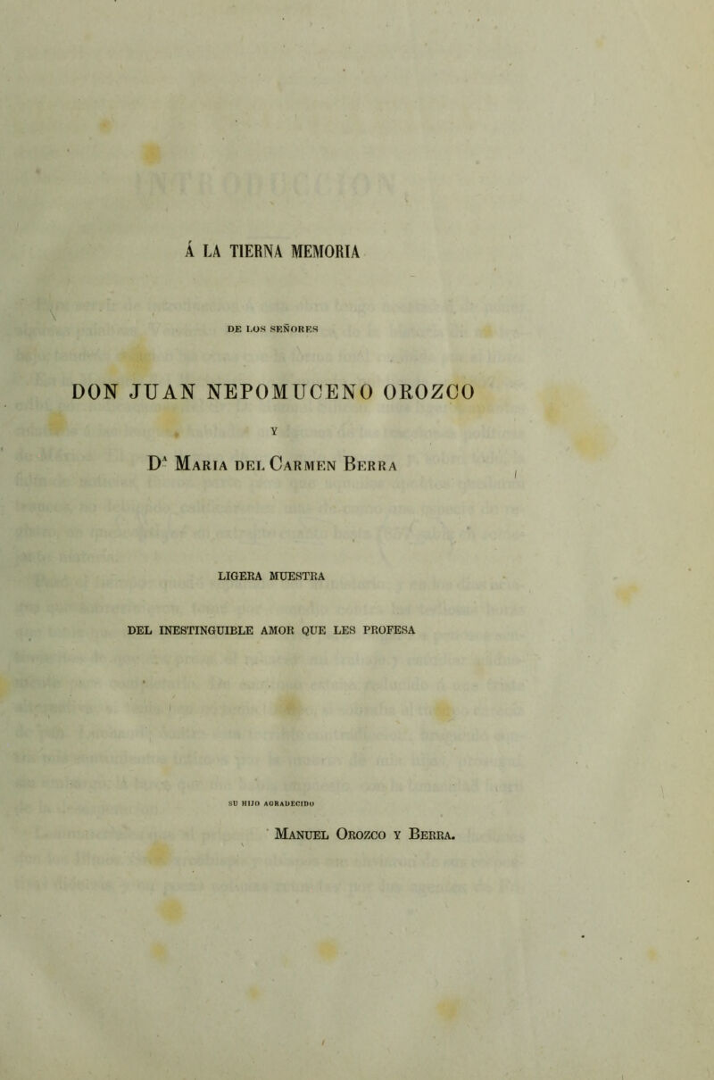 Á LA TIERNA MEMORIA DE LOS SEÑORES DON JUAN NEPOMUCENO OROZCO Y DA María del Carmen Berra LIGERA MUESTRA DEL INESTINGUIBLE AMOR QUE LES PROFESA SU HIJO AGRADECIDO Manuel Orozco y Berra.