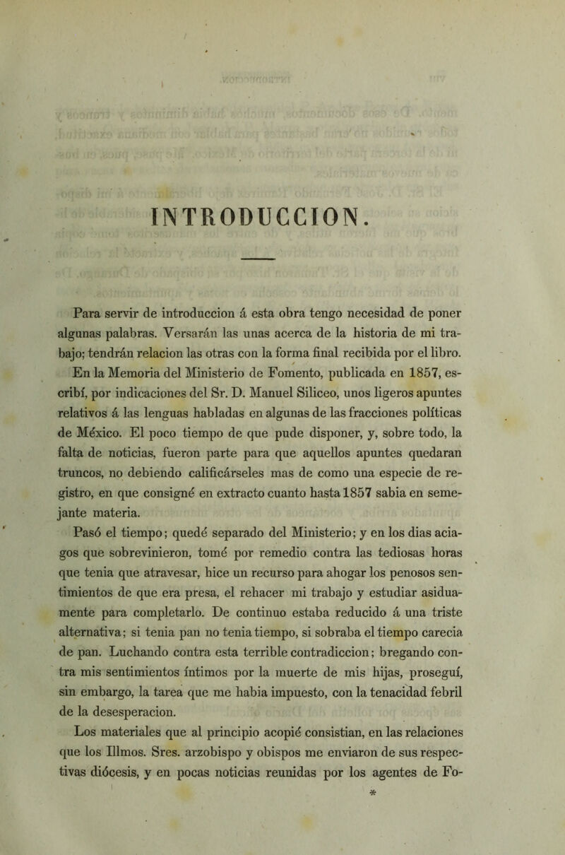 / ,fwtfJd&ute'JtaftfBnttt ü< • > isícfóilnRiá^h _ INTRODUCCION. Para servir de introducción á esta obra tengo necesidad de poner algunas palabras. Versarán las unas acerca de la historia de mi tra- bajo; tendrán relación las otras con la forma final recibida por el libro. En la Memoria del Ministerio de Fomento, publicada en 1857, es- cribí, por indicaciones del Sr. D. Manuel Siliceo, unos ligeros apuntes relativos á las lenguas habladas en algunas de las fracciones políticas de México. El poco tiempo de que pude disponer, y, sobre todo, la falta de noticias, fueron parte para que aquellos apuntes quedaran truncos, no debiendo calificárseles mas de como una especie de re- gistro, en que consigné en extracto cuanto hasta 1857 sabia en seme- jante materia. Pasó el tiempo; quedé separado del Ministerio; y en los dias acia- gos que sobrevinieron, tomé por remedio contra las tediosas horas que tenia que atravesar, hice un recurso para ahogar los penosos sen- timientos de que era presa, el rehacer mi trabajo y estudiar asidua- mente para completarlo. De continuo estaba reducido á una triste alternativa; si tenia pan no tenia tiempo, si sobraba el tiempo carecia de pan. Luchando contra esta terrible contradicción; bregando con- tra mis sentimientos íntimos por la muerte de mis hijas, proseguí, sin embargo, la tarea que me habia impuesto, con la tenacidad febril de la desesperación. Los materiales que al principio acopié consistían, en las relaciones que los Illmos. Sres. arzobispo y obispos me enviaron de sus respec- tivas diócesis, y en pocas noticias reunidas por los agentes de Fo- *