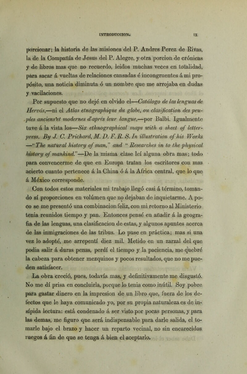 porcionar; la historia de las misiones del P. Andrés Perez de Rivas, la de la Compañía de Jesús del P. Alegre, y otra porción de crónicas y de libros mas que no recuerdo, leidos muchas veces en totalidad, para sacar á vueltas de relaciones cansadas é incongruentes á mi pro- pósito, una noticia diminuta ó un nombre que me arrojaba en dudas y vacilaciones. Por supuesto que no dejé en olvido el—Catálogo de las lenguas de Hervás,—ni el Atlas etnographique du globe, ou clasificaron des peu- ples anciens'et modernes düaprés leur langue,—por Balbi. Igualmente tuve á la vista los—Six étimographical maps with a sheet of letter- press. By J. C. Pricliard, M. D. F. R. S. In illustration of his Works —uThe natural history of man,” and “ Researches in to the physical history of mankind.”—De la misma clase leí alguna obra mas; todo para convencerme de que en Europa tratan los escritores con mas acierto cuanto pertenece á la China ó á la Africa central, que lo que á México corresponde. Con todos estos materiales mi trabajo llegó casi á término, toman- do sí proporciones en volumen que 119 dejaban de inquietarme. A po- co se me presentó una combinación feliz, con mi retorno al Ministerio tenia reunidos tiempo y pan. Entonces pensé en añadir á la geogra- fía de las lenguas, una clasificación de estas, y algunos apuntes acerca de las inmigraciones de las tribus. Lo puse en práctica; mas si una vez lo adopté, me arrepentí diez mil. Metido en un zarzal del que podía salir á duras penas, perdí el tiempo y la paciencia, me quebré la cabeza para obtener mezquinos y pocos resultados, que no me pue- den satisfacer. La obra creció, pues, todavía mas, y definitivamente me disgustó. No me di prisa en concluirla, porque lo tenia como inútil. Soy pobre para gastar dinero en la impresión de un libro que, fuera de los de- fectos que le haya comunicado yo, por su propia naturaleza es de in- sípida lectura: está condenado á ser visto por pocas personas, y para las demas, me figuro que será indispensable para darle salida, el to- marle bajo el brazo y hacer un reparto vecinal, no sin encarecidos ruegos á fin de que se tenga á bien el aceptarlo.