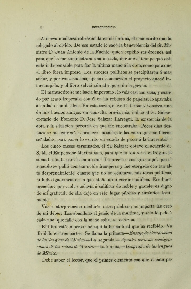 A nueva mudanza sobrevenida en mi fortuna, el manuscrito quedó relegado al olvido. De ese estado lo sacó la benevolencia del Sr. Mi- nistro D. Juan Antonio de la Fuente, quien expidió sus órdenes, así para que se me suministrara una mesada, durante el tiempo que cal- culó indispensable para dar la última mano á la obra, como para que el libro fuera impreso. Los sucesos políticos se precipitaron á mas andar, y por consecuencia, apenas comenzado el proyecto quedó in- terrumpido, y el libro volvió aún al reposo de la gaveta. El manuscrito se me hacia importuno; lo veia casi con saña, y cuan- do por acaso tropezaba con ól en un rebusco de papeles, lo apartaba á un lado con desden. En esta sazón, el Sr. D. Urbano Fonseca, uno de mis buenos amigos, sin consulta previa mia, indicó al Sr. Subse- ' cretario de Fomento D. Josó Salazar Ilarregui, la existencia de la obra y la situación precaria en que me encontraba. Pocos dias des- pués se me entregó la primera mesada, de las cinco que me fueron señaladas, para poner lo escrito en estado de pasar á la imprenta. Los cinco meses terminados, el Sr. Salazar obtuvo el acuerdo de S. M. el Emperador Maximiliano, para que la tesorería entregara la suma bastante para la impresión. Es preciso consignar aquí, que el acuerdo se pidió con tan noble franqueza y fuó otorgado con tan al- to desprendimiento, cuanto que no se ocultaron mis ideas políticas, ni hubo ignorancia en lo que atañe á mi carrera pública. Ese buen proceder, que vuelvo todavía á calificar de noble y grande, es digno de mi gratitud: de ella dejo en este lugar público y auténtico testi- monio. Vária interpretación recibirán estas palabras; no importa, las creo de mi deber. Las abandono al juicio de la multitud, y solo le pido á cada uno, que falle con la mano sobre su corazón. El libro está impreso: hé aquí la forma final que ha recibido. Va dividido en tres partes. Se llama la primera—Ensayo de clasificación de las lenguas de México.—La segunda,—Ayuntes yara las inmigra- ciones de las tribus de México.—La tercera,—Geografía de las lenguas de México. Debe saber el lector, que el primer elemento con que cuenta pa-