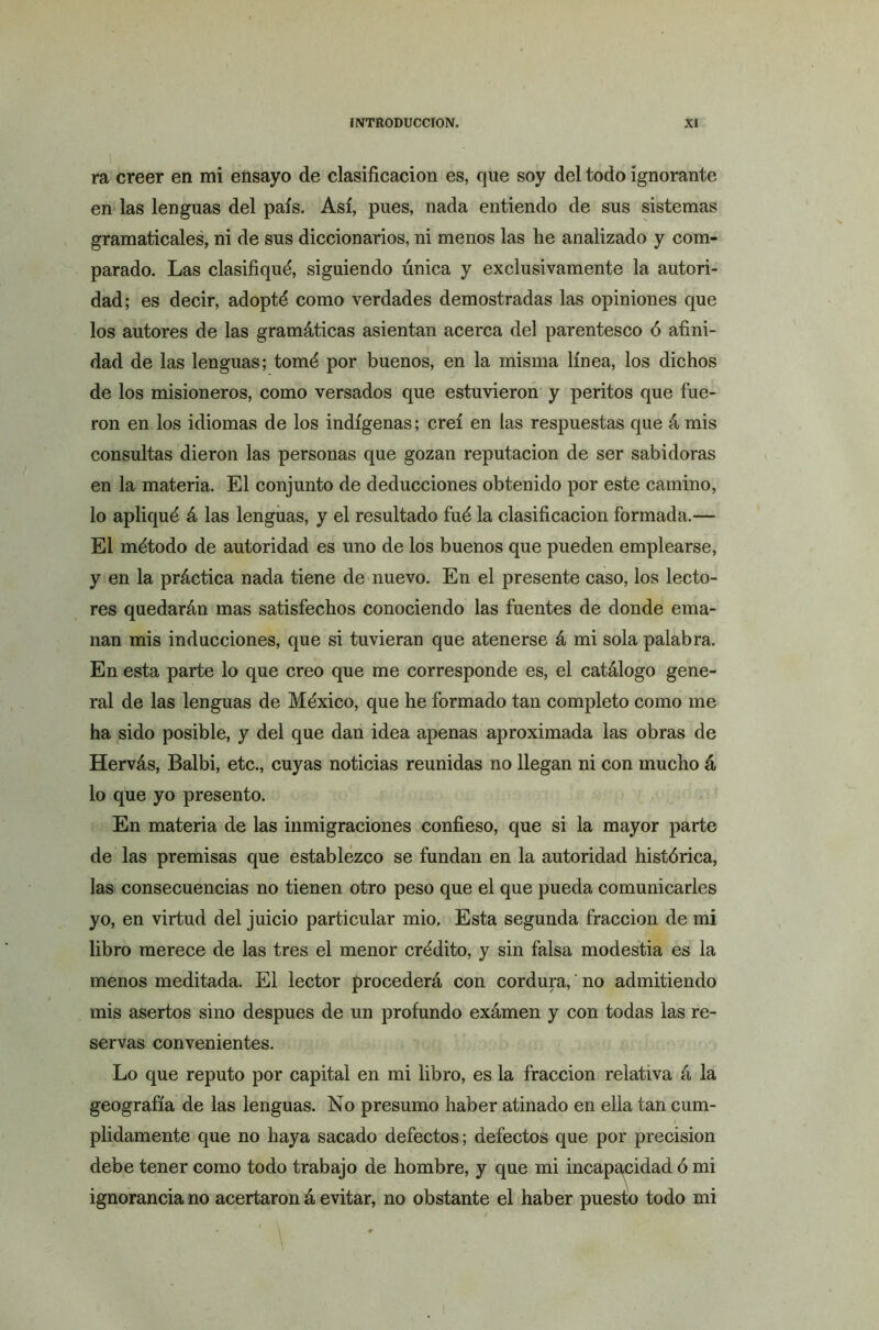 ra creer en mi ensayo de clasificación es, que soy del todo ignorante en las lenguas del país. Así, pues, nada entiendo de sus sistemas gramaticales, ni de sus diccionarios, ni menos las he analizado y com- parado. Las clasifiqué, siguiendo única y exclusivamente la autori- dad; es decir, adopté como verdades demostradas las opiniones que los autores de las gramáticas asientan acerca del parentesco ó afini- dad de las lenguas; tomé por buenos, en la misma línea, los dichos de los misioneros, como versados que estuvieron y peritos que fue- ron en los idiomas de los indígenas; creí en las respuestas que á mis consultas dieron las personas que gozan reputación de ser sabidoras en la materia. El conjunto de deducciones obtenido por este camino, lo apliqué á las lenguas, y el resultado fué la clasificación formada.— El método de autoridad es uno de los buenos que pueden emplearse, y en la práctica nada tiene de nuevo. En el presente caso, los lecto- res quedarán mas satisfechos conociendo las fuentes de donde ema- nan mis inducciones, que si tuvieran que atenerse á mi sola palabra. En esta parte lo que creo que me corresponde es, el catálogo gene- ral de las lenguas de México, que he formado tan completo como me ha sido posible, y del que dan idea apenas aproximada las obras de Hervás, Balbi, etc., cuyas noticias reunidas no llegan ni con mucho á lo que yo presento. En materia de las inmigraciones confieso, que si la mayor parte de las premisas que establezco se fundan en la autoridad histórica, las consecuencias no tienen otro peso que el que pueda comunicarles yo, en virtud del juicio particular mió. Esta segunda fracción de mi libro merece de las tres el menor crédito, y sin falsa modestia es la menos meditada. El lector procederá con cordura,' no admitiendo mis asertos sino después de un profundo exámen y con todas las re- servas convenientes. Lo que reputo por capital en mi libro, es la fracción relativa á la geografía de las lenguas. No presumo haber atinado en ella tan cum- plidamente que no haya sacado defectos; defectos que por precisión debe tener como todo trabajo de hombre, y que mi incapacidad ó mi ignorancia no acertaron á evitar, no obstante el haber puesto todo mi