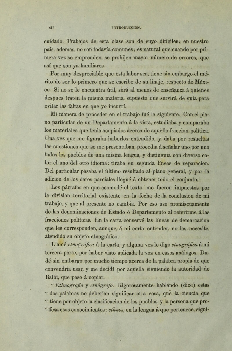 cuidado. Trabajos de esta clase son de suyo difíciles: en nuestro país, ademas, no son todavía comunes; es natural que cuando por pri- mera vez se emprenden, se prohijen mayor número de errores, que así que son ya familiares. Por muy despreciable que esta labor sea, tiene sin embargo el mé- rito de ser lo primero que se escribe de su linaje, respecto de Méxi- co. Si no se le encuentra útil, será al menos de enseñanza á quienes después traten la misma materia, supuesto que servirá de guia para evitar las faltas en que yo incurrí. Mi manera de proceder en el trabajo fué la siguiente. Con el pla- no particular de un Departamento á la vista, estudiaba y comparaba los materiales que tenia acopiados acerca de aquella fracción política. Una vez que me figuraba haberlos entendido, y daba por resueltas las cuestiones que se me presentaban, procedía á señalar uno por uno todos los pueblos de una misma lengua, y distinguía con diverso co- lor el uno del otro idioma: tiraba en seguida líneas de separación. Del particular pasaba el último resultado al plano general, y por la adición de los datos parciales llegué á obtener todo el conjunto. Los párrafos en que acomodé el texto, me fueron impuestos por la división territorial existente en la fecha de la conclusión de mi trabajo, y que al presente no cambia. Por eso uso promiscuamente de las denominaciones de Estado ó Departamento al referirme á las fracciones políticas. En la carta conservé las líneas de demarcación que les corresponden, aunque, á mi corto entender, no las necesite, atendido su objeto etnográfico. Llamé etnográfica á la carta, y alguna vez le digo etnográfica á mi tercera parte, por haber visto aplicada la voz en casos análogos. Du- dé sin embargo por mucho tiempo acerca de la palabra propia de que convendría usar, y me decidí por aquella siguiendo la autoridad de Balbi, que paso á copiar. “ Ethnografia y etnógrafo. Rigorosamente hablando (dice) estas “ dos palabras no deberían significar otra cosa, que la ciencia que “ tiene por objeto la clasificación de los pueblos, y la persona que pro- “ fesa esos conocimientos; ethnos, en la lengua á que pertenece, signi-