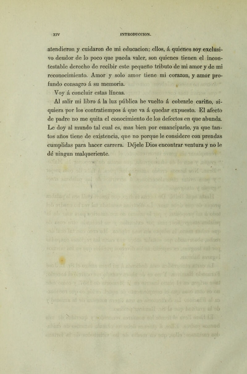 atendieron y cuidaron de mi educación; ellos, á quienes soy exclusi- vo deudor de lo poco que pueda valer, son quienes tienen el incon- testable derecho de recibir este pequeño tributo de mi amor y de mi reconocimiento. Amor y solo amor tiene mi corazón, y amor pro- fundo consagro á su memoria. Voy á concluir estas líneas. Al salir mi libro á la luz pública he vuelto á cobrarle cariño, si- quiera por los contratiempos á que va á quedar expuesto. El afecto de padre no me quita el conocimiento de los defectos en que abunda. Le doy al mundo tal cual es, mas bien por emanciparlo, ya que tan- tos años tiene de existencia, que no porque le considere con prendas cumplidas para hacer carrera. Déjele Dios encontrar ventura y no le dé ningún malqueriente. t