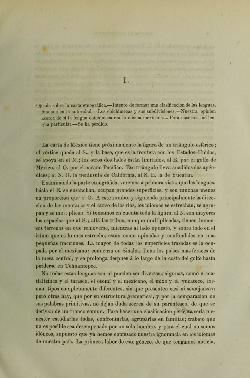 \ I. ( Ojeada sobre la carta etnográfica.—Intento de formar una clasificación de las lenguas, fundada en la autoridad.—Los chichimecas y sus subdivisiones.—Nuestra opinión acerca de si la lengua chichimeca era la misma mexicana. —Para nosotros fue len- gua particular.—Se ha perdido. La carta de México tiene próximamente la figura de un triángulo esférico; el vértice queda al S., y la base, que es la frontera con los Estados-Unidos, se apoya en el N.; los otros dos lados están limitados, al E. por el golfo de México, al O. por el océano Pacífico. Ese triángulo lleva añadidos dos apén- dices; al N. O. la península de California, al S. E. la de Yucatán. Examinando la parte etnográfica, veremos á primera vista, que las lenguas, hácia el E. se ensanchan, ocupan grandes superficies, y son muchas menos en proporción que al O. A este rumbo, y siguiendo principalmente la direc- ción de las montañas y el curso de los rios, los idiomas se estrechan, se agru- pan y se mul tiplican. Si tomamos en cuenta toda la figura, al N. son mayores los espacios que al S.; allá las tribus, aunque multiplicadas, tienen inmen- sos terrenos en que removerse, mientras al lado opuesto, y sobre todo en el istmo que es lo mas estrecho, están como apiñadas y confundidas en mas pequeñas fracciones. La mayor de todas las superficies trazadas es la ocu- pada por el mexicano; comienza en Sinaloa, llena los paises mas feraces de la mesa central, y se prolonga después á lo largo de la costa del golfo hasta perderse en Tehuantepec. No todas estas lenguas son ni pueden ser diversas; algunas, como el ma- tlaltzinca y el tarasco, el otomí y el mexicano, el mixe y el yucateco, for- man tipos completamente diferentes, sin que presenten casi ni semejanzas; pero otras hay, que por su estructura gramatical, y por la comparación de sus palabras primitivas, no dejan duda acerca de su parentesco, de que se derivan de un tronco común. Para hacer una clasificación perfecta seria me- nester estudiarlas todas, confrontarlas, agruparlas en familias; trabajo que no es posible sea desempeñado por un solo hombre, y para el cual no somos idóneos, supuesto que ya hemos confesado nuestra ignorancia en los idiomas de nuestro país. La primera labor de este género, de que tengamos noticia, /