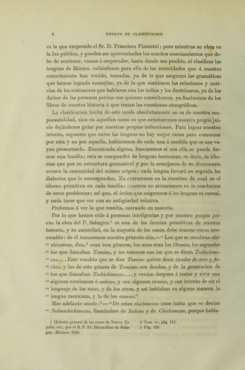 es la que emprende el Sr. D. Francisco Pimentel; pero mientras su obra ve la luz pública, y pueden ser aprovechados los muchos enseñamientos que de- be de contener, vamos á emprender, hasta donde sea posible, el clasificar las lenguas de México, valiéndonos para ello de las autoridades que á nuestro conocimiento han venido, tomadas, ya de lo que aseguran las gramáticas que hemos logrado consultar, ya de lo que contienen las relaciones y noti- cias de los misioneros que hablaron con los indios y les doctrinaron, ya de los dichos de las personas peritas con quienes consultamos, ya finalmente de los libros de nuestra historia ó que tratan las cuestiones etnográficas. La clasificación hecha de este modo absolutamente no es de nuestra res- ponsabilidad, sino en aquellos casos en que aventuremos nuestro propio jui- cio dejándonos guiar por nuestras propias inducciones. Para lograr nuestro intento, supuesto que entre las lenguas no hay mejor razón para comenzar por esta y no por aquella, hablaremos de cada una á medida que se nos va- yan presentando. Encontrada alguna, buscaremos si con ella se puede for- mar una familia; esta se compondrá de lenguas hermanas, es decir, de idio- mas que por su estructura gramatical y por la semejanza de su diccionario acusen la comunidad del mismo origen: cada lengua llevará en seguida los dialectos que le correspondan. No entraremos en la cuestión de cuál es el idioma primitivo en cada familia; nosotros no atinaríamos en la resolución de estos problemas; así que, el orden que asignemos á las lenguas es casual, y nada tiene que ver con su antigüedad relativa. Probemos á ver lo que resulta, entrando en materia. Por lo que liemos oido á personas inteligentes y por nuestro propio jui- cio, la obra del P. Sahagun1 es una de las fuentes primitivas de nuestra historia, y su autoridad, en la mayoría de los casos, debe tenerse como irre- cusable: de él tomaremos nuestra primera cita.—“Los que se nombran chi- “ chimecas, dice,2 eran tres géneros, los unos eran los Otomíes, los segundos “ los que llamaban Tamime, y ios terceros son los que se dicen Techichime- “ cas Este vocablo que se dice Tamime quiere decir tirador de arco y fle- “ chas, y los de este género de Tamimes son deudos, y de la generación de “ los que llamaban Techichimecas... .y venían después á tratar y vivir con “ algunos mexicanos ó nahóas, y con algunos otomíes, y con intento de oir el “ lenguaje de los unos, y de los otros, y así hablaban en alguna manera la “ lengua mexicana, y la de los otomíes.” Mas adelante añade:3—“De estos chichimecas unos había que se decían “ Nahuachichimecas, llamándose de Nahóas y de Chichimecas, porque habla- 1 Historia general de las cosas de Nueva Es- 2 Tora, m, pág. 115. paña, etc., por el E. P. Fr. Bemardino do Saha- 3 Pág. 120. gun. México: 1830.