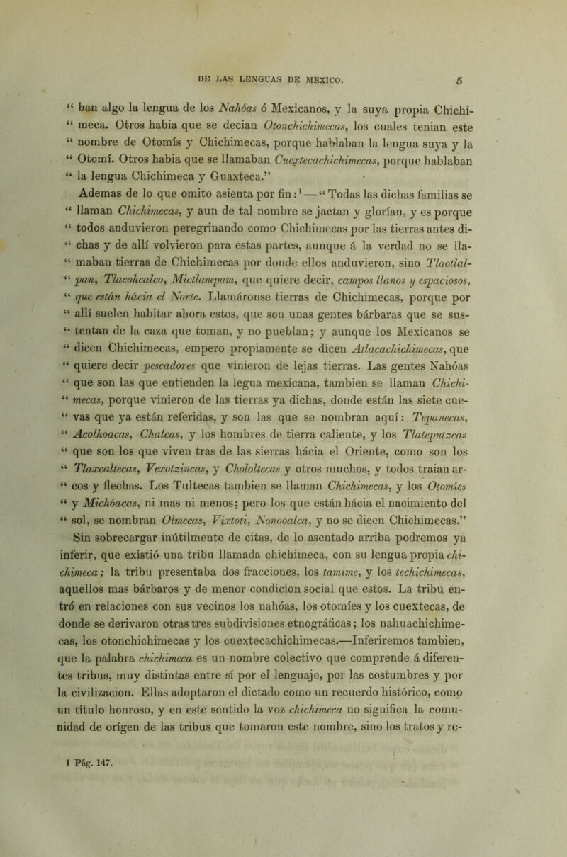 “ ban algo la lengua de los Nahóas ó Mexicanos, y la suya propia Chichi- “ meca. Otros habia que se decian Otonchichimecas, los cuales tenían este “ nombre de Otomís y Chichimecas, porque hablaban la lengua suya y la “ Otomí. Otros habia que se llamaban Cucxtecachichimecas, porque hablaban “ la lengua Chichimeca y Guaxteca.” Ademas de lo que omito asienta por fin :l — “ Todas las dichas familias se “ llaman Chichimecas, y aun de tal nombre se jactan y glorían, y es porque “ todos anduvieron peregrinando como Chichimecas por las tierras antes di- “ chas y de allí volvieron para estas partes, aunque á la verdad no se 11a- “ maban tierras de Chichimecas por donde ellos anduvieron, sino Tlaotlal- “ pan, Tlacohcalco, Mictlampam, que quiere decir, campos llanos y espaciosos, “ que están hacia el Norte. Llamáronse tierras de Chichimecas, porque por “ allí suelen habitar ahora estos, que son unas gentes bárbaras que se sus- tentan de la caza que toman, y no pueblan; y aunque los Mexicanos se “ dicen Chichimecas, empero propiamente se dicen Atlacachichimteas, que “ quiere decir pescadores que vinieron de lejas tierras. Las gentes Nahóas “ que son las que entienden la legua mexicana, también se llaman Chichi- “ mecas, porque vinieron de las tierras ya dichas, donde están las siete cue- “ vas que ya están referidas, y son las que se nombran aquí: Tepañecas, “ Acolhoacas, Chuicas, y los hombres de tierra caliente, y los Tlatcputzcas “ que son los que viven tras de las sierras hácia el Oriente, como son los “ Tlaxcaltecas, Vexotzincas, y Chololtecas y otros muchos, y todos traian ar- “ eos y flechas. Los Tultecas también se llaman Chichimecas, y los Otomíes “ y Michóacas, ni mas ni menos; pero los que están hácia el nacimiento del “ sol, se nombran Olmccas, Vixtoti, Nonooalca, y no se dicen Chichimecas.” Sin sobrecargar inútilmente de citas, de lo asentado arriba podremos ya inferir, que existió una tribu llamada chichimeca, con su lengua propia chi- chimeca; la tribu presentaba dos fracciones, los tamime, y los techichimecas, aquellos mas bárbaros y de menor condición social que estos. La tribu en- tró en relaciones con sus vecinos los nahóas, los otomíes y los cuextecas, de donde se derivaron otras tres subdivisiones etnográficas; los nahuachichime- cas, los otonchichimecas y los cuextecachichimecas.—Inferiremos también, que la palabra chichimeca es un nombre colectivo que comprende á diferen- tes tribus, muy distintas entre sí por el lenguaje, por las costumbres y pol- la civilización. Ellas adoptaron el dictado como un recuerdo histórico, como un título honroso, y en este sentido la voz chichimeca no significa la comu- nidad de origen de las tribus que tomaron este nombre, sino los tratos y re-