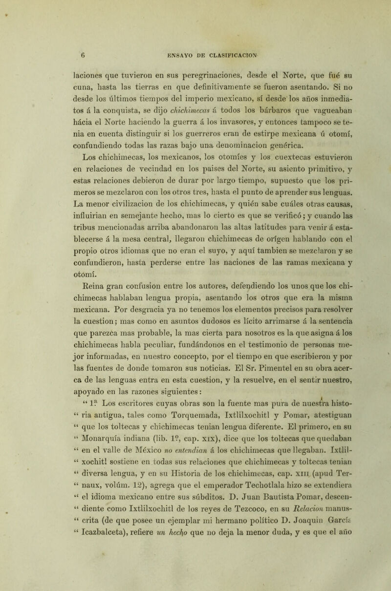 laciones que tuvieron en sus peregrinaciones, desde el Norte, que fué su cuna, hasta las tierras en que definitivamente se fueron asentando. Si no desde los últimos tiempos del imperio mexicano, sí desde los años inmedia- tos á la conquista, se dijo chichimecas á todos los bárbaros que vagueaban hácia el Norte haciendo la guerra á los invasores, y entonces tampoco se te- nia en cuenta distinguir si los guerreros eran de estirpe mexicana ú otomí, confundiendo todas las razas bajo una denominación genérica. Los chichimecas, los mexicanos, los otomíes y los cuextecas estuvieron en relaciones de vecindad en los países del Norte, su asiento primitivo, y estas relaciones debieron de durar por largo tiempo, supuesto que los pri- meros se mezclaron con los otros tres, hasta el punto de aprender sus lenguas. La menor civilización de los chichimecas, y quién sabe cuáles otras causas, influirían en semejante hecho, mas lo cierto es que se verificó; y cuando las tribus mencionadas arriba abandonaron las altas latitudes para venir á esta- blecerse á la mesa central, llegaron chichimecas de origen hablando con el propio otros idiomas que no eran el suyo, y aquí también se mezclaron y se confundieron, hasta perderse entre las naciones de las ramas mexicana y otomí. Reina gran confusión entre los autores, defendiendo los unos que los chi- chimecas hablaban lengua propia, asentando los otros que era la misma mexicana. Por desgracia ya no tenemos los elementos precisos para resolver la cuestión; mas como en asuntos dudosos es lícito arrimarse á la sentencia que parezca mas probable, la mas cierta para nosotros es la que asigna á los chichimecas habla peculiar, fundándonos en el testimonio de personas me- jor informadas, en nuestro concepto, por el tiempo en que escribieron y pol- las fuentes de donde tomaron sus noticias. El Sr. Pimentel en su obra acer- ca de las lenguas entra en esta cuestión, y la resuelve, en el sentir nuestro, apoyado en las razones siguientes: “ 1?- Los escritores cuyas obras son la fuente mas pura de nuestra histo- “ ria antigua, tales como Torquemada, Ixtlilxochitl y Pomar, atestiguan “ que los toltecas y chichimecas tenían lengua diferente. El primero, en su “ Monarquía indiana (lib. 1?, cap. xix), dice que los toltecas que quedaban “ en el valle de México no entendían á los chichimecas que llegaban. Ixtlil- “ xochitl sostiene en todas sus relaciones que chichimecas y toltecas tenían “ diversa lengua, y en su Historia de los chichimecas, cap. xm (apud Ter- “ naux, volúm. 12), agrega que el emperador Techotlala hizo se extendiera “ el idioma mexicano entre sus súbditos. D. Juan Bautista Pomar, descen- “ diente como Ixtlilxochitl de los reyes de Tezcoco, en su Relación manus- “ crita (de que posee un ejemplar mi hermano político D. Joaquín Garcís “ Icazbalceta), refiere un hecho que no deja la menor duda, y es que el año