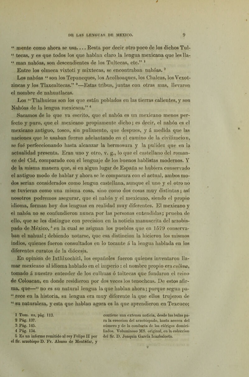 “ mente como ahora se usa.... Resta por decir otro poco de los dichos Tul- “ tecas, y es que todos los que hablan claro la lengua mexicana que les 11a- “ man nahóas, son descendientes de los Tultecas, etc.” 1 Entre los olmeca vixtoti y mixtecas, se encontraban nahóas.2 Los nahóas “ son los Tepaneques, los Acolhoaques, los Chalcas, los Vexot- zincas y los Tlaxcaltecas.” 3—Estas tribus, juntas con otras mas, llevaron el nombre de nahuatlacas. Los “Tlalhuicas son los que están poblados en las tierras calientes, y son Nahóas de la lengua mexicana.” 4 Sacamos de lo que va escrito, que el nahóa es un mexicano menos per- fecto y puro, que el mexicano propiamente dicho; es dpcir, el nahóa es el mexicano antiguo, tosco, sin pulimento, que después, y á medida que las naciones que le usaban fueron adelantando en el camino de la civilización, se fué perfeccionando hasta alcanzar la hermosura y la pulidez que en la actualidad presenta. Eran uno y otro, v. g., lo que el castellano del roman- ce del Cid, comparado con el lenguaje de los buenos hablistas modernos. Y de la misma manera que, si en algún lugar de España se hubiera conservado el antiguo modo de hablar y ahora se le comparara con el actual, ambos mo- dos serian considerados como lengua castellana, aunque el uno y el otro no se tuvieran como una misma cosa, sino como dos cosas muy distintas; así nosotros podremos asegurar, que el nahóa y el mexicano, siendo el propio idioma, forman hoy dos lenguas en realidad muy diferentes. El mexicano y el nahóa no se confundieron nunca por las personas entendidas; prueba de ello, que se les distingue con precisión en la noticia manuscrita del arzobis- pado de México,5 en la cual se asignan los pueblos que en 1579 conserva- ban el nahual; debiendo notarse, que esa distinción la hicieron los mismos indios, quienes fueron consultados en lo tocante á la lengua hablada en los diferentes curatos de la diócesis. En opinión de Ixtlilxochitl, los españoles fueron quienes inventaron lla- mar mexicano al idioma hablado en el imperio : el nombre propio era culhua, tomado á nuestro entender de los culhuas ó toltecas que fundaron el reino de Coloacan, en donde residieron por dos veces los tenochcas. De estos afir- ma, que—“ no es su natural lengua la que hablan ahora; porque según pa- “ rece en la historia, su lengua era muy diferente la que ellos trujeron de “ su naturaleza, y esta que hablan agora es la que aprendieron en Texcuco; 1 Tom. iii, pág. 113. contiene una extensa noticia, desde las bulas pa- 2 Pág. 137. ra la erección del arzobispado, hasta acerca del 3 Pág. 145. número y de la conducta de los clérigos domiei- 4 Pág. 134. liados. Voluminoso MS. original, en la colección 5 Es un informe remitido al rey Felipe II por del Sr. D. Joaquin García Icazbalceta. el Sr. arzobispo D. Fr. Alonso de Montúfar, y