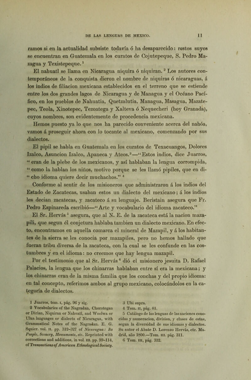 ramos si en la actualidad subsiste todavía ó ha desaparecido: restos suyos se encuentran en Guatemala en los curatos de Cojutepeque, S. Pedro Ma- zagua y Texistepeque.1 El náhuatl se llama en Nicaragua niquira ó niquiran.2 Los autores con- temporáneos de la conquista dieron el nombre de niquiras ó nicaraguas, á los indios de filiación mexicana establecidos en el terreno que se estiende entre los dos grandes lagos de Nicaragua y de Managua y el Océano Pací- fico, en los pueblos de Nahuatia, Quetzalutia, Managua, Masagua, Mazate- pec, Teola, Xinotepec, Tezoatega y Xalteva ó Nequecheri (hoy Granada), cuyos nombres, son evidentemente de procedencia mexicana. Hemos puesto ya lo que nos ha parecido conveniente acerca del nahóa, vamos á proseguir ahora con lo tocante al mexicano, comenzando por sus dialectos. El pipil se habla en Guatemala en los curatos de Texacuangos, Dolores Izalco, Asunción Izalco, Apaneca y Ateos.3—“Estos indios, dice Juarros, “ eran de la plebe de los mexicanos, y así hablaban la lengua corrompida, “ como la hablan los niños, motivo porque se les llamó pipiles, que en di- “ cho idioma quiere decir muchachos.” 4 Conforme al sentir de los misioneros que administraron á los indios del Estado de Zacatecas, usaban estos un dialecto del mexicano; á los indios les decían zacatecas, y zacateco á su lenguaje. Beristain asegura que Fr. Pedro Espinareda escribió—“Arte y vocabulario del idioma zacateco.” El Sr. Hervás5 asegura, que al N. E. de la zacateca está la nación maza- pili, que según él conjetura hablaba también un dialecto mexicano. En efec- to, encontramos en aquella comarca el mineral de Mazapil, y á los habitan- tes de la sierra se les conocia por mazapiles, pero no hemos hallado que fueran tribu diversa de la zacateca, con la cual se les confunde en las cos- tumbres y en el idioma: no creemos que hay lengua mazapil. Por el testimonio que al Sr. Hervás 6 dió el misionero jesuíta D. Rafael Palacios, la lengua que los chinarras hablaban entre sí era la mexicana; y los chinarras eran de la misma familia que los conchas y del propio idioma: en tal concepto, referimos ambos al grupo mexicano, colocándolos en la ca- tegoría de dialectos. 1 Juarros, tom. i, pág. 96 y sig. 2 Vocabularios of the Nagradan, Chorotegan or Diñan, Niquiran or Náhuatl, and Woolwa or Ulua languages or dialects of Nicaragua, with Grammatical Notes of the Nagradan. E. G. Squier. vol. ii. pp. 312-327 of Nicaragua: Its Pcoplc, Sccncry, Monumcnts, etc. Reprinted with corrections and additions, in vol. m. pp. 99-114, of Transactionsof American EthnologicalSociety. 3 Ubi supra. 4 Tom. ii, pág. 81. 5 Catálogo de las lenguas de las naciones cono- cidas y numeración, división, y clases de estas, según la diversidad de sus idiomas y dialectos. Su autor el Abate D. Lorenzo Hervás, etc. Ma- drid, año 1800.—Tom. m. pág. 311. 6 Tom. m, pág. 312.