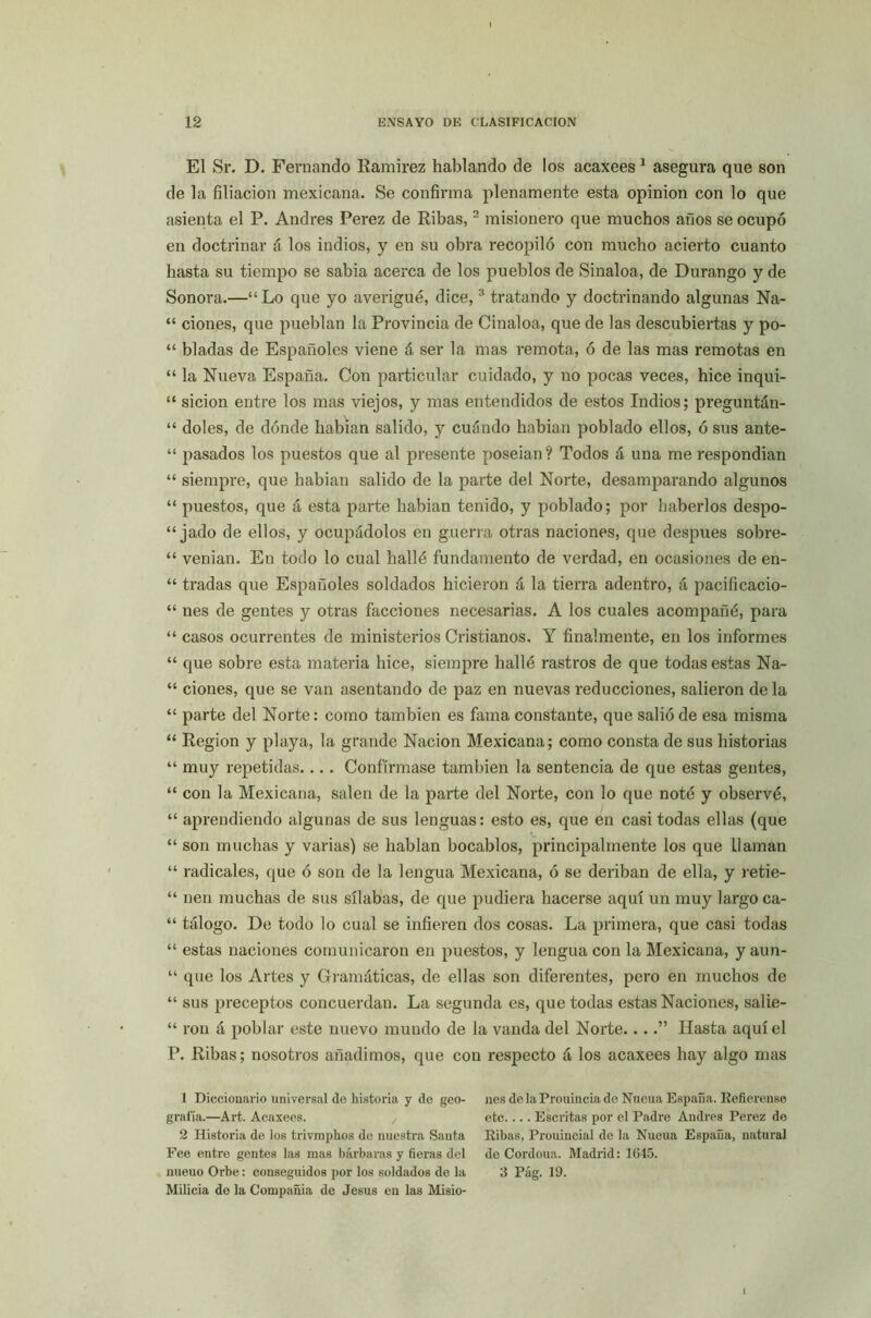 El Sr. D. Fernando Ramirez hablando de los acaxees1 asegura que son de la filiación mexicana. Se confirma plenamente esta opinión con lo que asienta el P. Andrés Perez de Ribas,2 misionero que muchos años se ocupó en doctrinar á los indios, y en su obra recopiló con mucho acierto cuanto hasta su tiempo se sabia acerca de los pueblos de Sinaloa, de Durango y de Sonora.—“Lo que yo averigüé, dice,3 tratando y doctrinando algunas Na- “ ciones, que pueblan la Provincia de Cinaloa, que de las descubiertas y po- “ bladas de Españoles viene á ser la mas remota, ó de las mas remotas en “ la Nueva España. Con particular cuidado, y no pocas veces, hice inqui- “ sicion entre los mas viejos, y mas entendidos de estos Indios; preguntán- “ doles, de dónde habían salido, y cuándo habían poblado ellos, ó sus ante- “ pasados los puestos que al presente poseían? Todos á una me respondían “ siempre, que habían salido de la parte del Norte, desamparando algunos “ puestos, que á esta parte habían tenido, y poblado; por haberlos despo- jado de ellos, y ocupádolos en guerra otras naciones, que después sobre- “ venían. En todo lo cual hallé fundamento de verdad, en ocasiones de en- “ tradas que Españoles soldados hicieron á la tierra adentro, á pacificacio- “ nes de gentes y otras facciones necesarias. A los cuales acompañé, para “ casos ocurrentes de ministerios Cristianos. Y finalmente, en los informes “ que sobre esta materia hice, siempre hallé rastros de que todas estas Na- “ ciones, que se van asentando de paz en nuevas reducciones, salieron de la “ parte del Norte: como también es fama constante, que salió de esa misma “ Región y playa, la grande Nación Mexicana; como consta de sus historias “ muy repetidas.... Confírmase también la sentencia de que estas gentes, “ con la Mexicana, salen de la parte del Norte, con lo que noté y observé, “ aprendiendo algunas de sus lenguas: esto es, que en casi todas ellas (que “ son muchas y varias) se hablan bocablos, principalmente los que llaman “ radicales, que ó son de la lengua Mexicana, ó se deriban de ella, y retie- “ nen muchas de sus sílabas, de que pudiera hacerse aquí un muy largo ca- “ tálogo. De todo lo cual se infieren dos cosas. La primera, que casi todas “ estas naciones comunicaron en puestos, y lengua con la Mexicana, y aun- “ que los Artes y Gramáticas, de ellas son diferentes, pero en muchos de “ sus preceptos concuerdan. La segunda es, que todas estas Naciones, salie- “ ron á poblar este nuevo mundo de la vanda del Norte....” Hasta aquí el P. Ribas; nosotros añadimos, que con respecto á los acaxees hay algo mas 1 Diccionario universal de historia y de geo- grafía.—Art. Acaxees. 2 Historia de los trivmphos de nuestra Santa Fee entre gentes las mas bárbaras y fieras del nueuo Orbe: conseguidos por los soldados de la Milicia de la Compañia de Jesús en las Misio- nes delaProuineiado Nucua España. Refierense etc.... Escritas por el Padre Andrés Perez de Ribas, Prouincial de la Nueua España, natural de Cordoua. Madrid: 1645. 3 Pág. 19.
