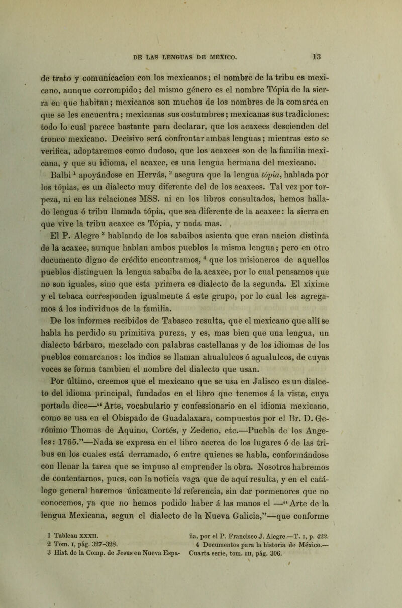 de trato y comunicación con los mexicanos; el nombre de la tribu es mexi- cano, aunque corrompido; del mismo género es el nombre Tópia de la sier- ra en que habitan; mexicanos son muchos de los nombres de la comarca en que se les encuentra; mexicanas sus costumbres; mexicanas sus tradiciones: todo lo cual parece bastante para declarar, que los acaxees descienden del tronco mexicano. Decisivo será confrontar ambas lenguas; mientras esto se verifica, adoptaremos como dudoso, que los acaxees son de la familia mexi- cana, y que su idioma, el acaxee, es una lengua hermana del mexicano. Balbi1 apoyándose en Hervás,2 asegura que la lengua tópia, hablada por los tópias, es un dialecto muy diferente del de los acaxees. Tal vez por tor- peza, ni en las relaciones MSS. ni en los libros consultados, hemos halla- do lengua ó tribu llamada tópia, que sea diferente de la acaxee: la sierra en que vive la tribu acaxee es Tópia, y nada mas. El P. Alegre 3 hablando de los sabaibos asienta que eran nación distinta de la acaxee, aunque hablan ambos pueblos la misma lengua; pero en otro documento digno de crédito encontramos, 4 que los misioneros de aquellos pueblos distinguen la lengua sabaiba de la acaxee, por lo cual pensamos que no son iguales, sino que esta primera es dialecto de la segunda. El xixime y el tebaca corresponden igualmente á este grupo, por lo cual les agrega- mos á los individuos de la familia. De los informes recibidos de Tabasco resulta, que el mexicano que allí se habla ha perdido su primitiva pureza, y es, mas bien que una lengua, un dialecto bárbaro, mezclado con palabras castellanas y de los idiomas de los pueblos comarcanos: los indios se llaman ahualulcos ó agualulcos, de cuyas voces se forma también el nombre del dialecto que usan. Por último, creemos que el mexicano que se usa en Jalisco es un dialec- to del idioma principal, fundados en el libro que tenemos á la vista, cuya portada dice—“ Arte, vocabulario y confessionario en el idioma mexicano, como se usa en el Obispado de Guadalaxara, compuestos por el Br. D. Ge- rónimo Thomas de Aquino, Cortés, y Zedeño, etc.—Puebla de los Ange- les: 1765.”—Nada se expresa en el libro acerca de los lugares ó de las tri- bus en los cuales está derramado, ó entre quienes se habla, conformándose con llenar la tarea que se impuso al emprender la obra. Nosotros habremos de contentarnos, pues, con la noticia vaga que de aquí resulta, y en el catá- logo general haremos únicamente la' referencia, sin dar pormenores que no conocemos, ya que no hemos podido haber á las manos el —“ Arte de la lengua Mexicana, según el dialecto de la Nueva Galicia,”—que conforme 1 Tableau xxxii. ña, por el P. Francisco J. Alegre.—T. i, p. 422. 2 Tom. I, pág. 327-328. 4 Documentos para la historia de México.— 3 Hist. de la Cornp. de Jesús en Nueva Espa- Cuarta serie, tom. iii, pág. 306. i