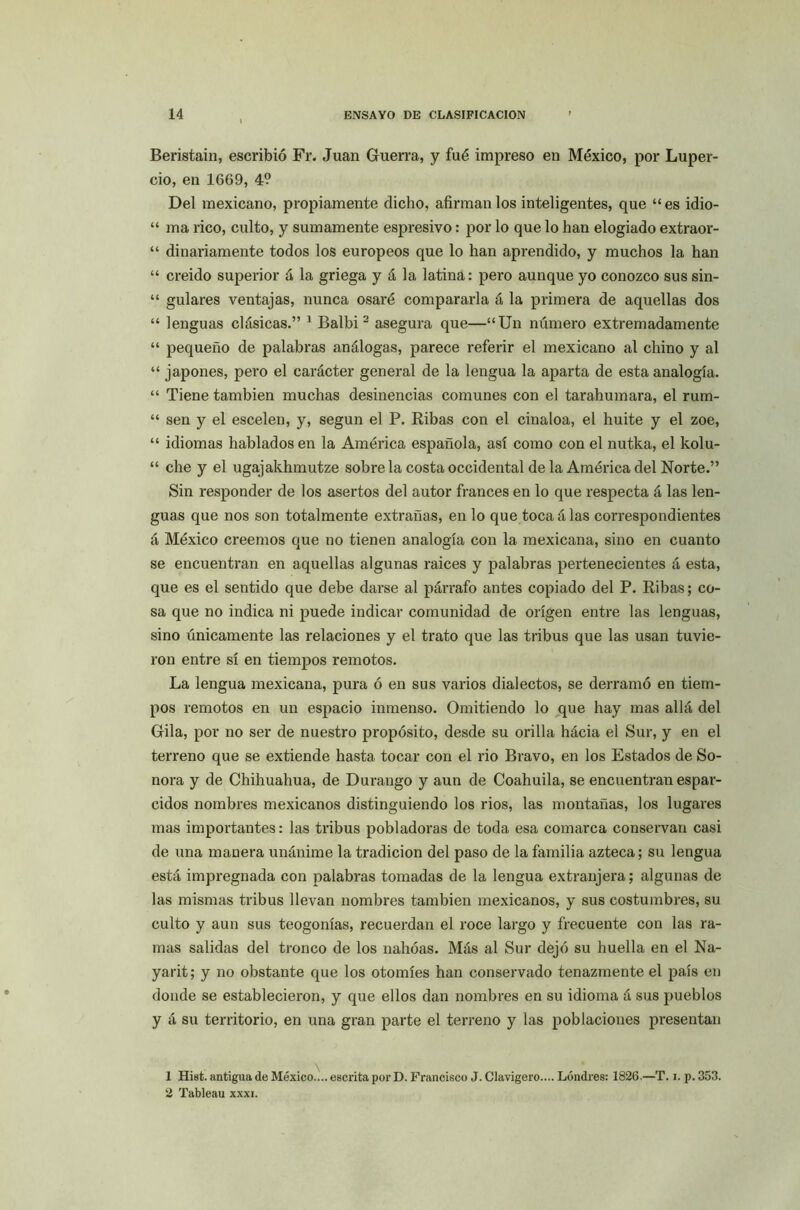 Beristain, escribió Fr. Juan Guerra, y fué impreso en México, por Luper- cio, en 1669, 4? Del mexicano, propiamente dicho, afirman los inteligentes, que “es idio- “ ma rico, culto, y sumamente espi’esivo: por lo que lo han elogiado extraor- “ dinariamente todos los europeos que lo han aprendido, y muchos la han “ creído superior á la griega y á la latina: pero aunque yo conozco sus sin- “ guiares ventajas, nunca osaré compararla á la primera de aquellas dos “ lenguas clásicas.” 1 Balbi 2 asegura que—“Un número extremadamente “ pequeño de palabras análogas, parece referir el mexicano al chino y al “ japones, pero el carácter general de la lengua la aparta de esta analogía. “ Tiene también muchas desinencias comunes con el tarahumara, el rum- “ sen y el escelen, y, según el P. Ribas con el cinaloa, el huite y el zoe, “ idiomas hablados en la América española, así como con el nutka, el kolu- “ che y el ugajakhmutze sobre la costa occidental de la América del Norte.” Sin responder de los asertos del autor francés en lo que respecta á las len- guas que nos son totalmente extrañas, en lo que toca á las correspondientes á México creemos que no tienen analogía con la mexicana, sino en cuanto se encuentran en aquellas algunas raíces y palabras pertenecientes á esta, que es el sentido que debe darse al párrafo antes copiado del P. Ribas; co- sa que no indica ni puede indicar comunidad de origen entre las lenguas, sino únicamente las relaciones y el trato que las tribus que las usan tuvie- ron entre sí en tiempos remotos. La lengua mexicana, pura ó en sus varios dialectos, se derramó en tiem- pos remotos en un espacio inmenso. Omitiendo lo que hay mas allá del Gila, por no ser de nuestro propósito, desde su orilla hácia el Sur, y en el terreno que se extiende hasta tocar con el rio Bravo, en los Estados de So- nora y de Chihuahua, de Durango y aun de Coahuila, se encuentran espar- cidos nombres mexicanos distinguiendo los rios, las montañas, los lugares mas importantes: las tribus pobladoras de toda esa comarca conservan casi de una manera unánime la tradición del paso de la familia azteca; su lengua está impregnada con palabras tomadas de la lengua extranjera; algunas de las mismas tribus llevan nombres también mexicanos, y sus costumbres, su culto y aun sus teogonias, recuerdan el roce largo y frecuente con las ra- mas salidas del tronco de los nahóas. Más al Sur dejó su huella en el Na- yarit; y no obstante que los otomíes han conservado tenazmente el país en donde se establecieron, y que ellos dan nombres en su idioma á sus pueblos y á su territorio, en una gran parte el terreno y las poblaciones presentan 1 Hist. antigua de México. .. escrita por D. Francisco J. Clavigero.... Londres: 1826.—T. i. p. 353. 2 Tableau xxxi.