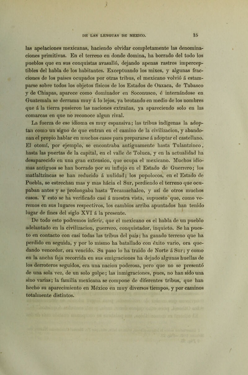 las apelaciones mexicanas, haciendo olvidar completamente las denomina- ciones primitivas. En el terreno en donde domina, ha borrado del todo los pueblos que en sus conquistas avasalló, dejando apenas rastros impercep- tibles del habla de los habitantes. Exceptuando los mixes, y algunas frac- ciones de los países ocupados por otras tribus, el mexicano volvió á estam- parse sobre todos los objetos físicos de los Estados de Oaxaca, de Tabasco y de Chiapas, aparece como dominador en Soconusco, é internándose en Guatemala se derrama muy á lo lejos, ya brotando en medio de los nombres que á la tierra pusieron las naciones extrañas, ya apareciendo solo en las comarcas en que no reconoce algún rival. La fuerza de ese idioma es muy espansiva; las tribus indígenas la adop- tan como un signo de que entran en el camino de la civilización, y abando- nan el propio hablar en muchos casos para prepararse á adoptar el castellano. El otomí, por ejemplo, se encontraba antiguamente hasta Tulantzinco, hasta las puertas de la capital, en el valle de Toluca, y en la actualidad ha desaparecido en una gran extensión, que ocupa el mexicano. Muchos idio- mas antiguos se han borrado por su influjo en el Estado de Guerrero; los matlaltzincas se han reducido á nulidad; los popolocos, en el Estado de Puebla, se estrechan mas y mas hácia el Sur, perdiendo el terreno que ocu- paban antes y se prolongaba hasta Tecamachalco, y así de otros muchos casos. Y esto se ha verificado casi á nuestra vista, supuesto que, como ve- remos en sus lugares respectivos, los cambios arriba apuntados han tenido lugar de fines del siglo XVI á la presente. De todo esto podremos inferir, que el mexicano es el habla de un pueblo adelantado en la civilización, guerrero, conquistador, inquieto. Se ha pues- to en contacto con casi todas las tribus del país; ha ganado terreno que ha perdido en seguida, y por lo mismo ha batallado con éxito vario, ora que- dando vencedor, ora vencido. Su paso lo ha traído de Norte á Sur; y como en la ancha faja recorrida en sus emigraciones ha dejado algunas huellas de los derroteros seguidos, era una nación poderosa, pero que no se presentó de una sola vez, de un solo golpe; las inmigraciones, pues, no han sido una sino varias; la familia mexicana se compone de diferentes tribus, que han hecho su aparecimiento en México en muy diversos tiempos, y por caminos totalmente distintos.