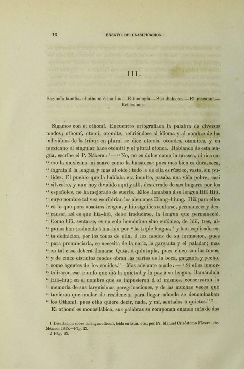 \ III. Segunda familia, el othomí ó hia hiu.—Etimología.—Sus dialectos.—El mazahui.— Reflexiones. / '( Sigamos con el othomí. Encuentro ortografiada la palabra de diversos modos; othomí, otomí, otomite, refiriéndose al idioma y al nombre de los individuos de la tribu: en plural se dice otomís, otomíes, otomites, y en mexicano el singular hace otomitl y el plural otonca. Hablando de esta len- gua, escribe el P. Náxera:1 2—“No, no es dulce como la tarasca, ni rica co- “ mo la mexicana, ni suave como la huasteca; pues mas bien es dura, seca, “ ingrata á la lengua y mas al oido: todo lo de ella es rústico, vasto, sin pu- “ lidez. El pueblo que la hablaba era inculto, pasaba una vida pobre, casi “ silvestre, y aun hoy dividido aquí y allí, desterrado de sus hogares por los “ españoles, no ha mejorado de suerte. Ellos llamaban ásu lengua Hiá Hiü, “ cuyo nombre tal vez escribirían los alemanes Hiang-hiung. Hia para ellos “ es lo que para nosotros lengua, y hiü significa sentarse, permanecer y des- “ cansar, así es que hia-hiü, debe traducirse, la lengua que permaneció. “ Como hiü, sentarse, es no solo homónimo sino eufónico, de hiu, tres, al- “ gunos han traducido á hia-hiü por “la triple lengua,” y han esplicado es- “ ta definición, por los tonos de ella, ó los modos de su formación, pues “ para pronunciarla, se necesita de la nariz, la garganta y el paladar; mas “ en tal caso deberá llamarse Qüta, ó quíntupla, pues cinco son los tonos, “ y de cinco distintos modos obran las partes de la boca, garganta y pecho, “ como agentes de los sonidos.”—Mas adelante añade: — “Si ellos inmor- “ talizaron ese triunfo que dió la quietud y la paz á su lengua, llamándola “ Hia-hiü; en el nombre que se impusieron a sí mismos, conservaron la “ memoria de sus larguísimas peregrinaciones, y de las muchas veces que “ tuvieron que mudar de residencia, para llegar adonde se denominaban “ los Othomí, pues otho quiere decir, nada, y mí, sentados ó quietos.” J El othomí es monosilábico, sus palabras se componen cuando más de dos 1 Disertación sobre la lengua othomí, leida en latin, etc., por Fr. Manuel Crisóstomo Náxera, etc. México: 1845.—Pág. 23. 2 Pág. 25.