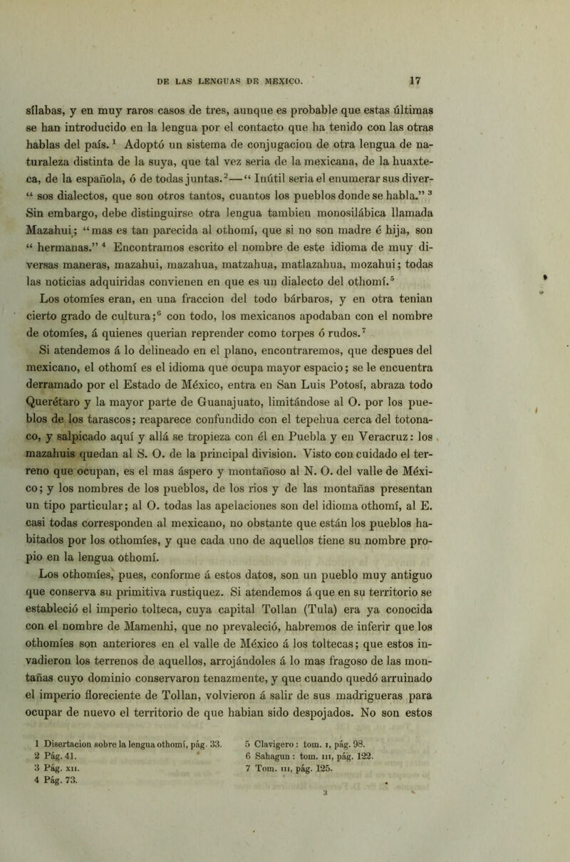 sílabas, y en muy raros casos de tres, aunque es probable que estas últimas se han introducido en la lengua por el contacto que ha tenido con las otras hablas del país.1 Adoptó un sistema de conjugación de otra lengua de na- turaleza distinta de la suya, que tal vez seria de la mexicana, de la huaxte- ca, de la española, ó de todas juntas.2—“ Inútil seria el enumerar sus diver- “ sos dialectos, que son otros tantos, cuantos los pueblos donde se habla.” 3 Sin embargo, debe distinguirse otra lengua también monosilábica llamada Mazahui; “mas es tan parecida al othomí, que si no son madre é hija, son “ hermanas.” 4 Encontramos escrito el nombre de este idioma de muy di- versas maneras, mazahui, mazahua, matzahua, matlazahua, mozahui; todas las noticias adquiridas convienen en que es un dialecto del othomí.5 Los otomíes eran, en una fracción del todo bárbaros, y en otra tenían cierto grado de cultura;6 con todo, los mexicanos apodaban con el nombre de otomíes, á quienes querían reprender como torpes ó rudos.7 Si atendemos á lo delineado en el plano, encontraremos, que después del mexicano, el othomí es el idioma que ocupa mayor espacio; se le encuentra derramado por el Estado de México, entra en San Luis Potosí, abraza todo Querétaro y la mayor parte de Guanajuato, limitándose al O. por los pue- blos de los tarascos; reaparece confundido con el tepehua cerca del totona- co, y salpicado aquí y allá se tropieza con él en Puebla y en Veracruz: los mazahuis quedan al S. O. de la principal división. Visto con cuidado el ter- reno que ocupan, es el mas áspero y montañoso al N. O. del valle de Méxi- co; y los nombres de los pueblos, de los ríos y de las montañas presentan un tipo particular; al O. todas las apelaciones son del idioma othomí, al E. casi todas corresponden al mexicano, no obstante que están los pueblos ha- bitados por los othomíes, y que cada uno de aquellos tiene su nombre pro- pio en la lengua othomí. Los othomíes, pues, conforme á estos datos, son un pueblo muy antiguo que conserva su primitiva rustiquez. Si atendemos á que en su territorio se estableció el imperio tolteca, cuya capital Tollan (Tula) era ya conocida con el nombre de Mamenhi, que no prevaleció, habremos de inferir que los othomíes son anteriores en el valle de México á los toltecas; que estos in- vadieron los terrenos de aquellos, arrojándoles á lo mas fragoso de las mon- tañas cuyo dominio conservaron tenazmente, y que cuando quedó arruinado el imperio floreciente de Tollan, volvieron á salir de sus madrigueras para ocupar de nuevo el territorio de que habían sido despojados. No son estos 1 Disertación sobre la lengua othomí, pág. 33. 2 Pág. 41. 3 Pág. xu. 5 Clavigero: tom. i, pág. 98. 6 Sahagun: tom. ni, pág. 122. 7 Tom. iii, pág. 125.