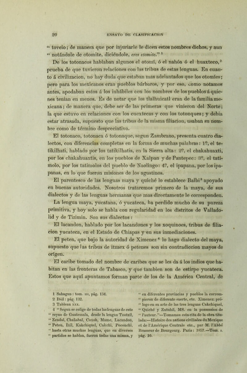 “ toveio; de manera que por injuriarle le dicen estos nombres dichos, y aun “ notándole de otomite, diciéndole, eres etomite.” 1 De los totonacos hablaban algunos el otomí, ó el nahóa, ó el huaxteco,2 prueba de que tuvieron relaciones con las tribus de estas lenguas. En cuan- to á civilización, no hay duda que estaban mas adelantados que los otomíes; pero para los mexicanos eran pueblos bárbaros, y por eso, como notamos antes, apodaban estos á los inhábiles con los nombres de los pueblos á quie- nes ’tenian en menos. Es de notar que los tlalhuicatl eran de la familia me- xicana; de manera que, debe ser de las primeras que vinieron del Norte; la que estuvo en relaciones con los cuextecas y con los totonques; y debia estar atrasada, supuesto que las tribus de la misma filiación, usaban su nom- bre como de término despreciativo. El totonaco, totonaca ó totonaque, según Zambrano, presenta cuatro dia- lectos, con diferencias completas en la forma de muchas palabras: 1?, el te- tikilhati, hablado por los tatikilhatis, en la Sierra alta: 2?, el chakahuaxti, por los chakahuaxtis, en los pueblos de Xalpan y dePantepec: 3?, el tati- molo, por los tatimolos del pueblo de Naolingo: 4?, el ipapana, por losipa- panas, en lo que fueron misiones de los agustinos. El parentesco de las lenguas maya y quiche lo establece Balbi3 apoyado en buenas autoridades. Nosotros trataremos primero de la maya, de sus dialectos y de las lenguas hermanas que mas directamente le corresponden. La lengua maya, yucatana, ó yucateca, ha perdido mucho de su pureza primitiva, y hoy solo se habla con regularidad en los distritos de Vallado- lid y de Tizimin. Son sus dialectos : El lacandon, hablado por los lacandones y los xoquinoes, tribus de filia- ción yucateca, en el Estado de Chiapas y en sus inmediaciones. El peten, que bajo la autoridad de Ximenez 4 lo hago dialecto del maya, supuesto que 1 as tribus de itzaex ó petenes son sin contradicción mayos de origen. El caribe tomado del nombre de caribes que se les da á los indios que ha- bitan en las fronteras de Tabasco, y que también son de estirpe yucateca. Estos que aquí apuntamos forman parte de los de la América Central, de 1 Sahagun : tom. m, pág. 134. 2 Ibid : pág. 132. 3 Tableau xxx. 4 “ Según se colige de todas las lenguas de este “ reyno de Guatemala, desde la lengua Tzotzil, “ Zendal, Chañabal, Coxoh, Mame, Lacandon, “ Peten, Ixil, Kakchiquel, Cakcbi, Poconchi, “ hasta otras muchas lenguas, que en diversos “ partidos se hablan, fueron todas una misma, y “ en diferentes provincias y pueblos la corrom- “ pieron de diferente suerte, etc. Ximenez; pró- “ logo en su arte de las tres lenguas Cakchiquel, “ Quiche y Zutuhil, MS. en la possession de “ l’auteur.”—Tomamos esta cita de la obra titu- lada:—Hístoire des nations civilisées duMexique et de l’Amérique Céntrale etc., par M. l’Abbé Brasseurde Bourgourg. París: 1857.—Tom. i. pág. 10.