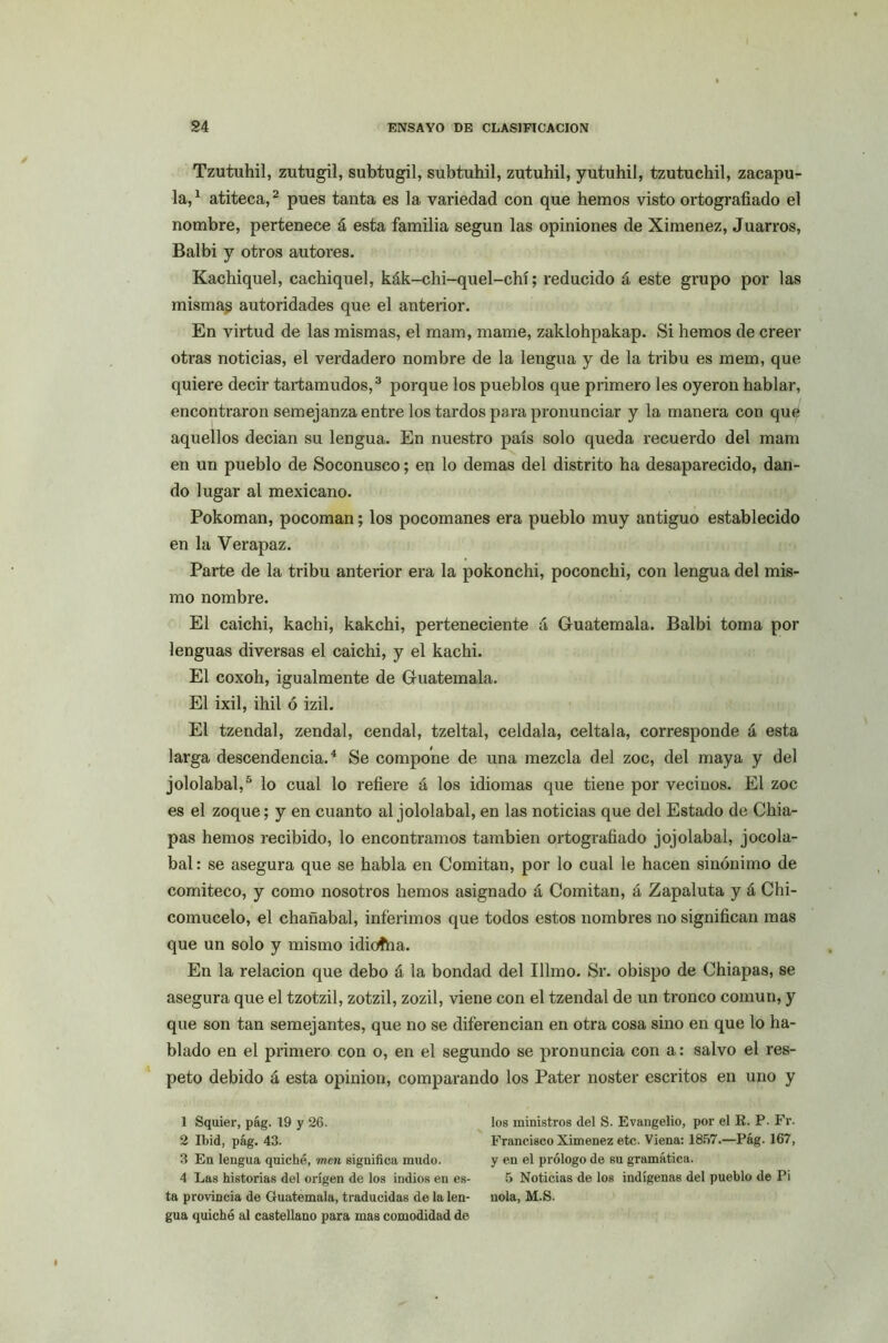 Tzutuhil, zutugil, subtugil, subtuhil, zutuhil, yutuhil, tzutuchil, zacapu- la,1 atiteca,2 pues tanta es la variedad con que hemos visto ortografiado el nombre, pertenece á esta familia según las opiniones de Ximenez, Juarros, Balbi y otros autores. Kachiquel, cachiquel, kák-chi-quel-chí; reducido á este grupo por las mismas autoridades que el anterior. En virtud de las mismas, el mam, mame, zaklohpakap. Si hemos de creer otras noticias, el verdadero nombre de la lengua y de la tribu es mem, que quiere decir tartamudos,3 porque los pueblos que primero les oyeron hablar, encontraron semejanza entre los tardos para pronunciar y la manera con quó aquellos decian su lengua. En nuestro país solo queda recuerdo del mam en un pueblo de Soconusco; en lo demas del distrito ha desaparecido, dan- do lugar al mexicano. Pokoman, pocoman; los pocomanes era pueblo muy antiguo establecido en la Verapaz. Parte de la tribu anterior era la pokonchi, poconchi, con lengua del mis- mo nombre. El caichi, kachi, kakchi, perteneciente á Guatemala. Balbi toma por lenguas diversas el caichi, y el kachi. El coxoh, igualmente de Guatemala. El ixil, ihil ó izil. El tzendal, zendal, cendal, tzeltal, celdala, celtala, corresponde á esta larga descendencia.4 Se compone de una mezcla del zoc, del maya y del jololabal,5 lo cual lo refiere á los idiomas que tiene por vecinos. El zoc es el zoque; y en cuanto al jololabal, en las noticias que del Estado de Chia- pas hemos recibido, lo encontramos también ortografiado jojolabal, jocola- bal: se asegura que se habla en Confitan, por lo cual le hacen sinónimo de comiteco, y como nosotros hemos asignado á Confitan, á Zapaluta y á Chi- comucelo, el chañabal, inferimos que todos estos nombres no significan mas que un solo y mismo idioífia. En la relación que debo á la bondad del Illmo. Sr. obispo de Chiapas, se asegura que el tzotzil, zotzil, zozil, viene con el tzendal de un tronco común, y que son tan semejantes, que no se diferencian en otra cosa sino en que lo ha- blado en el primero con o, en el segundo se pronuncia con a: salvo el res- peto debido á esta opinión, comparando los Pater noster escritos en uno y 1 Sqaier, pág. 19 y 26. 2 Ibid, pág. 43. 3 En lengua quiche, mcn significa mudo. 4 Las historias del origen de los indios en es- ta provincia de Guatemala, traducidas de la len- gua quiche al castellano para mas comodidad de los ministros del S. Evangelio, por el R. P. Fr. Francisco Ximenez etc. Viena: 1857.—Pág. 167, y en el prólogo de su gramática. 5 Noticias de los indígenas del pueblo de Pi ñola, M.S.