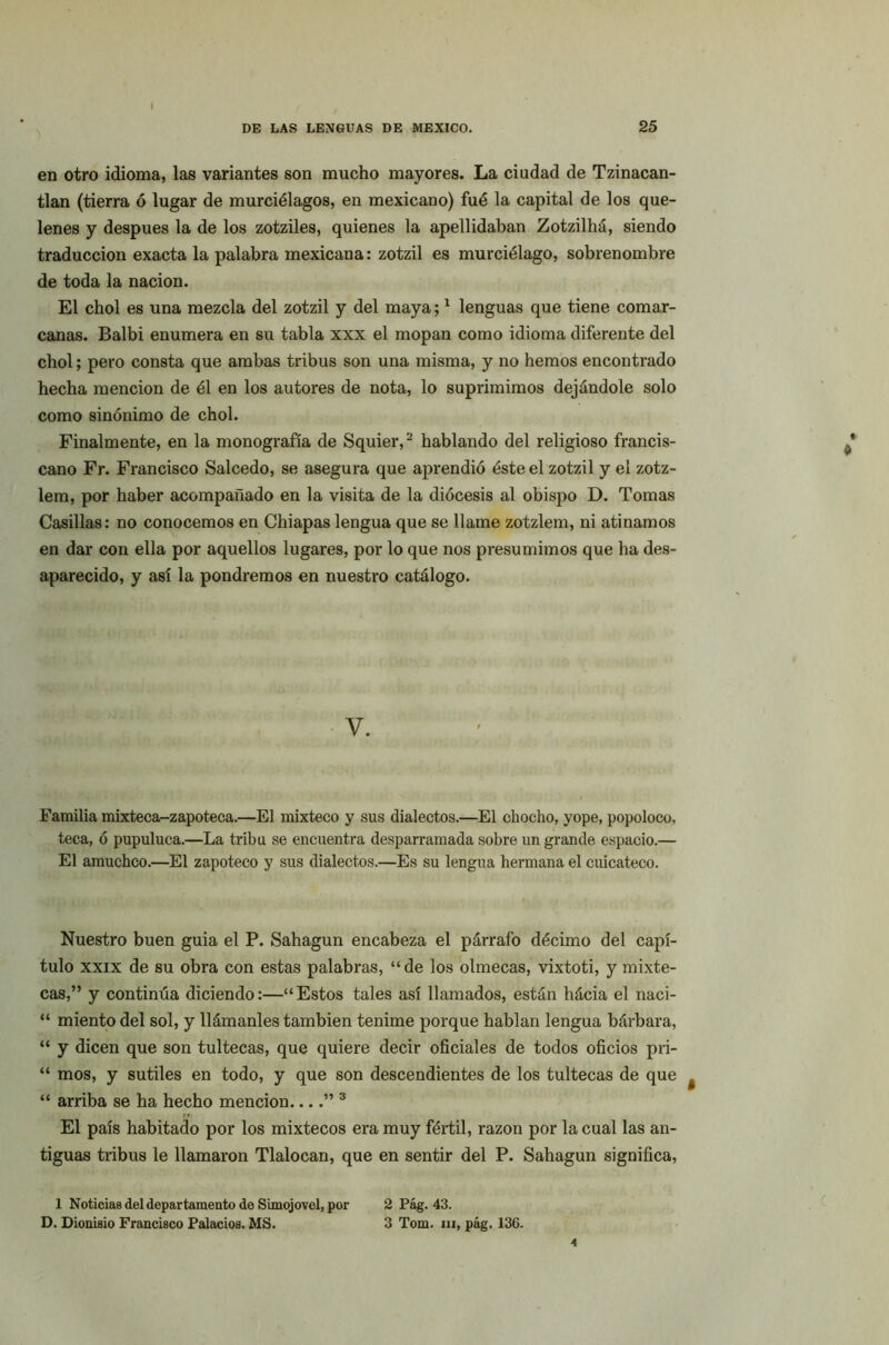 en otro idioma, las variantes son mucho mayores. La ciudad de Tzinacan- tlan (tierra ó lugar de murciélagos, en mexicano) fué la capital de los que- lenes y después la de los zotziles, quienes la apellidaban Zotzilhá, siendo traducción exacta la palabra mexicana: zotzil es murciélago, sobrenombre de toda la nación. El chol es una mezcla del zotzil y del maya;1 lenguas que tiene comar- canas. Balbi enumera en su tabla xxx el mopan como idioma diferente del chol; pero consta que ambas tribus son una misma, y no hemos encontrado hecha mención de él en los autores de nota, lo suprimimos dejándole solo como sinónimo de chol. Finalmente, en la monografía de Squier,2 hablando del religioso francis- cano Fr. Francisco Salcedo, se asegura que aprendió éste el zotzil y el zotz- lem, por haber acompañado en la visita de la diócesis al obispo D. Tomas Casillas: no conocemos en Chiapas lengua que se llame zotzlem, ni atinamos en dar con ella por aquellos lugares, por lo que nos presumimos que ha des- aparecido, y así la pondremos en nuestro catálogo. V. Familia mixteca-zapoteca.—El mixteco y sus dialectos.—El chocho, yope, popoloco, teca, ó pupuluca.—La tribu se encuentra desparramada sobre un grande espacio.— El amuchco.—El zapoteco y sus dialectos.—Es su lengua hermana el cuicateco. Nuestro buen guia el P. Sahagun encabeza el párrafo décimo del capí- tulo xxix de su obra con estas palabras, “de los olmecas, vixtoti, y mixte- cas,” y continúa diciendo:—“Estos tales así llamados, están hácia el naci- “ miento del sol, y llámanles también tenime porque hablan lengua bárbara, “ y dicen que son tultecas, que quiere decir oficiales de todos oficios pri- “ mos, y sutiles en todo, y que son descendientes de los tultecas de que 4 “ arriba se ha hecho mención....” 3 El país habitado por los mixtéeos era muy fértil, razón por la cual las an- tiguas tribus le llamaron Tlalocan, que en sentir del P. Sahagun significa, 1 Noticias del departamento de Simojovel, por 2 Pág. 43. D. Dionisio Francisco Palacios. MS. 3 Tom. m, pág. 136. 4