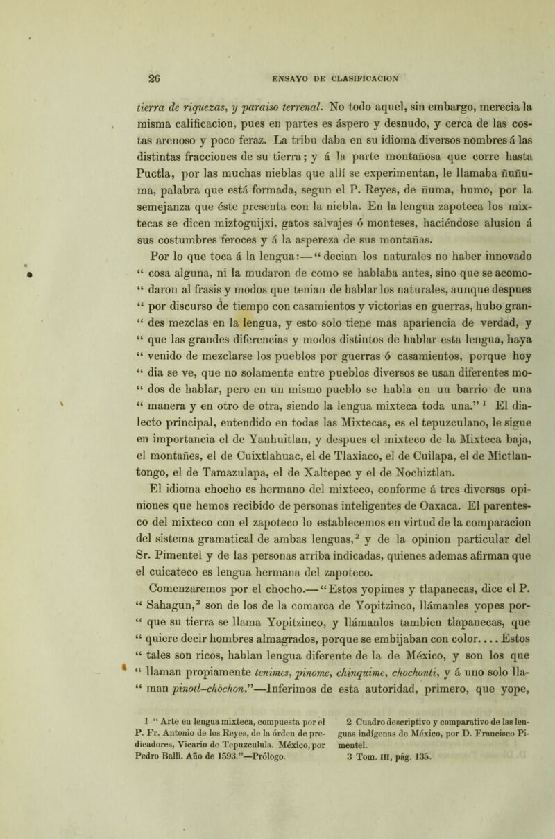tierra de riquezas, y paraíso terrenal. No todo aquel, sin embargo, merecía la misma calificación, pues en partes es áspero y desnudo, y cerca de las cos- tas arenoso y poco feraz. La tribu daba en su idioma diversos nombres á las distintas fracciones de su tierra; y á la parte montañosa que corre hasta Puctla, por las muchas nieblas que allí se experimentan, le llamaba ñuñu- ma, palabra que está formada, según el P. Reyes, de ñuma, humo, por la semejanza que éste presenta con la niebla. En la lengua zapoteca los mix- tecas se dicen miztoguijxi, gatos salvajes ó monteses, haciéndose alusión á sus costumbres feroces y á la aspereza de sus montañas. Por lo que toca á la lengua:—“ decían los naturales no haber innovado “ cosa alguna, ni la mudaron de como se hablaba antes, sino que se acomo- “ daron al frasis y modos que tenían de hablarlos naturales, aunque después “ por discurso de tiempo con casamientos y victorias en guerras, hubo gran- “ des mezclas en la lengua, y esto solo tiene mas apariencia de verdad, y “ que las grandes diferencias y modos distintos de hablar esta lengua, haya “ venido de mezclarse los pueblos por guerras ó casamientos, porque hoy “ dia se ve, que no solamente entre pueblos diversos se usan diferentes mo- “ dos de hablar, pero en un mismo pueblo se habla en un barrio de una “ manera y en otro de otra, siendo la lengua mixteca toda una.” 1 El dia- lecto principal, entendido en todas las Mixtecas, es el tepuzculano, le sigue en importancia el de Yanhuitlan, y después el mixteco de la Mixteca baja, el montañés, el de Cuixtlahuac, el de Tlaxiaco, el de Cuilapa, el de Mictlan- tongo, el de Tamazulapa, el de Xaltepec y el de Nochiztlan. El idioma chocho es hermano del mixteco, conforme á tres diversas opi- niones que hemos recibido de personas inteligentes de Oaxaca. El parentes- co del mixteco con el zapoteco lo establecemos en virtud de la comparación del sistema gramatical de ambas lenguas,2 y de la opinión particular del Sr. Pimentel y de las personas arriba indicadas, quienes ademas afirman que el cuicateco es lengua hermana del zapoteco. Comenzaremos por el chocho.— “Estos yopimes y tlapanecas, dice el P. “ Sahagun,3 son de los de la comarca de Yopitzinco, llámanles yopes por- “ que su tierra se llama Yopitzinco, y llámanlos también tlapanecas, que “ quiere decir hombres almagrados, porque se embijaban con color Estos “ tales son ricos, hablan lengua diferente de la de México, y son los que “ llaman propiamente tenimes, pinome, chinquime, chochonti, y á uno solo 11a- “ man pinotl-chochon.”—Inferimos de esta autoridad, primero, que yope, 1 “ Arte en lengua mixteca, compuesta por el 2 Cuadro descriptivo y comparativo de las len- P. Fr. Antonio de los Reyes, de la orden de pre- guas indígenas de México, por D. Francisco Pi- dicadores, Vicario de Tepuzculula. México, por mentel. Pedro Balli. Año de 1593.”—Prólogo. 3 Tom. III, pág. 135.