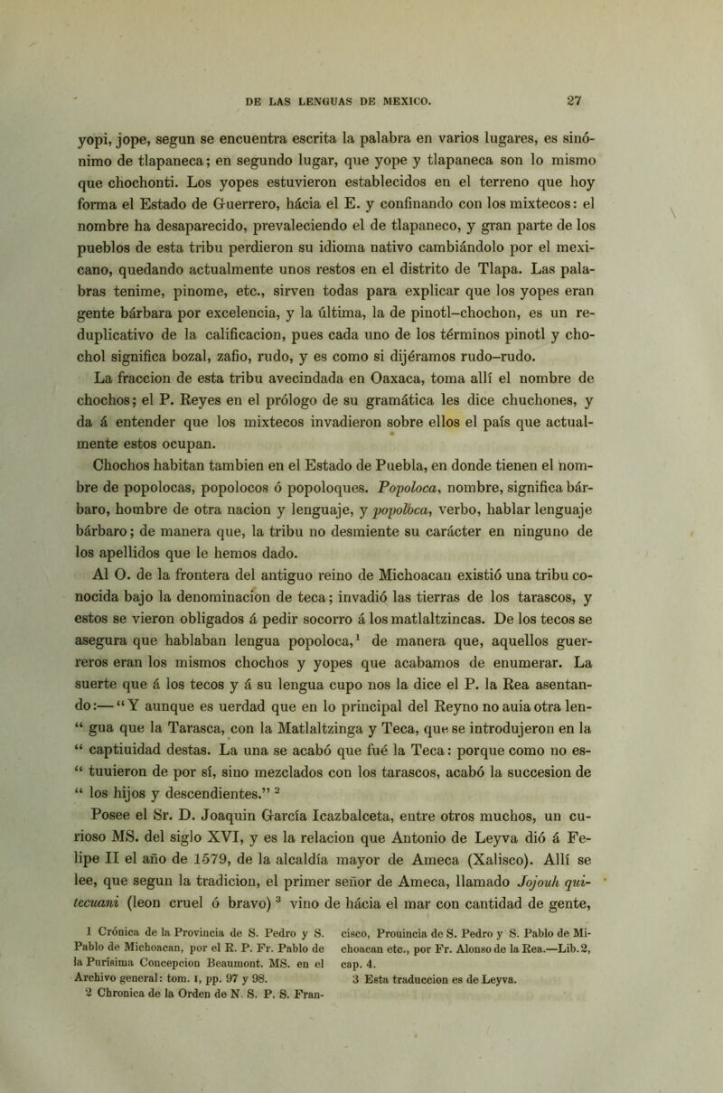 yopi, jope, según se encuentra escrita la palabra en varios lugares, es sinó- nimo de tlapaneca; en segundo lugar, que yope y tlapaneca son lo mismo que chochonti. Los yopes estuvieron establecidos en el terreno que hoy forma el Estado de Guerrero, hácia el E. y confinando con los mixtéeos: el nombre ha desaparecido, prevaleciendo el de tlapaneco, y gran parte de los pueblos de esta tribu perdieron su idioma nativo cambiándolo por el mexi- cano, quedando actualmente unos restos en el distrito de Tlapa. Las pala- bras tenime, pinome, etc., sirven todas para explicar que los yopes eran gente bárbara por excelencia, y la última, la de pinotl-chochon, es un re- duplicativo de la calificación, pues cada uno de los términos pinotl y cho- chol significa bozal, zafio, rudo, y es como si dijéramos rudo-rudo. La fracción de esta tribu avecindada en Oaxaca, toma allí el nombre de chochos; el P. Reyes en el prólogo de su gramática les dice chuchones, y da á entender que los mixtéeos invadieron sobre ellos el país que actual- mente estos ocupan. Chochos habitan también en el Estado de Puebla, en donde tienen el nom- bre de popolocas, popolocos ó popoloques. Popoloca, nombre, significa bár- baro, hombre de otra nación y lenguaje, y popolbca, verbo, hablar lenguaje bárbaro; de manera que, la tribu no desmiente su carácter en ninguno de los apellidos que le hemos dado. Al O. de la frontera del antiguo reino de Michoacan existió una tribu co- nocida bajo la denominación de teca; invadió las tierras de los tarascos, y estos se vieron obligados á pedir socorro á los matlaltzincas. De los tecos se asegura que hablaban lengua popoloca,1 de manera que, aquellos guer- reros eran los mismos chochos y yopes que acabamos de enumerar. La suerte que á los tecos y á su lengua cupo nos la dice el P. la Rea asentan- do:— “Y aunque es uerdad que en lo principal del Reyno noauiaotra len- “ gua que la Tarasca, con la Matlaltzinga y Teca, que se introdujeron en la “ captiuidad destas. La una se acabó que fué la Teca: porque como no es- “ tuuieron de por sí, sino mezclados con los tarascos, acabó la succesion de “ los hijos y descendientes.” 2 Posee el Sr. D. Joaquín García Icazbalceta, entre otros muchos, un cu- rioso MS. del siglo XVI, y es la relación que Antonio de Ley va dió á Fe- lipe II el año de 1579, de la alcaldía mayor de Ameca (Xalisco). Allí se lee, que según la tradición, el primer señor de Ameca, llamado Jojouh qui- * tecuani (león cruel ó bravo) 3 vino de hácia el mar con cantidad de gente, 1 Crónica de la Provincia de S. Pedro y S. cisco, Prouincia de S. Pedro y S. Pablo de Mi- Pablo de Michoacan, por el R. P. Fr. Pablo de choacan etc., por Fr. Alonso de la Rea.—Lib.2, la Purísima Concepción Beaumont. MS. en el cap. 4. Archivo general: tom. i, pp. 97 y 98. 3 Esta traducción es de Leyva. 2 Chronica de la Orden de N. S. P. S. Fran-